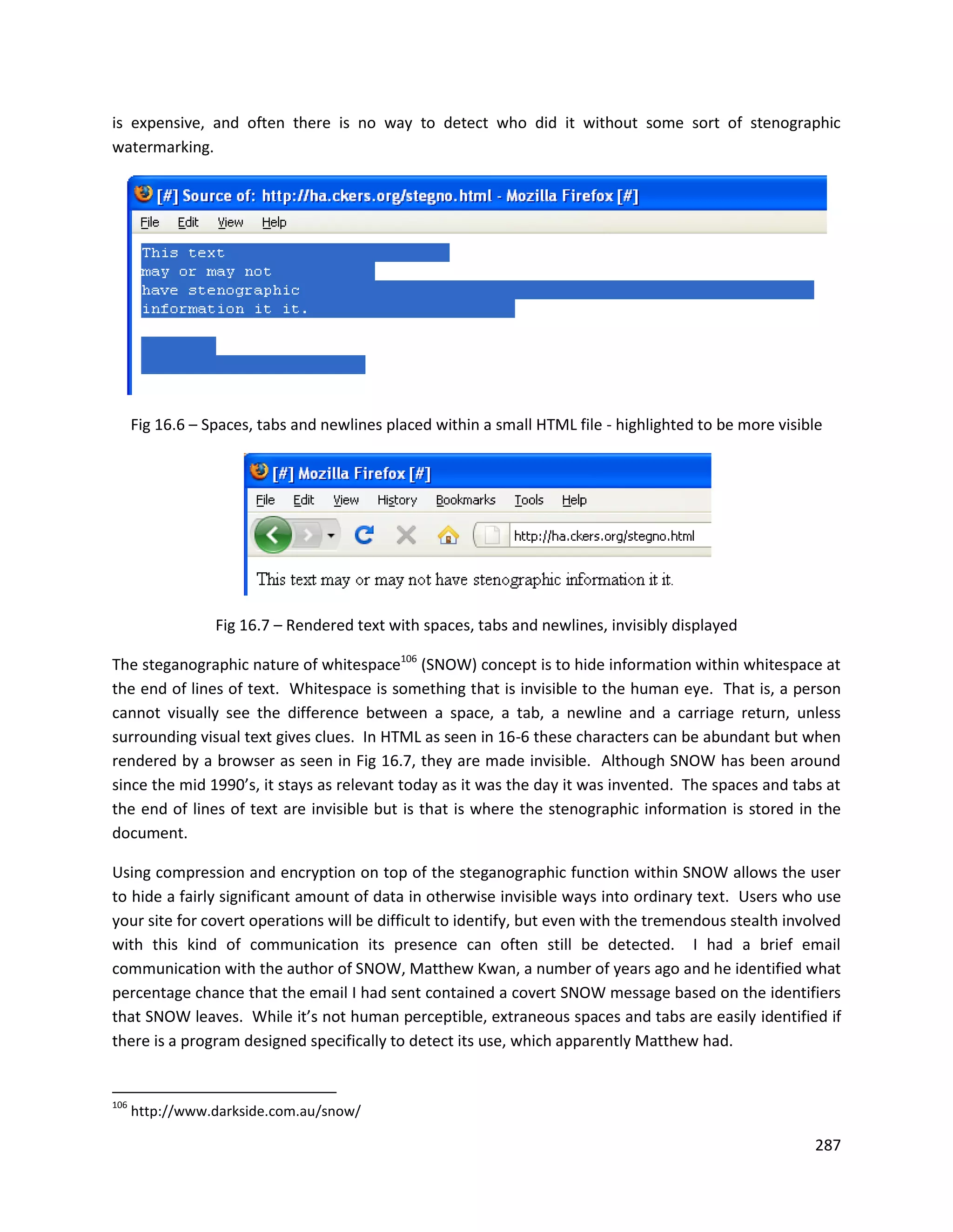 is expensive, and often there is no way to detect who did it without some sort of stenographic
watermarking.




      Fig 16.6 – Spaces, tabs and newlines placed within a small HTML file - highlighted to be more visible




                  Fig 16.7 – Rendered text with spaces, tabs and newlines, invisibly displayed

The steganographic nature of whitespace106 (SNOW) concept is to hide information within whitespace at
the end of lines of text. Whitespace is something that is invisible to the human eye. That is, a person
cannot visually see the difference between a space, a tab, a newline and a carriage return, unless
surrounding visual text gives clues. In HTML as seen in 16-6 these characters can be abundant but when
rendered by a browser as seen in Fig 16.7, they are made invisible. Although SNOW has been around
since the mid 1990’s, it stays as relevant today as it was the day it was invented. The spaces and tabs at
the end of lines of text are invisible but is that is where the stenographic information is stored in the
document.

Using compression and encryption on top of the steganographic function within SNOW allows the user
to hide a fairly significant amount of data in otherwise invisible ways into ordinary text. Users who use
your site for covert operations will be difficult to identify, but even with the tremendous stealth involved
with this kind of communication its presence can often still be detected. I had a brief email
communication with the author of SNOW, Matthew Kwan, a number of years ago and he identified what
percentage chance that the email I had sent contained a covert SNOW message based on the identifiers
that SNOW leaves. While it’s not human perceptible, extraneous spaces and tabs are easily identified if
there is a program designed specifically to detect its use, which apparently Matthew had.


106
      http://www.darkside.com.au/snow/

                                                                                                         287
 