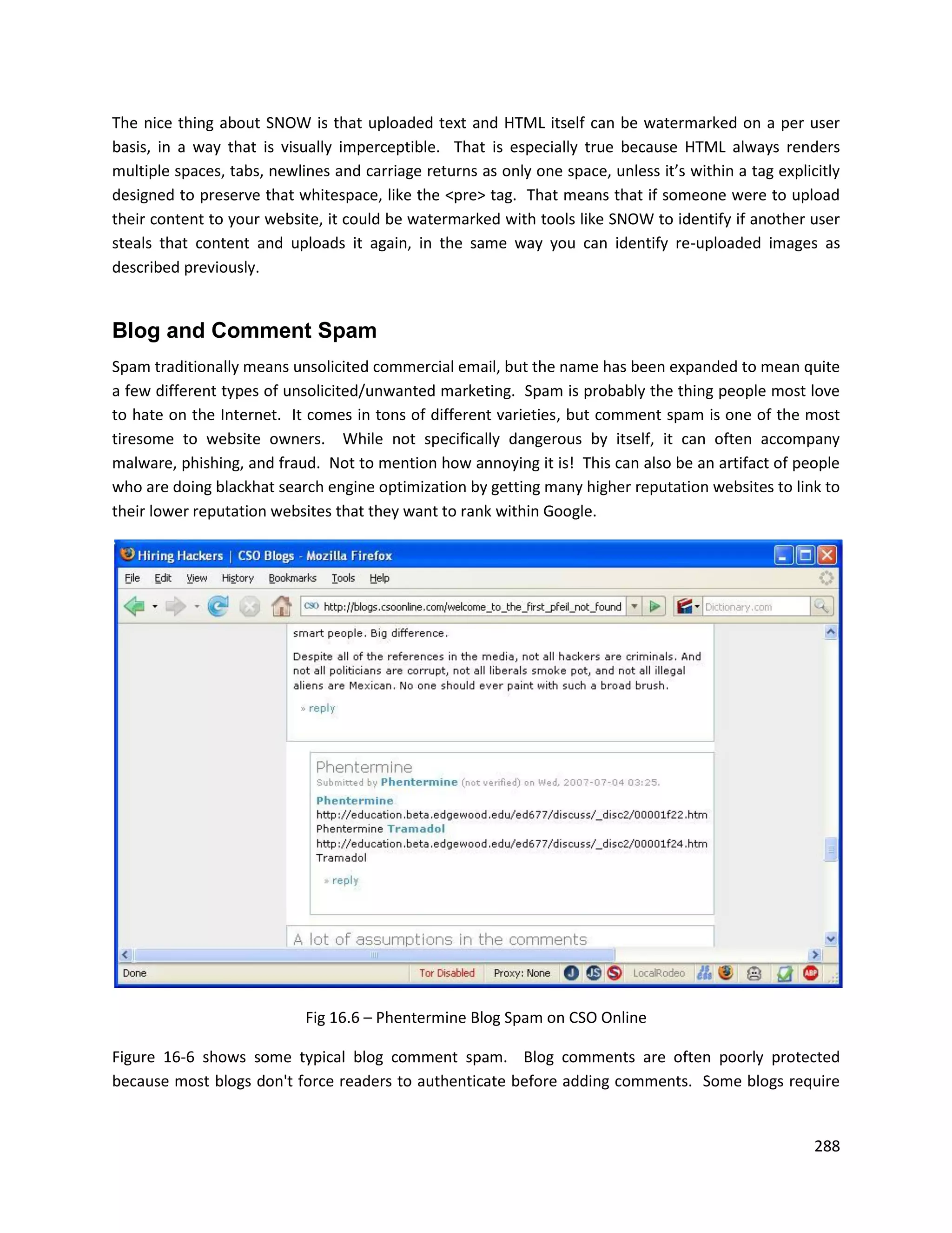 The nice thing about SNOW is that uploaded text and HTML itself can be watermarked on a per user
basis, in a way that is visually imperceptible. That is especially true because HTML always renders
multiple spaces, tabs, newlines and carriage returns as only one space, unless it’s within a tag explicitly
designed to preserve that whitespace, like the <pre> tag. That means that if someone were to upload
their content to your website, it could be watermarked with tools like SNOW to identify if another user
steals that content and uploads it again, in the same way you can identify re-uploaded images as
described previously.


Blog and Comment Spam
Spam traditionally means unsolicited commercial email, but the name has been expanded to mean quite
a few different types of unsolicited/unwanted marketing. Spam is probably the thing people most love
to hate on the Internet. It comes in tons of different varieties, but comment spam is one of the most
tiresome to website owners. While not specifically dangerous by itself, it can often accompany
malware, phishing, and fraud. Not to mention how annoying it is! This can also be an artifact of people
who are doing blackhat search engine optimization by getting many higher reputation websites to link to
their lower reputation websites that they want to rank within Google.




                            Fig 16.6 – Phentermine Blog Spam on CSO Online

Figure 16-6 shows some typical blog comment spam. Blog comments are often poorly protected
because most blogs don't force readers to authenticate before adding comments. Some blogs require


                                                                                                       288
 