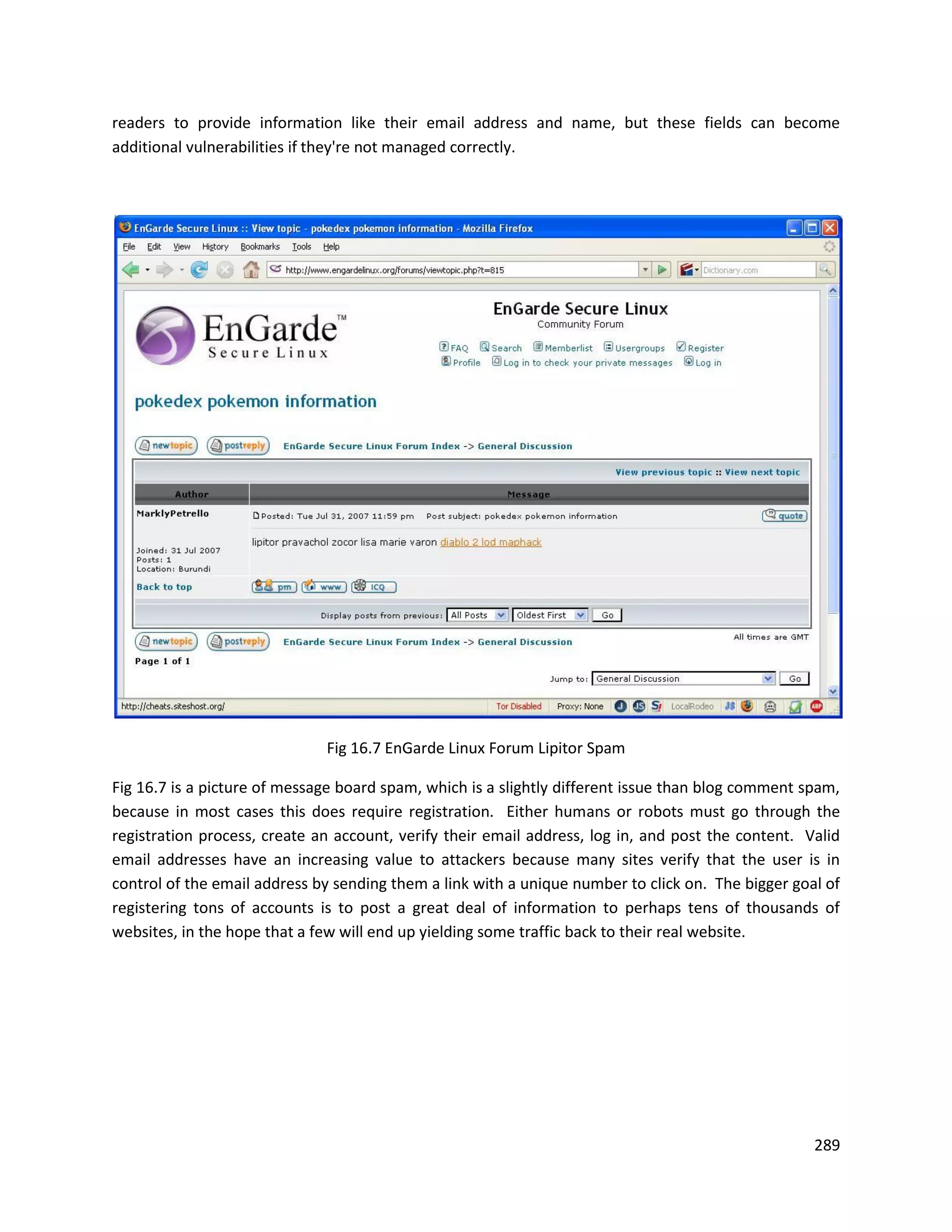 readers to provide information like their email address and name, but these fields can become
additional vulnerabilities if they're not managed correctly.




                              Fig 16.7 EnGarde Linux Forum Lipitor Spam

Fig 16.7 is a picture of message board spam, which is a slightly different issue than blog comment spam,
because in most cases this does require registration. Either humans or robots must go through the
registration process, create an account, verify their email address, log in, and post the content. Valid
email addresses have an increasing value to attackers because many sites verify that the user is in
control of the email address by sending them a link with a unique number to click on. The bigger goal of
registering tons of accounts is to post a great deal of information to perhaps tens of thousands of
websites, in the hope that a few will end up yielding some traffic back to their real website.




                                                                                                    289
 