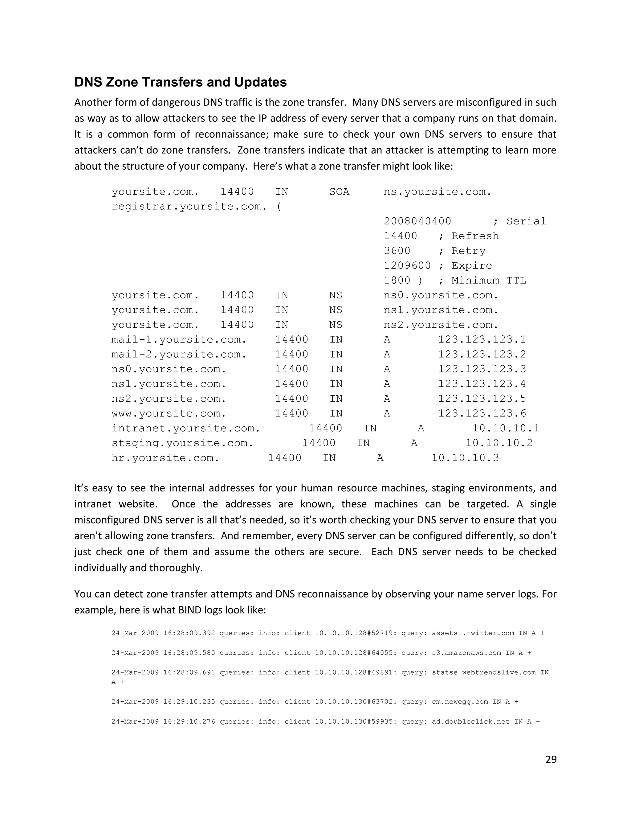 DNS Zone Transfers and Updates
Another form of dangerous DNS traffic is the zone transfer. Many DNS servers are misconfigured in such
as way as to allow attackers to see the IP address of every server that a company runs on that domain.
It is a common form of reconnaissance; make sure to check your own DNS servers to ensure that
attackers can’t do zone transfers. Zone transfers indicate that an attacker is attempting to learn more
about the structure of your company. Here’s what a zone transfer might look like:

       yoursite.com.   14400   IN                        SOA         ns.yoursite.com.
       registrar.yoursite.com. (
                                                                    2008040400       ; Serial
                                                                    14400   ; Refresh
                                                                    3600    ; Retry
                                                                    1209600 ; Expire
                                                                    1800 ) ; Minimum TTL
       yoursite.com.   14400   IN      NS                          ns0.yoursite.com.
       yoursite.com.   14400   IN      NS                           ns1.yoursite.com.
       yoursite.com.   14400   IN      NS                          ns2.yoursite.com.
       mail-1.yoursite.com.    14400   IN                          A        123.123.123.1
       mail-2.yoursite.com.    14400   IN                          A        123.123.123.2
       ns0.yoursite.com.       14400   IN                          A        123.123.123.3
       ns1.yoursite.com.       14400   IN                          A        123.123.123.4
       ns2.yoursite.com.       14400   IN                          A        123.123.123.5
       www.yoursite.com.       14400   IN                          A        123.123.123.6
       intranet.yoursite.com.       14400                       IN       A       10.10.10.1
       staging.yoursite.com.       14400                       IN       A       10.10.10.2
       hr.yoursite.com.       14400   IN                          A        10.10.10.3

It’s easy to see the internal addresses for your human resource machines, staging environments, and
intranet website. Once the addresses are known, these machines can be targeted. A single
misconfigured DNS server is all that’s needed, so it’s worth checking your DNS server to ensure that you
aren’t allowing zone transfers. And remember, every DNS server can be configured differently, so don’t
just check one of them and assume the others are secure. Each DNS server needs to be checked
individually and thoroughly.

You can detect zone transfer attempts and DNS reconnaissance by observing your name server logs. For
example, here is what BIND logs look like:
       24-Mar-2009 16:28:09.392 queries: info: client 10.10.10.128#52719: query: assets1.twitter.com IN A +

       24-Mar-2009 16:28:09.580 queries: info: client 10.10.10.128#64055: query: s3.amazonaws.com IN A +

       24-Mar-2009 16:28:09.691 queries: info: client 10.10.10.128#49891: query: statse.webtrendslive.com IN
       A +

       24-Mar-2009 16:29:10.235 queries: info: client 10.10.10.130#63702: query: cm.newegg.com IN A +

       24-Mar-2009 16:29:10.276 queries: info: client 10.10.10.130#59935: query: ad.doubleclick.net IN A +




                                                                                                              29
 