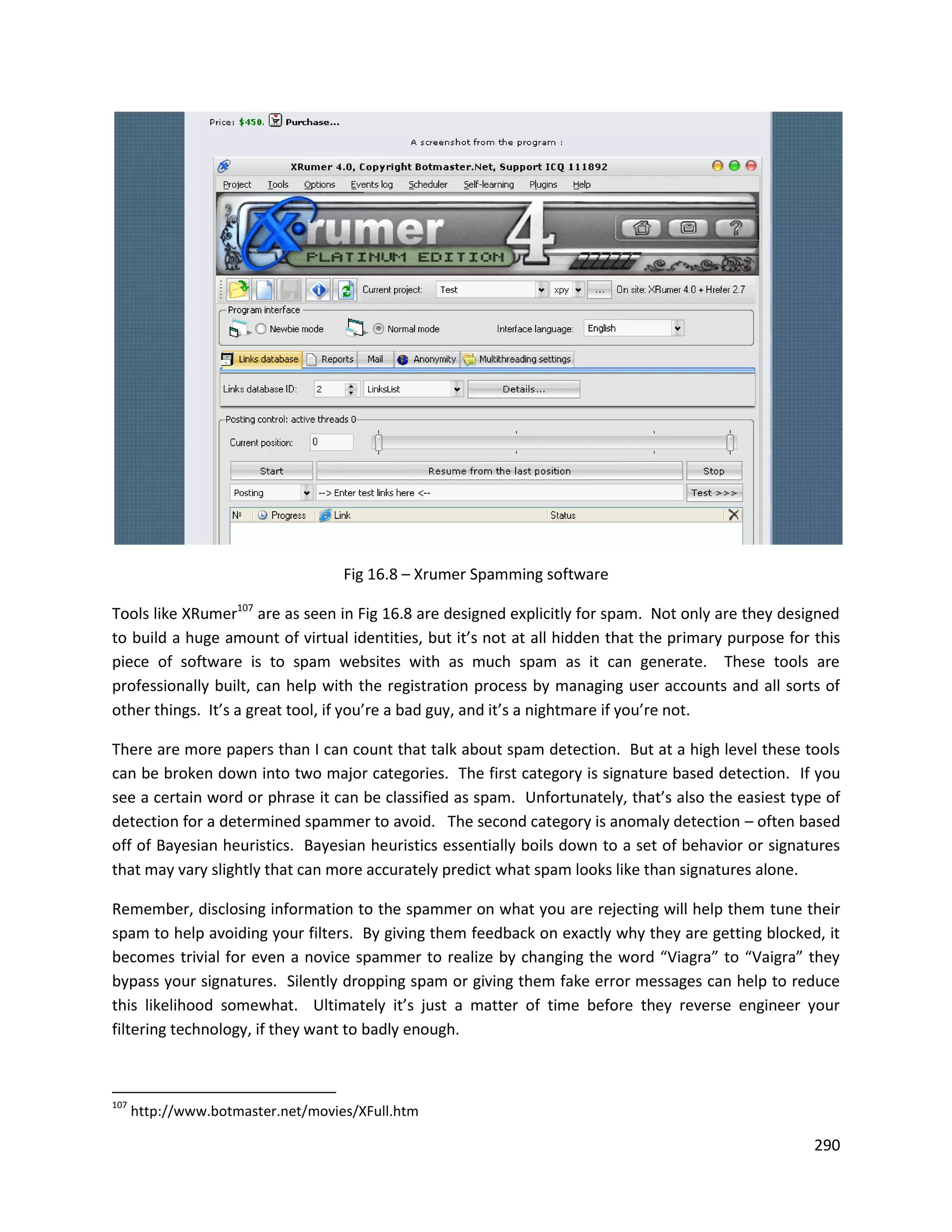 Fig 16.8 – Xrumer Spamming software

Tools like XRumer107 are as seen in Fig 16.8 are designed explicitly for spam. Not only are they designed
to build a huge amount of virtual identities, but it’s not at all hidden that the primary purpose for this
piece of software is to spam websites with as much spam as it can generate. These tools are
professionally built, can help with the registration process by managing user accounts and all sorts of
other things. It’s a great tool, if you’re a bad guy, and it’s a nightmare if you’re not.

There are more papers than I can count that talk about spam detection. But at a high level these tools
can be broken down into two major categories. The first category is signature based detection. If you
see a certain word or phrase it can be classified as spam. Unfortunately, that’s also the easiest type of
detection for a determined spammer to avoid. The second category is anomaly detection – often based
off of Bayesian heuristics. Bayesian heuristics essentially boils down to a set of behavior or signatures
that may vary slightly that can more accurately predict what spam looks like than signatures alone.

Remember, disclosing information to the spammer on what you are rejecting will help them tune their
spam to help avoiding your filters. By giving them feedback on exactly why they are getting blocked, it
becomes trivial for even a novice spammer to realize by changing the word “Viagra” to “Vaigra” they
bypass your signatures. Silently dropping spam or giving them fake error messages can help to reduce
this likelihood somewhat. Ultimately it’s just a matter of time before they reverse engineer your
filtering technology, if they want to badly enough.



107
      http://www.botmaster.net/movies/XFull.htm

                                                                                                      290
 