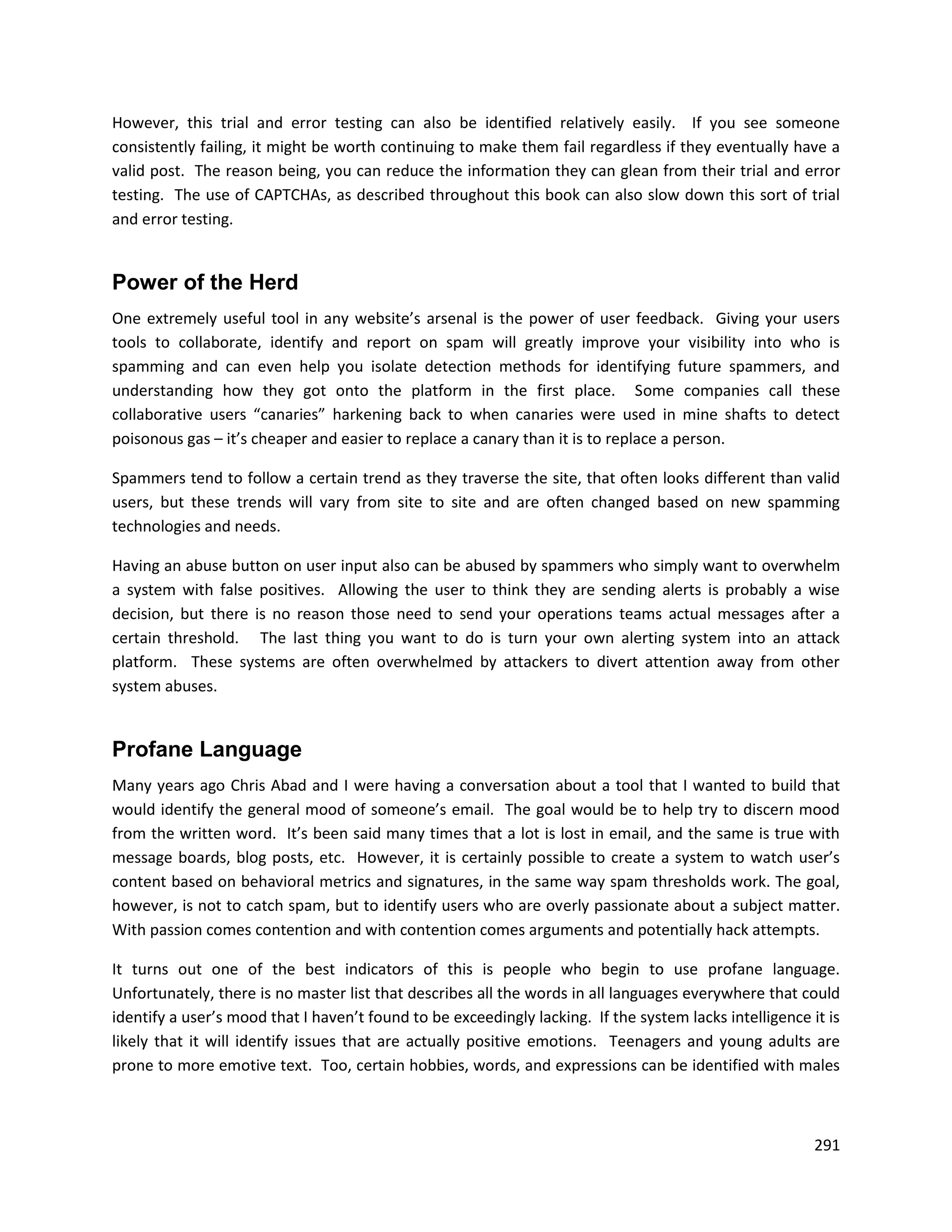 However, this trial and error testing can also be identified relatively easily. If you see someone
consistently failing, it might be worth continuing to make them fail regardless if they eventually have a
valid post. The reason being, you can reduce the information they can glean from their trial and error
testing. The use of CAPTCHAs, as described throughout this book can also slow down this sort of trial
and error testing.


Power of the Herd
One extremely useful tool in any website’s arsenal is the power of user feedback. Giving your users
tools to collaborate, identify and report on spam will greatly improve your visibility into who is
spamming and can even help you isolate detection methods for identifying future spammers, and
understanding how they got onto the platform in the first place. Some companies call these
collaborative users “canaries” harkening back to when canaries were used in mine shafts to detect
poisonous gas – it’s cheaper and easier to replace a canary than it is to replace a person.

Spammers tend to follow a certain trend as they traverse the site, that often looks different than valid
users, but these trends will vary from site to site and are often changed based on new spamming
technologies and needs.

Having an abuse button on user input also can be abused by spammers who simply want to overwhelm
a system with false positives. Allowing the user to think they are sending alerts is probably a wise
decision, but there is no reason those need to send your operations teams actual messages after a
certain threshold. The last thing you want to do is turn your own alerting system into an attack
platform. These systems are often overwhelmed by attackers to divert attention away from other
system abuses.


Profane Language
Many years ago Chris Abad and I were having a conversation about a tool that I wanted to build that
would identify the general mood of someone’s email. The goal would be to help try to discern mood
from the written word. It’s been said many times that a lot is lost in email, and the same is true with
message boards, blog posts, etc. However, it is certainly possible to create a system to watch user’s
content based on behavioral metrics and signatures, in the same way spam thresholds work. The goal,
however, is not to catch spam, but to identify users who are overly passionate about a subject matter.
With passion comes contention and with contention comes arguments and potentially hack attempts.

It turns out one of the best indicators of this is people who begin to use profane language.
Unfortunately, there is no master list that describes all the words in all languages everywhere that could
identify a user’s mood that I haven’t found to be exceedingly lacking. If the system lacks intelligence it is
likely that it will identify issues that are actually positive emotions. Teenagers and young adults are
prone to more emotive text. Too, certain hobbies, words, and expressions can be identified with males



                                                                                                         291
 
