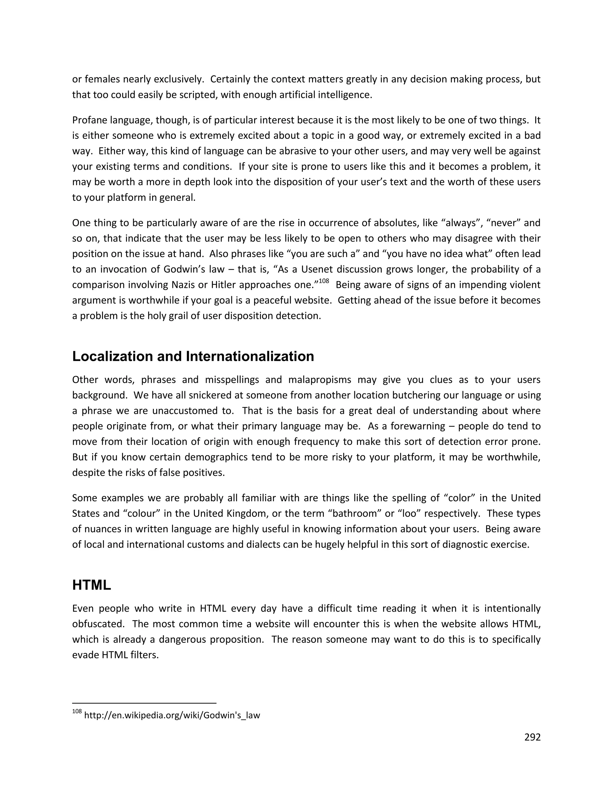 or females nearly exclusively. Certainly the context matters greatly in any decision making process, but
that too could easily be scripted, with enough artificial intelligence.

Profane language, though, is of particular interest because it is the most likely to be one of two things. It
is either someone who is extremely excited about a topic in a good way, or extremely excited in a bad
way. Either way, this kind of language can be abrasive to your other users, and may very well be against
your existing terms and conditions. If your site is prone to users like this and it becomes a problem, it
may be worth a more in depth look into the disposition of your user’s text and the worth of these users
to your platform in general.

One thing to be particularly aware of are the rise in occurrence of absolutes, like “always”, “never” and
so on, that indicate that the user may be less likely to be open to others who may disagree with their
position on the issue at hand. Also phrases like “you are such a” and “you have no idea what” often lead
to an invocation of Godwin’s law – that is, “As a Usenet discussion grows longer, the probability of a
comparison involving Nazis or Hitler approaches one.”108 Being aware of signs of an impending violent
argument is worthwhile if your goal is a peaceful website. Getting ahead of the issue before it becomes
a problem is the holy grail of user disposition detection.


Localization and Internationalization
Other words, phrases and misspellings and malapropisms may give you clues as to your users
background. We have all snickered at someone from another location butchering our language or using
a phrase we are unaccustomed to. That is the basis for a great deal of understanding about where
people originate from, or what their primary language may be. As a forewarning – people do tend to
move from their location of origin with enough frequency to make this sort of detection error prone.
But if you know certain demographics tend to be more risky to your platform, it may be worthwhile,
despite the risks of false positives.

Some examples we are probably all familiar with are things like the spelling of “color” in the United
States and “colour” in the United Kingdom, or the term “bathroom” or “loo” respectively. These types
of nuances in written language are highly useful in knowing information about your users. Being aware
of local and international customs and dialects can be hugely helpful in this sort of diagnostic exercise.


HTML
Even people who write in HTML every day have a difficult time reading it when it is intentionally
obfuscated. The most common time a website will encounter this is when the website allows HTML,
which is already a dangerous proposition. The reason someone may want to do this is to specifically
evade HTML filters.



108
      http://en.wikipedia.org/wiki/Godwin's_law

                                                                                                         292
 