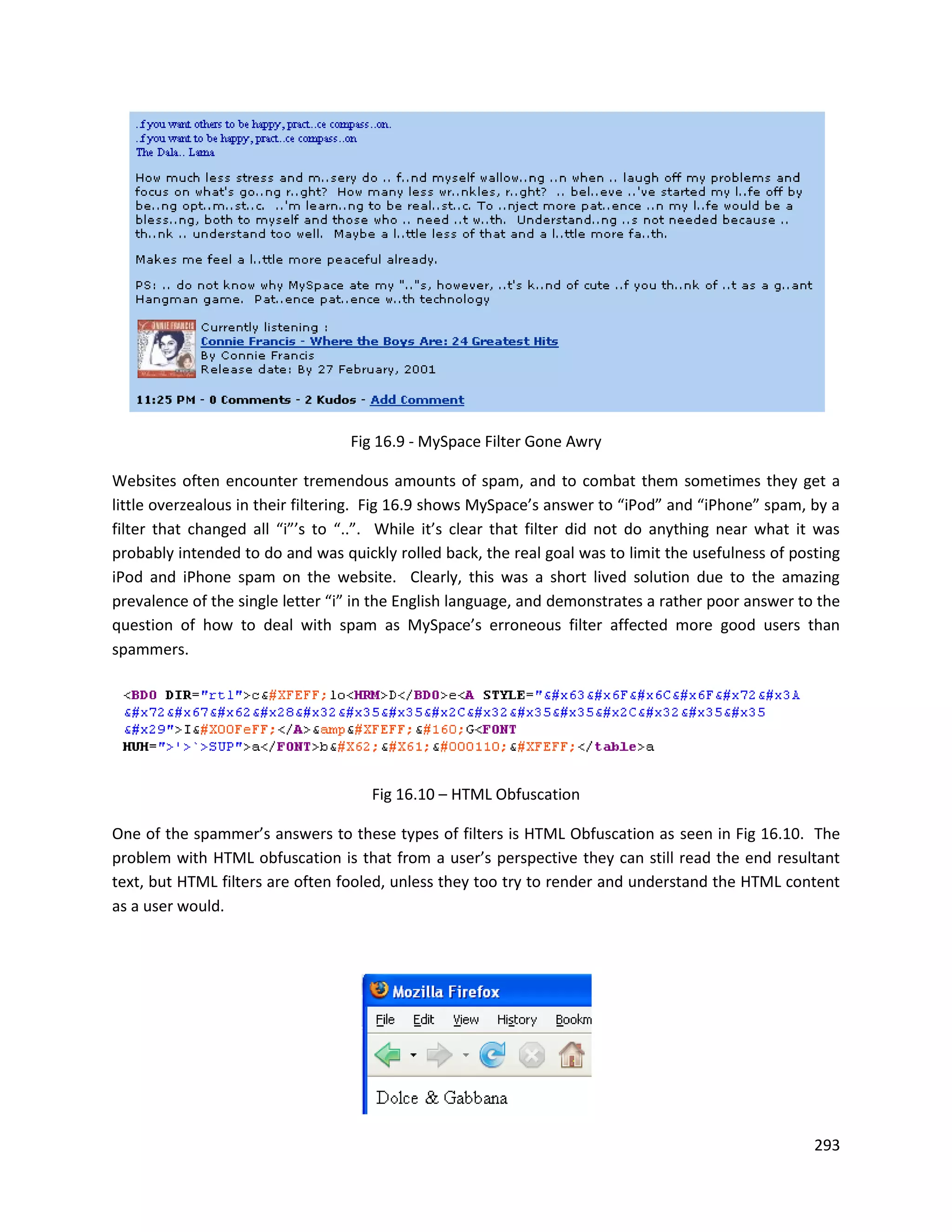 Fig 16.9 - MySpace Filter Gone Awry

Websites often encounter tremendous amounts of spam, and to combat them sometimes they get a
little overzealous in their filtering. Fig 16.9 shows MySpace’s answer to “iPod” and “iPhone” spam, by a
filter that changed all “i”’s to “..”. While it’s clear that filter did not do anything near what it was
probably intended to do and was quickly rolled back, the real goal was to limit the usefulness of posting
iPod and iPhone spam on the website. Clearly, this was a short lived solution due to the amazing
prevalence of the single letter “i” in the English language, and demonstrates a rather poor answer to the
question of how to deal with spam as MySpace’s erroneous filter affected more good users than
spammers.




                                     Fig 16.10 – HTML Obfuscation

One of the spammer’s answers to these types of filters is HTML Obfuscation as seen in Fig 16.10. The
problem with HTML obfuscation is that from a user’s perspective they can still read the end resultant
text, but HTML filters are often fooled, unless they too try to render and understand the HTML content
as a user would.




                                                                                                     293
 