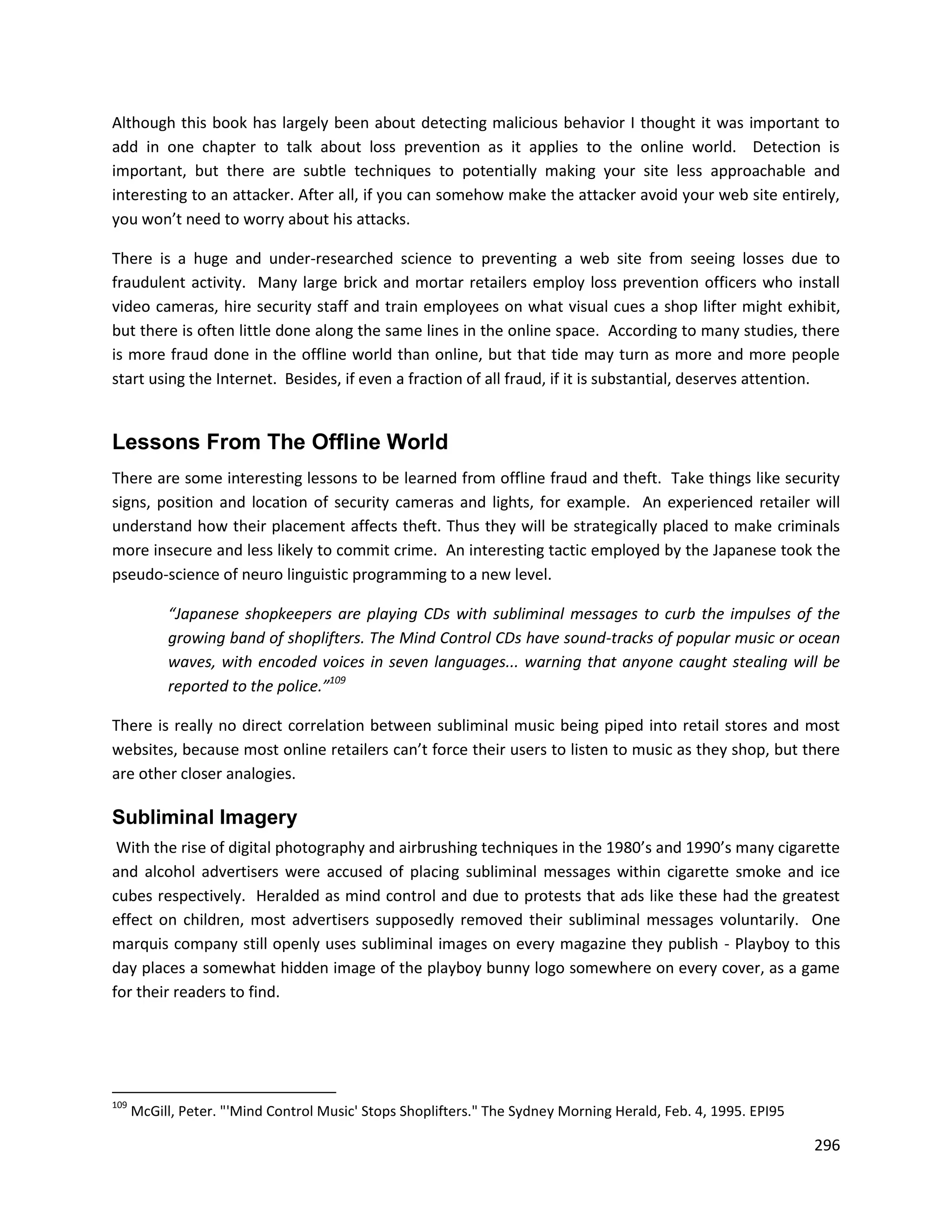 Although this book has largely been about detecting malicious behavior I thought it was important to
add in one chapter to talk about loss prevention as it applies to the online world. Detection is
important, but there are subtle techniques to potentially making your site less approachable and
interesting to an attacker. After all, if you can somehow make the attacker avoid your web site entirely,
you won’t need to worry about his attacks.

There is a huge and under-researched science to preventing a web site from seeing losses due to
fraudulent activity. Many large brick and mortar retailers employ loss prevention officers who install
video cameras, hire security staff and train employees on what visual cues a shop lifter might exhibit,
but there is often little done along the same lines in the online space. According to many studies, there
is more fraud done in the offline world than online, but that tide may turn as more and more people
start using the Internet. Besides, if even a fraction of all fraud, if it is substantial, deserves attention.


Lessons From The Offline World
There are some interesting lessons to be learned from offline fraud and theft. Take things like security
signs, position and location of security cameras and lights, for example. An experienced retailer will
understand how their placement affects theft. Thus they will be strategically placed to make criminals
more insecure and less likely to commit crime. An interesting tactic employed by the Japanese took the
pseudo-science of neuro linguistic programming to a new level.

           “Japanese shopkeepers are playing CDs with subliminal messages to curb the impulses of the
           growing band of shoplifters. The Mind Control CDs have sound-tracks of popular music or ocean
           waves, with encoded voices in seven languages... warning that anyone caught stealing will be
           reported to the police.”109

There is really no direct correlation between subliminal music being piped into retail stores and most
websites, because most online retailers can’t force their users to listen to music as they shop, but there
are other closer analogies.

Subliminal Imagery
 With the rise of digital photography and airbrushing techniques in the 1980’s and 1990’s many cigarette
and alcohol advertisers were accused of placing subliminal messages within cigarette smoke and ice
cubes respectively. Heralded as mind control and due to protests that ads like these had the greatest
effect on children, most advertisers supposedly removed their subliminal messages voluntarily. One
marquis company still openly uses subliminal images on every magazine they publish - Playboy to this
day places a somewhat hidden image of the playboy bunny logo somewhere on every cover, as a game
for their readers to find.




109
      McGill, Peter. "'Mind Control Music' Stops Shoplifters." The Sydney Morning Herald, Feb. 4, 1995. EPI95

                                                                                                                296
 