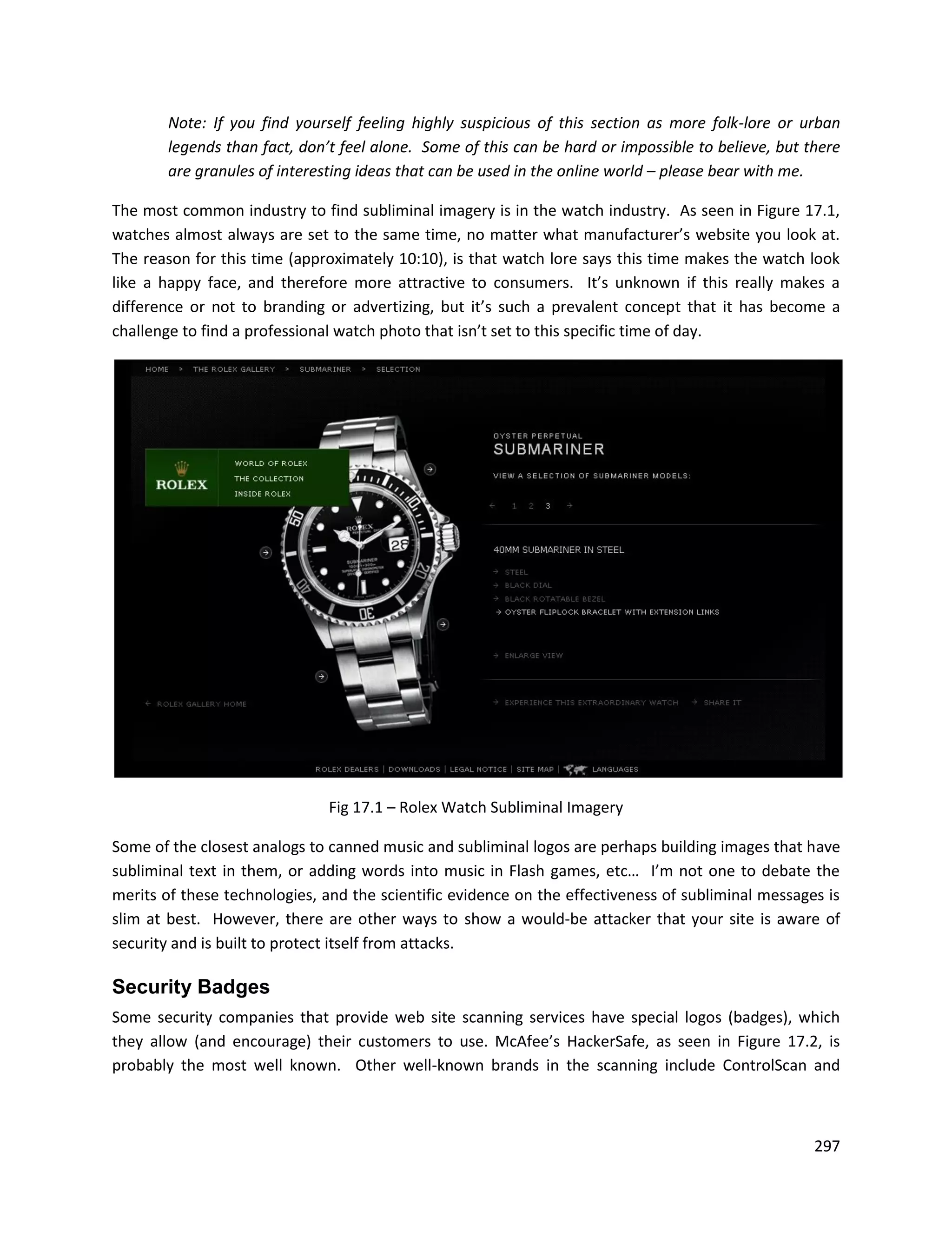 Note: If you find yourself feeling highly suspicious of this section as more folk-lore or urban
       legends than fact, don’t feel alone. Some of this can be hard or impossible to believe, but there
       are granules of interesting ideas that can be used in the online world – please bear with me.

The most common industry to find subliminal imagery is in the watch industry. As seen in Figure 17.1,
watches almost always are set to the same time, no matter what manufacturer’s website you look at.
The reason for this time (approximately 10:10), is that watch lore says this time makes the watch look
like a happy face, and therefore more attractive to consumers. It’s unknown if this really makes a
difference or not to branding or advertizing, but it’s such a prevalent concept that it has become a
challenge to find a professional watch photo that isn’t set to this specific time of day.




                              Fig 17.1 – Rolex Watch Subliminal Imagery

Some of the closest analogs to canned music and subliminal logos are perhaps building images that have
subliminal text in them, or adding words into music in Flash games, etc… I’m not one to debate the
merits of these technologies, and the scientific evidence on the effectiveness of subliminal messages is
slim at best. However, there are other ways to show a would-be attacker that your site is aware of
security and is built to protect itself from attacks.

Security Badges
Some security companies that provide web site scanning services have special logos (badges), which
they allow (and encourage) their customers to use. McAfee’s HackerSafe, as seen in Figure 17.2, is
probably the most well known. Other well-known brands in the scanning include ControlScan and



                                                                                                    297
 