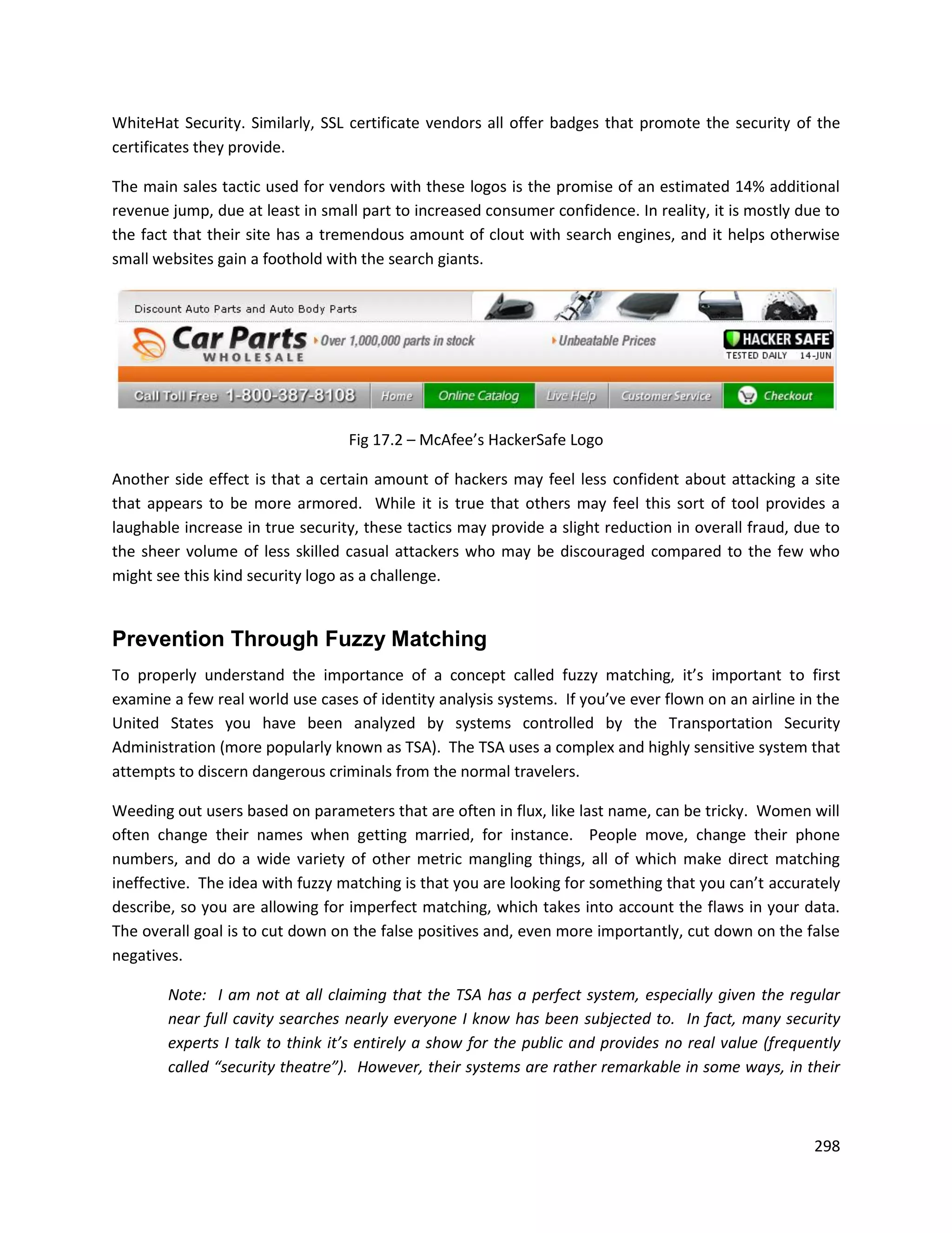 WhiteHat Security. Similarly, SSL certificate vendors all offer badges that promote the security of the
certificates they provide.

The main sales tactic used for vendors with these logos is the promise of an estimated 14% additional
revenue jump, due at least in small part to increased consumer confidence. In reality, it is mostly due to
the fact that their site has a tremendous amount of clout with search engines, and it helps otherwise
small websites gain a foothold with the search giants.




                                  Fig 17.2 – McAfee’s HackerSafe Logo

Another side effect is that a certain amount of hackers may feel less confident about attacking a site
that appears to be more armored. While it is true that others may feel this sort of tool provides a
laughable increase in true security, these tactics may provide a slight reduction in overall fraud, due to
the sheer volume of less skilled casual attackers who may be discouraged compared to the few who
might see this kind security logo as a challenge.


Prevention Through Fuzzy Matching
To properly understand the importance of a concept called fuzzy matching, it’s important to first
examine a few real world use cases of identity analysis systems. If you’ve ever flown on an airline in the
United States you have been analyzed by systems controlled by the Transportation Security
Administration (more popularly known as TSA). The TSA uses a complex and highly sensitive system that
attempts to discern dangerous criminals from the normal travelers.

Weeding out users based on parameters that are often in flux, like last name, can be tricky. Women will
often change their names when getting married, for instance. People move, change their phone
numbers, and do a wide variety of other metric mangling things, all of which make direct matching
ineffective. The idea with fuzzy matching is that you are looking for something that you can’t accurately
describe, so you are allowing for imperfect matching, which takes into account the flaws in your data.
The overall goal is to cut down on the false positives and, even more importantly, cut down on the false
negatives.

        Note: I am not at all claiming that the TSA has a perfect system, especially given the regular
        near full cavity searches nearly everyone I know has been subjected to. In fact, many security
        experts I talk to think it’s entirely a show for the public and provides no real value (frequently
        called “security theatre”). However, their systems are rather remarkable in some ways, in their



                                                                                                      298
 