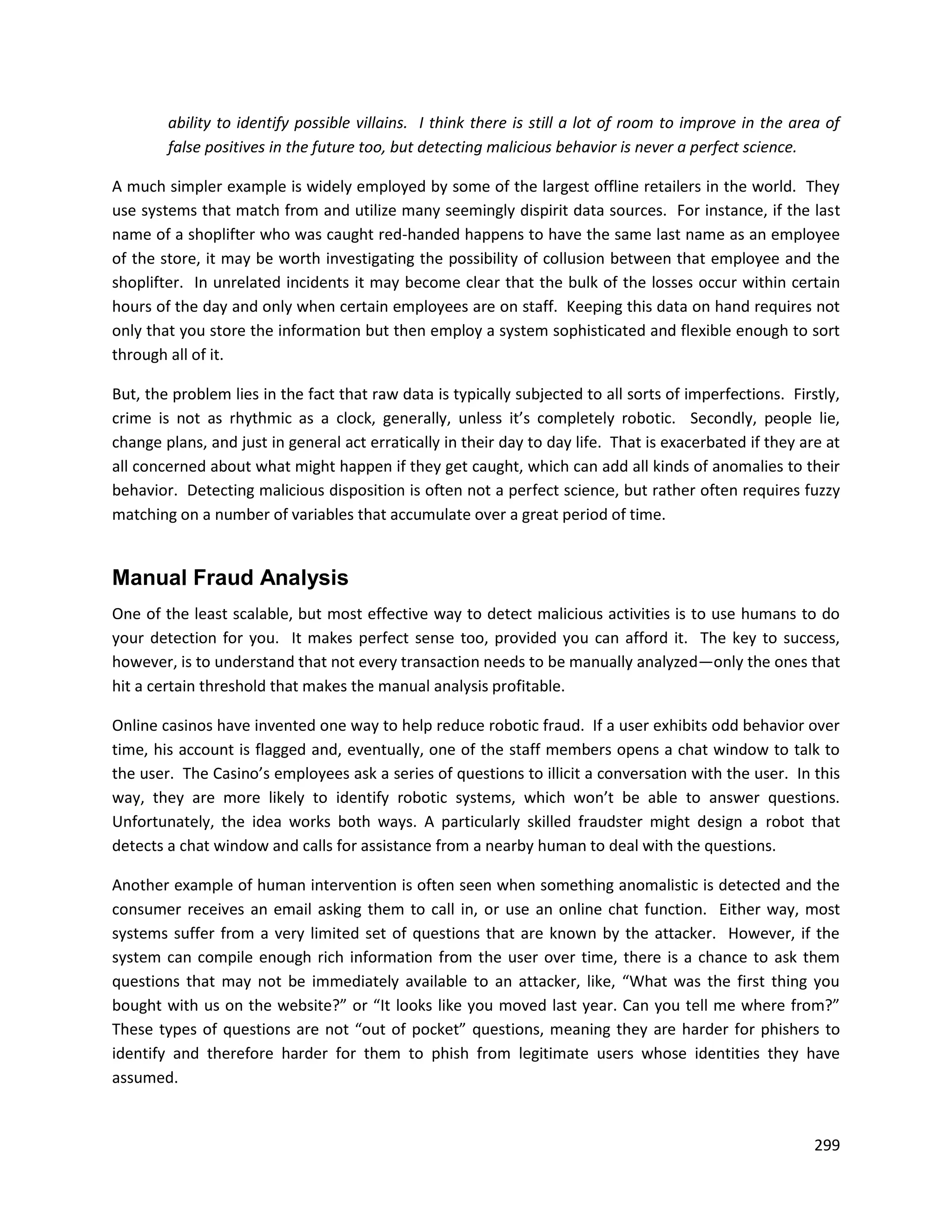 ability to identify possible villains. I think there is still a lot of room to improve in the area of
        false positives in the future too, but detecting malicious behavior is never a perfect science.

A much simpler example is widely employed by some of the largest offline retailers in the world. They
use systems that match from and utilize many seemingly dispirit data sources. For instance, if the last
name of a shoplifter who was caught red-handed happens to have the same last name as an employee
of the store, it may be worth investigating the possibility of collusion between that employee and the
shoplifter. In unrelated incidents it may become clear that the bulk of the losses occur within certain
hours of the day and only when certain employees are on staff. Keeping this data on hand requires not
only that you store the information but then employ a system sophisticated and flexible enough to sort
through all of it.

But, the problem lies in the fact that raw data is typically subjected to all sorts of imperfections. Firstly,
crime is not as rhythmic as a clock, generally, unless it’s completely robotic. Secondly, people lie,
change plans, and just in general act erratically in their day to day life. That is exacerbated if they are at
all concerned about what might happen if they get caught, which can add all kinds of anomalies to their
behavior. Detecting malicious disposition is often not a perfect science, but rather often requires fuzzy
matching on a number of variables that accumulate over a great period of time.


Manual Fraud Analysis
One of the least scalable, but most effective way to detect malicious activities is to use humans to do
your detection for you. It makes perfect sense too, provided you can afford it. The key to success,
however, is to understand that not every transaction needs to be manually analyzed—only the ones that
hit a certain threshold that makes the manual analysis profitable.

Online casinos have invented one way to help reduce robotic fraud. If a user exhibits odd behavior over
time, his account is flagged and, eventually, one of the staff members opens a chat window to talk to
the user. The Casino’s employees ask a series of questions to illicit a conversation with the user. In this
way, they are more likely to identify robotic systems, which won’t be able to answer questions.
Unfortunately, the idea works both ways. A particularly skilled fraudster might design a robot that
detects a chat window and calls for assistance from a nearby human to deal with the questions.

Another example of human intervention is often seen when something anomalistic is detected and the
consumer receives an email asking them to call in, or use an online chat function. Either way, most
systems suffer from a very limited set of questions that are known by the attacker. However, if the
system can compile enough rich information from the user over time, there is a chance to ask them
questions that may not be immediately available to an attacker, like, “What was the first thing you
bought with us on the website?” or “It looks like you moved last year. Can you tell me where from?”
These types of questions are not “out of pocket” questions, meaning they are harder for phishers to
identify and therefore harder for them to phish from legitimate users whose identities they have
assumed.


                                                                                                          299
 