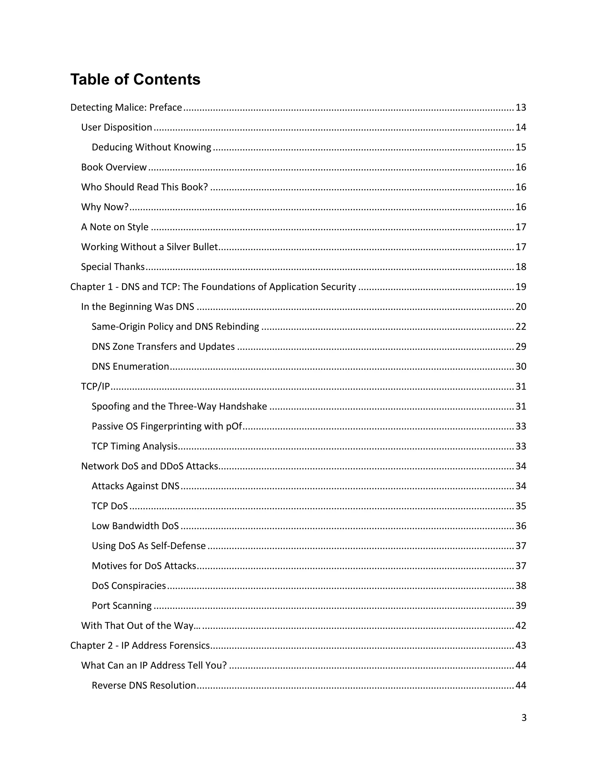 Table of Contents
Detecting Malice: Preface ........................................................................................................................... 13
   User Disposition ...................................................................................................................................... 14
       Deducing Without Knowing ................................................................................................................ 15
   Book Overview ........................................................................................................................................ 16
   Who Should Read This Book? ................................................................................................................. 16
   Why Now? ............................................................................................................................................... 16
   A Note on Style ....................................................................................................................................... 17
   Working Without a Silver Bullet.............................................................................................................. 17
   Special Thanks ......................................................................................................................................... 18
Chapter 1 - DNS and TCP: The Foundations of Application Security .......................................................... 19
   In the Beginning Was DNS ...................................................................................................................... 20
       Same-Origin Policy and DNS Rebinding .............................................................................................. 22
       DNS Zone Transfers and Updates ....................................................................................................... 29
       DNS Enumeration ................................................................................................................................ 30
   TCP/IP ...................................................................................................................................................... 31
       Spoofing and the Three-Way Handshake ........................................................................................... 31
       Passive OS Fingerprinting with pOf ..................................................................................................... 33
       TCP Timing Analysis............................................................................................................................. 33
   Network DoS and DDoS Attacks.............................................................................................................. 34
       Attacks Against DNS ............................................................................................................................ 34
       TCP DoS ............................................................................................................................................... 35
       Low Bandwidth DoS ............................................................................................................................ 36
       Using DoS As Self-Defense .................................................................................................................. 37
       Motives for DoS Attacks ...................................................................................................................... 37
       DoS Conspiracies ................................................................................................................................. 38
       Port Scanning ...................................................................................................................................... 39
   With That Out of the Way… .................................................................................................................... 42
Chapter 2 - IP Address Forensics................................................................................................................. 43
   What Can an IP Address Tell You? .......................................................................................................... 44
       Reverse DNS Resolution ...................................................................................................................... 44


                                                                                                                                                                 3
 
