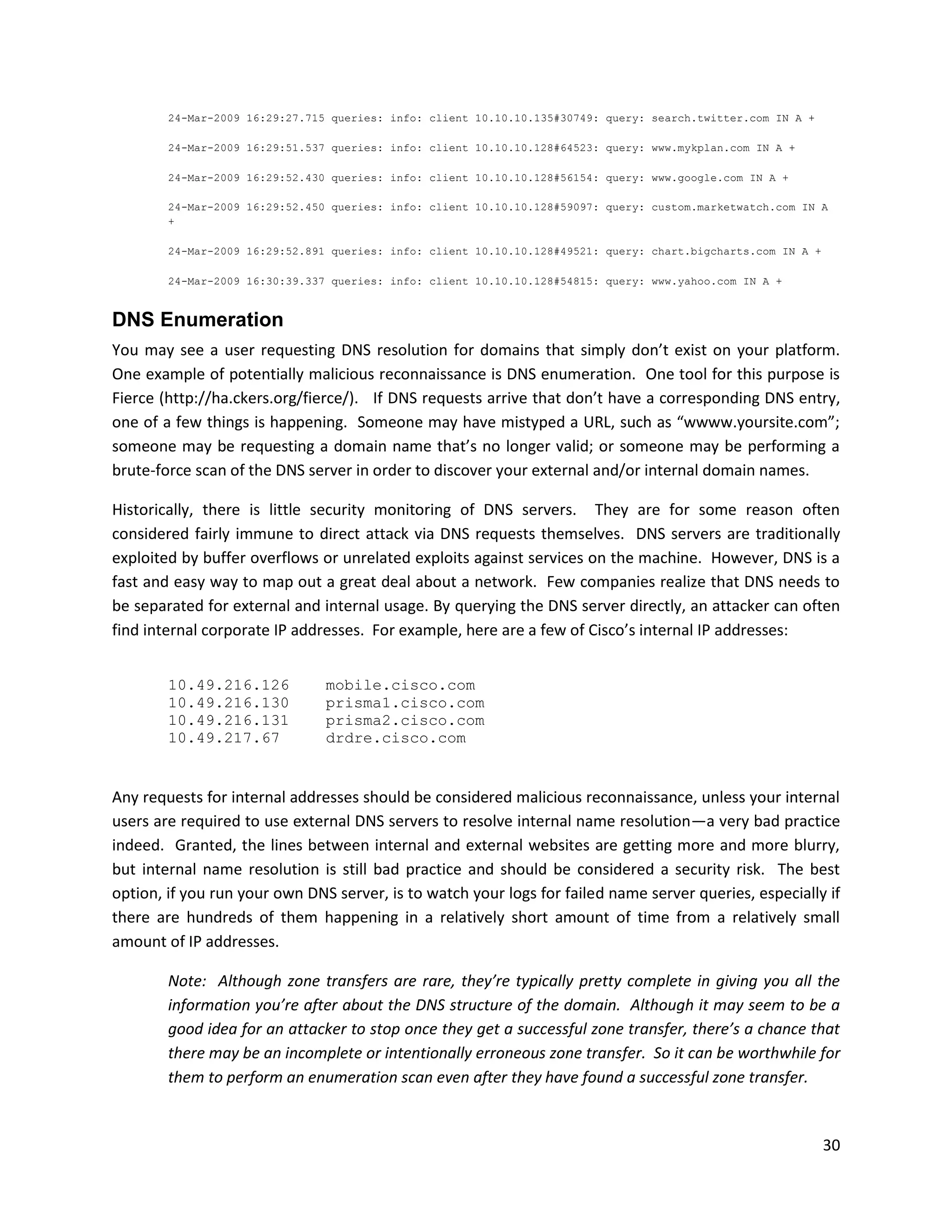 24-Mar-2009 16:29:27.715 queries: info: client 10.10.10.135#30749: query: search.twitter.com IN A +

        24-Mar-2009 16:29:51.537 queries: info: client 10.10.10.128#64523: query: www.mykplan.com IN A +

        24-Mar-2009 16:29:52.430 queries: info: client 10.10.10.128#56154: query: www.google.com IN A +

        24-Mar-2009 16:29:52.450 queries: info: client 10.10.10.128#59097: query: custom.marketwatch.com IN A
        +

        24-Mar-2009 16:29:52.891 queries: info: client 10.10.10.128#49521: query: chart.bigcharts.com IN A +

        24-Mar-2009 16:30:39.337 queries: info: client 10.10.10.128#54815: query: www.yahoo.com IN A +


DNS Enumeration
You may see a user requesting DNS resolution for domains that simply don’t exist on your platform.
One example of potentially malicious reconnaissance is DNS enumeration. One tool for this purpose is
Fierce (http://ha.ckers.org/fierce/). If DNS requests arrive that don’t have a corresponding DNS entry,
one of a few things is happening. Someone may have mistyped a URL, such as “wwww.yoursite.com”;
someone may be requesting a domain name that’s no longer valid; or someone may be performing a
brute-force scan of the DNS server in order to discover your external and/or internal domain names.

Historically, there is little security monitoring of DNS servers. They are for some reason often
considered fairly immune to direct attack via DNS requests themselves. DNS servers are traditionally
exploited by buffer overflows or unrelated exploits against services on the machine. However, DNS is a
fast and easy way to map out a great deal about a network. Few companies realize that DNS needs to
be separated for external and internal usage. By querying the DNS server directly, an attacker can often
find internal corporate IP addresses. For example, here are a few of Cisco’s internal IP addresses:


        10.49.216.126           mobile.cisco.com
        10.49.216.130           prisma1.cisco.com
        10.49.216.131           prisma2.cisco.com
        10.49.217.67            drdre.cisco.com


Any requests for internal addresses should be considered malicious reconnaissance, unless your internal
users are required to use external DNS servers to resolve internal name resolution—a very bad practice
indeed. Granted, the lines between internal and external websites are getting more and more blurry,
but internal name resolution is still bad practice and should be considered a security risk. The best
option, if you run your own DNS server, is to watch your logs for failed name server queries, especially if
there are hundreds of them happening in a relatively short amount of time from a relatively small
amount of IP addresses.

        Note: Although zone transfers are rare, they’re typically pretty complete in giving you all the
        information you’re after about the DNS structure of the domain. Although it may seem to be a
        good idea for an attacker to stop once they get a successful zone transfer, there’s a chance that
        there may be an incomplete or intentionally erroneous zone transfer. So it can be worthwhile for
        them to perform an enumeration scan even after they have found a successful zone transfer.


                                                                                                               30
 