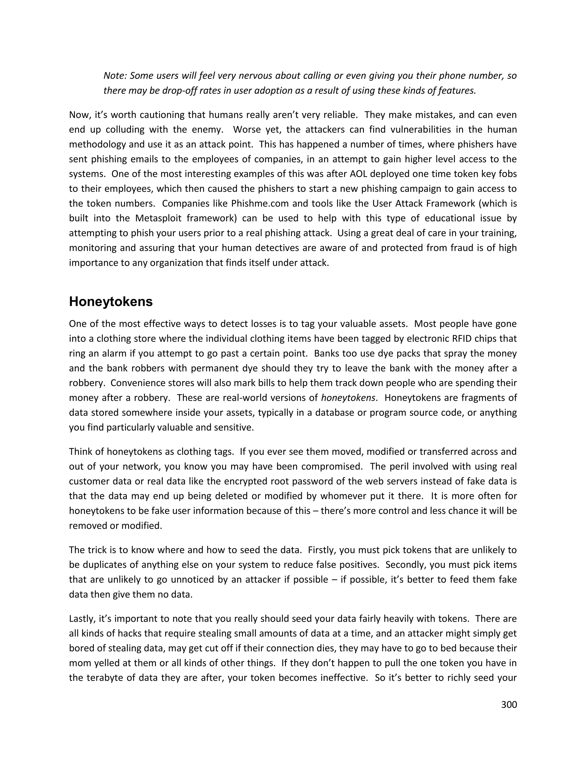 Note: Some users will feel very nervous about calling or even giving you their phone number, so
        there may be drop-off rates in user adoption as a result of using these kinds of features.

Now, it’s worth cautioning that humans really aren’t very reliable. They make mistakes, and can even
end up colluding with the enemy. Worse yet, the attackers can find vulnerabilities in the human
methodology and use it as an attack point. This has happened a number of times, where phishers have
sent phishing emails to the employees of companies, in an attempt to gain higher level access to the
systems. One of the most interesting examples of this was after AOL deployed one time token key fobs
to their employees, which then caused the phishers to start a new phishing campaign to gain access to
the token numbers. Companies like Phishme.com and tools like the User Attack Framework (which is
built into the Metasploit framework) can be used to help with this type of educational issue by
attempting to phish your users prior to a real phishing attack. Using a great deal of care in your training,
monitoring and assuring that your human detectives are aware of and protected from fraud is of high
importance to any organization that finds itself under attack.


Honeytokens
One of the most effective ways to detect losses is to tag your valuable assets. Most people have gone
into a clothing store where the individual clothing items have been tagged by electronic RFID chips that
ring an alarm if you attempt to go past a certain point. Banks too use dye packs that spray the money
and the bank robbers with permanent dye should they try to leave the bank with the money after a
robbery. Convenience stores will also mark bills to help them track down people who are spending their
money after a robbery. These are real-world versions of honeytokens. Honeytokens are fragments of
data stored somewhere inside your assets, typically in a database or program source code, or anything
you find particularly valuable and sensitive.

Think of honeytokens as clothing tags. If you ever see them moved, modified or transferred across and
out of your network, you know you may have been compromised. The peril involved with using real
customer data or real data like the encrypted root password of the web servers instead of fake data is
that the data may end up being deleted or modified by whomever put it there. It is more often for
honeytokens to be fake user information because of this – there’s more control and less chance it will be
removed or modified.

The trick is to know where and how to seed the data. Firstly, you must pick tokens that are unlikely to
be duplicates of anything else on your system to reduce false positives. Secondly, you must pick items
that are unlikely to go unnoticed by an attacker if possible – if possible, it’s better to feed them fake
data then give them no data.

Lastly, it’s important to note that you really should seed your data fairly heavily with tokens. There are
all kinds of hacks that require stealing small amounts of data at a time, and an attacker might simply get
bored of stealing data, may get cut off if their connection dies, they may have to go to bed because their
mom yelled at them or all kinds of other things. If they don’t happen to pull the one token you have in
the terabyte of data they are after, your token becomes ineffective. So it’s better to richly seed your

                                                                                                        300
 