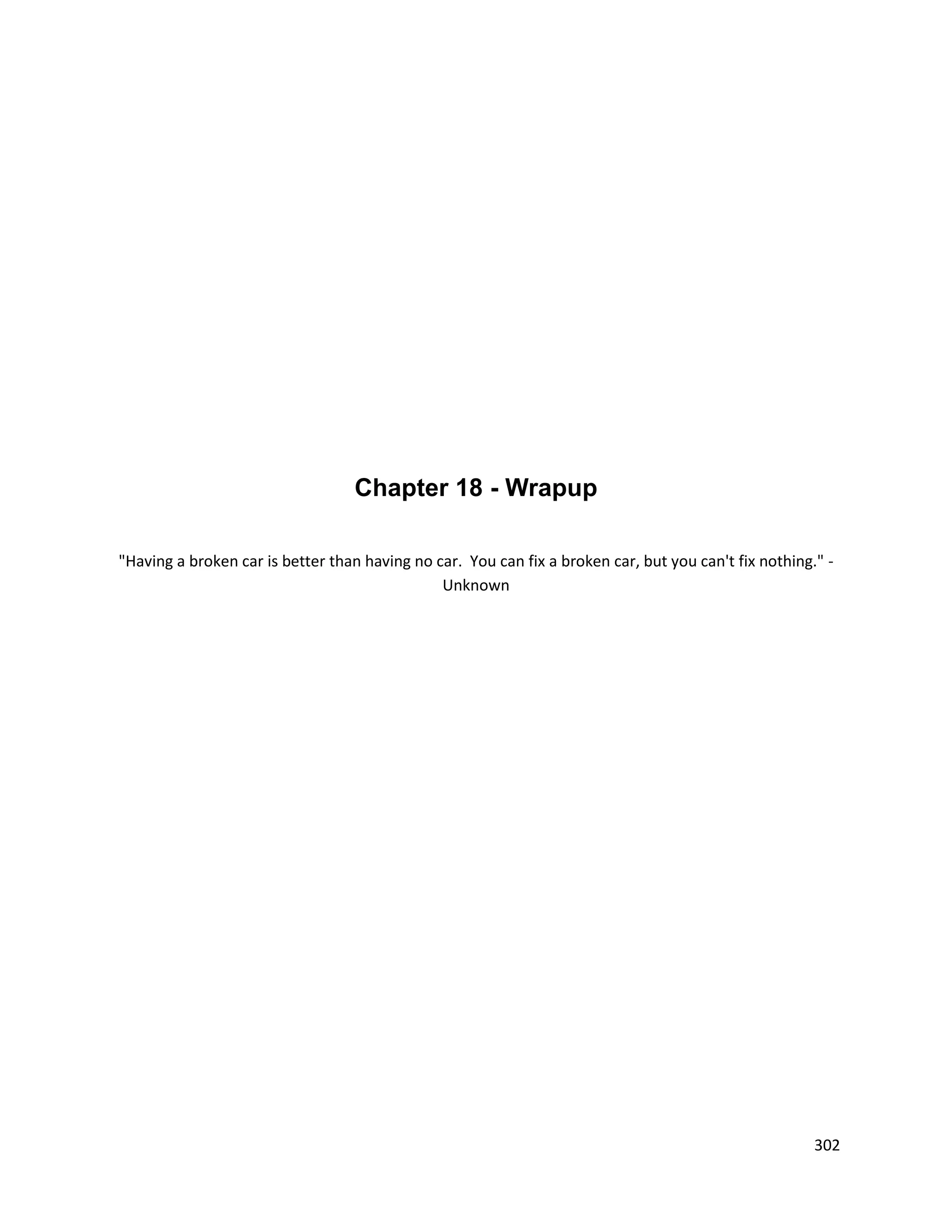 Chapter 18 - Wrapup

"Having a broken car is better than having no car. You can fix a broken car, but you can't fix nothing." -
                                               Unknown




                                                                                                       302
 