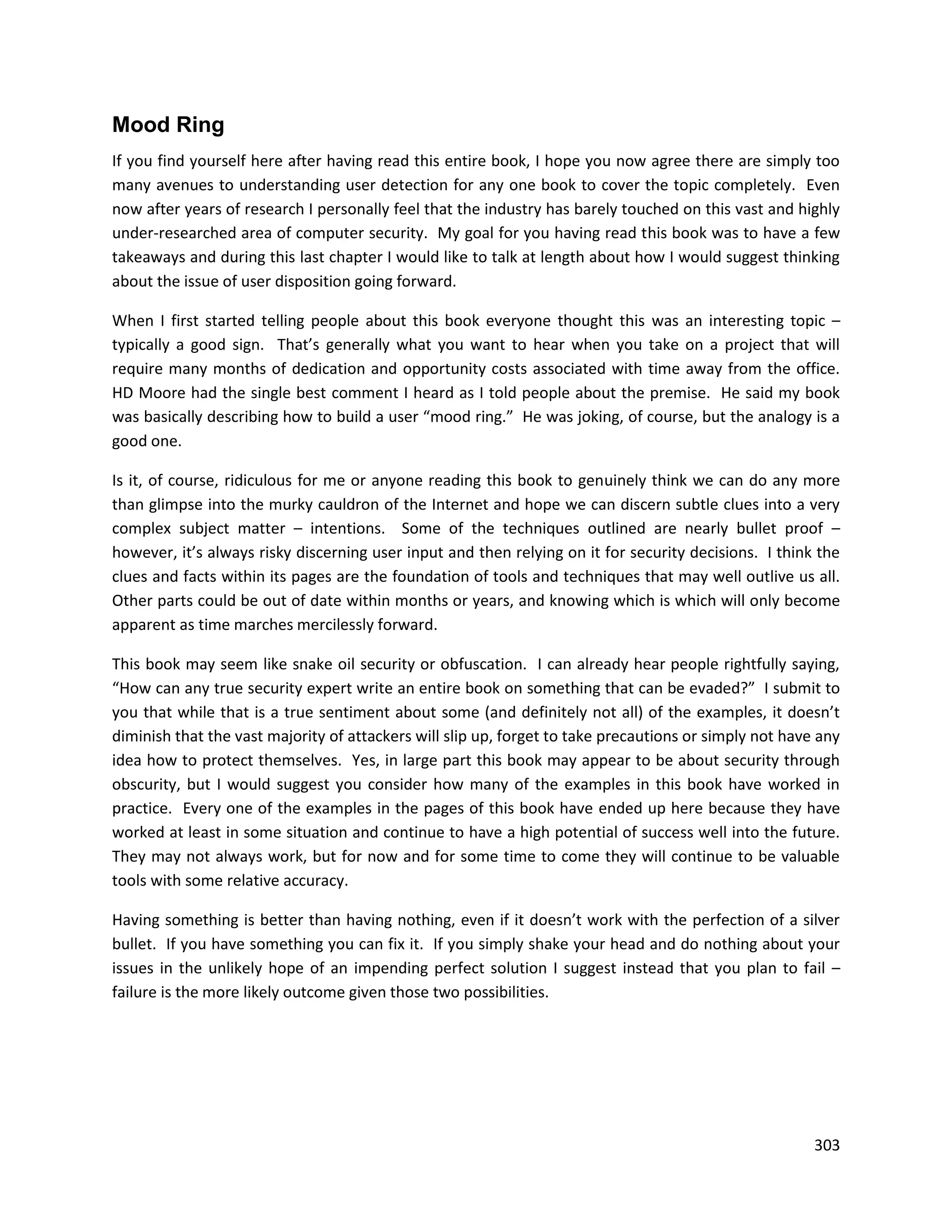 Mood Ring
If you find yourself here after having read this entire book, I hope you now agree there are simply too
many avenues to understanding user detection for any one book to cover the topic completely. Even
now after years of research I personally feel that the industry has barely touched on this vast and highly
under-researched area of computer security. My goal for you having read this book was to have a few
takeaways and during this last chapter I would like to talk at length about how I would suggest thinking
about the issue of user disposition going forward.

When I first started telling people about this book everyone thought this was an interesting topic –
typically a good sign. That’s generally what you want to hear when you take on a project that will
require many months of dedication and opportunity costs associated with time away from the office.
HD Moore had the single best comment I heard as I told people about the premise. He said my book
was basically describing how to build a user “mood ring.” He was joking, of course, but the analogy is a
good one.

Is it, of course, ridiculous for me or anyone reading this book to genuinely think we can do any more
than glimpse into the murky cauldron of the Internet and hope we can discern subtle clues into a very
complex subject matter – intentions. Some of the techniques outlined are nearly bullet proof –
however, it’s always risky discerning user input and then relying on it for security decisions. I think the
clues and facts within its pages are the foundation of tools and techniques that may well outlive us all.
Other parts could be out of date within months or years, and knowing which is which will only become
apparent as time marches mercilessly forward.

This book may seem like snake oil security or obfuscation. I can already hear people rightfully saying,
“How can any true security expert write an entire book on something that can be evaded?” I submit to
you that while that is a true sentiment about some (and definitely not all) of the examples, it doesn’t
diminish that the vast majority of attackers will slip up, forget to take precautions or simply not have any
idea how to protect themselves. Yes, in large part this book may appear to be about security through
obscurity, but I would suggest you consider how many of the examples in this book have worked in
practice. Every one of the examples in the pages of this book have ended up here because they have
worked at least in some situation and continue to have a high potential of success well into the future.
They may not always work, but for now and for some time to come they will continue to be valuable
tools with some relative accuracy.

Having something is better than having nothing, even if it doesn’t work with the perfection of a silver
bullet. If you have something you can fix it. If you simply shake your head and do nothing about your
issues in the unlikely hope of an impending perfect solution I suggest instead that you plan to fail –
failure is the more likely outcome given those two possibilities.




                                                                                                        303
 