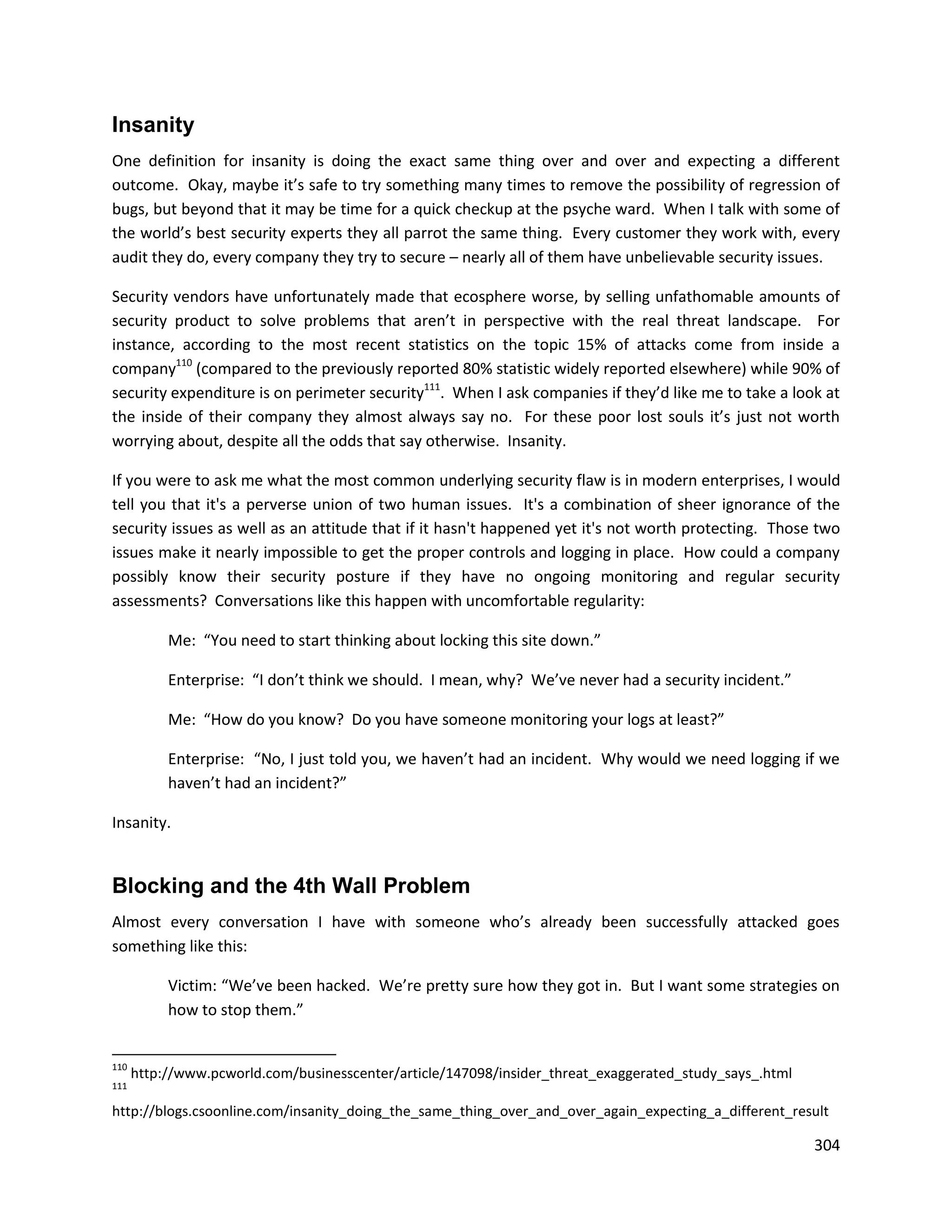 Insanity
One definition for insanity is doing the exact same thing over and over and expecting a different
outcome. Okay, maybe it’s safe to try something many times to remove the possibility of regression of
bugs, but beyond that it may be time for a quick checkup at the psyche ward. When I talk with some of
the world’s best security experts they all parrot the same thing. Every customer they work with, every
audit they do, every company they try to secure – nearly all of them have unbelievable security issues.

Security vendors have unfortunately made that ecosphere worse, by selling unfathomable amounts of
security product to solve problems that aren’t in perspective with the real threat landscape. For
instance, according to the most recent statistics on the topic 15% of attacks come from inside a
company110 (compared to the previously reported 80% statistic widely reported elsewhere) while 90% of
security expenditure is on perimeter security111. When I ask companies if they’d like me to take a look at
the inside of their company they almost always say no. For these poor lost souls it’s just not worth
worrying about, despite all the odds that say otherwise. Insanity.

If you were to ask me what the most common underlying security flaw is in modern enterprises, I would
tell you that it's a perverse union of two human issues. It's a combination of sheer ignorance of the
security issues as well as an attitude that if it hasn't happened yet it's not worth protecting. Those two
issues make it nearly impossible to get the proper controls and logging in place. How could a company
possibly know their security posture if they have no ongoing monitoring and regular security
assessments? Conversations like this happen with uncomfortable regularity:

           Me: “You need to start thinking about locking this site down.”

           Enterprise: “I don’t think we should. I mean, why? We’ve never had a security incident.”

           Me: “How do you know? Do you have someone monitoring your logs at least?”

           Enterprise: “No, I just told you, we haven’t had an incident. Why would we need logging if we
           haven’t had an incident?”

Insanity.


Blocking and the 4th Wall Problem
Almost every conversation I have with someone who’s already been successfully attacked goes
something like this:

           Victim: “We’ve been hacked. We’re pretty sure how they got in. But I want some strategies on
           how to stop them.”


110
      http://www.pcworld.com/businesscenter/article/147098/insider_threat_exaggerated_study_says_.html
111

http://blogs.csoonline.com/insanity_doing_the_same_thing_over_and_over_again_expecting_a_different_result

                                                                                                         304
 
