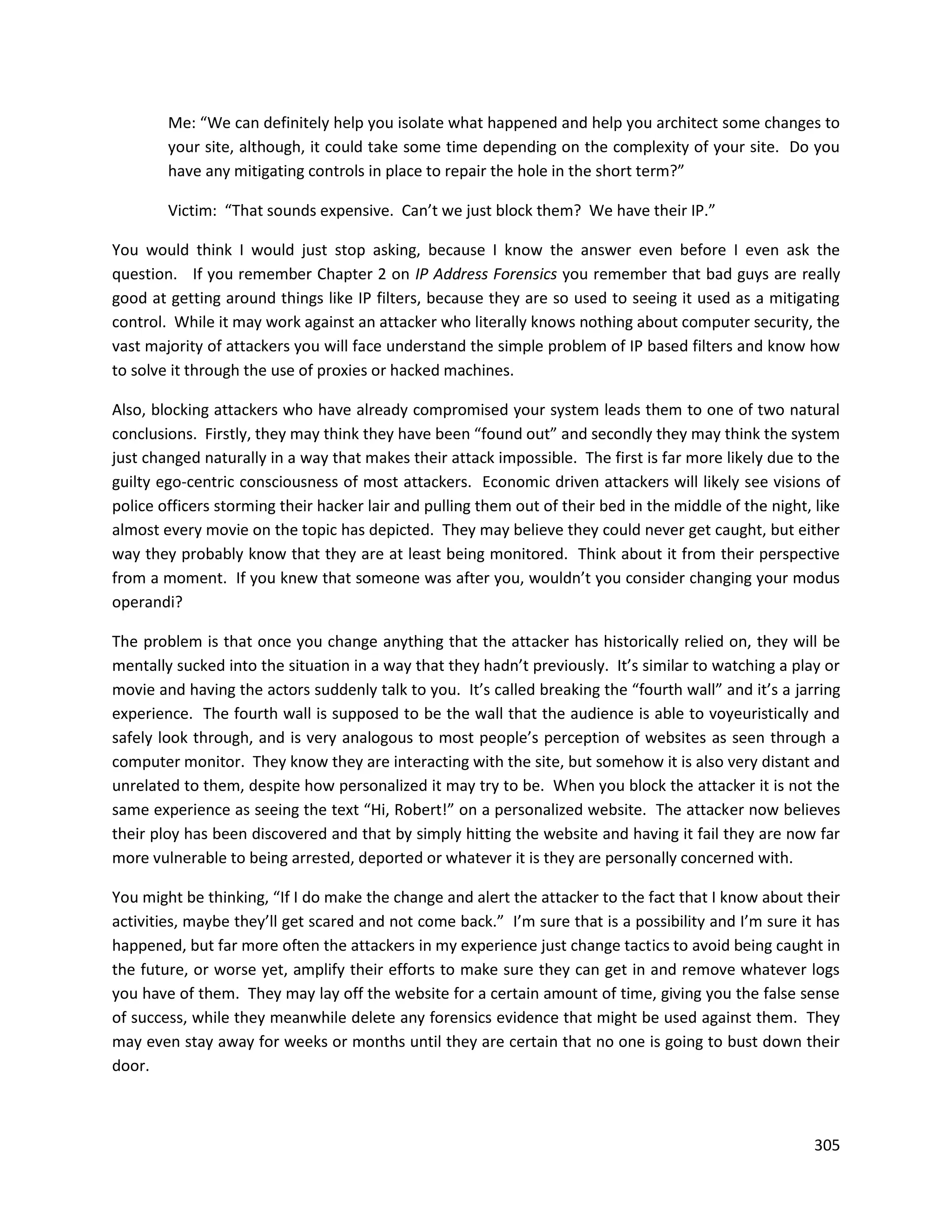 Me: “We can definitely help you isolate what happened and help you architect some changes to
        your site, although, it could take some time depending on the complexity of your site. Do you
        have any mitigating controls in place to repair the hole in the short term?”

        Victim: “That sounds expensive. Can’t we just block them? We have their IP.”

You would think I would just stop asking, because I know the answer even before I even ask the
question. If you remember Chapter 2 on IP Address Forensics you remember that bad guys are really
good at getting around things like IP filters, because they are so used to seeing it used as a mitigating
control. While it may work against an attacker who literally knows nothing about computer security, the
vast majority of attackers you will face understand the simple problem of IP based filters and know how
to solve it through the use of proxies or hacked machines.

Also, blocking attackers who have already compromised your system leads them to one of two natural
conclusions. Firstly, they may think they have been “found out” and secondly they may think the system
just changed naturally in a way that makes their attack impossible. The first is far more likely due to the
guilty ego-centric consciousness of most attackers. Economic driven attackers will likely see visions of
police officers storming their hacker lair and pulling them out of their bed in the middle of the night, like
almost every movie on the topic has depicted. They may believe they could never get caught, but either
way they probably know that they are at least being monitored. Think about it from their perspective
from a moment. If you knew that someone was after you, wouldn’t you consider changing your modus
operandi?

The problem is that once you change anything that the attacker has historically relied on, they will be
mentally sucked into the situation in a way that they hadn’t previously. It’s similar to watching a play or
movie and having the actors suddenly talk to you. It’s called breaking the “fourth wall” and it’s a jarring
experience. The fourth wall is supposed to be the wall that the audience is able to voyeuristically and
safely look through, and is very analogous to most people’s perception of websites as seen through a
computer monitor. They know they are interacting with the site, but somehow it is also very distant and
unrelated to them, despite how personalized it may try to be. When you block the attacker it is not the
same experience as seeing the text “Hi, Robert!” on a personalized website. The attacker now believes
their ploy has been discovered and that by simply hitting the website and having it fail they are now far
more vulnerable to being arrested, deported or whatever it is they are personally concerned with.

You might be thinking, “If I do make the change and alert the attacker to the fact that I know about their
activities, maybe they’ll get scared and not come back.” I’m sure that is a possibility and I’m sure it has
happened, but far more often the attackers in my experience just change tactics to avoid being caught in
the future, or worse yet, amplify their efforts to make sure they can get in and remove whatever logs
you have of them. They may lay off the website for a certain amount of time, giving you the false sense
of success, while they meanwhile delete any forensics evidence that might be used against them. They
may even stay away for weeks or months until they are certain that no one is going to bust down their
door.



                                                                                                         305
 