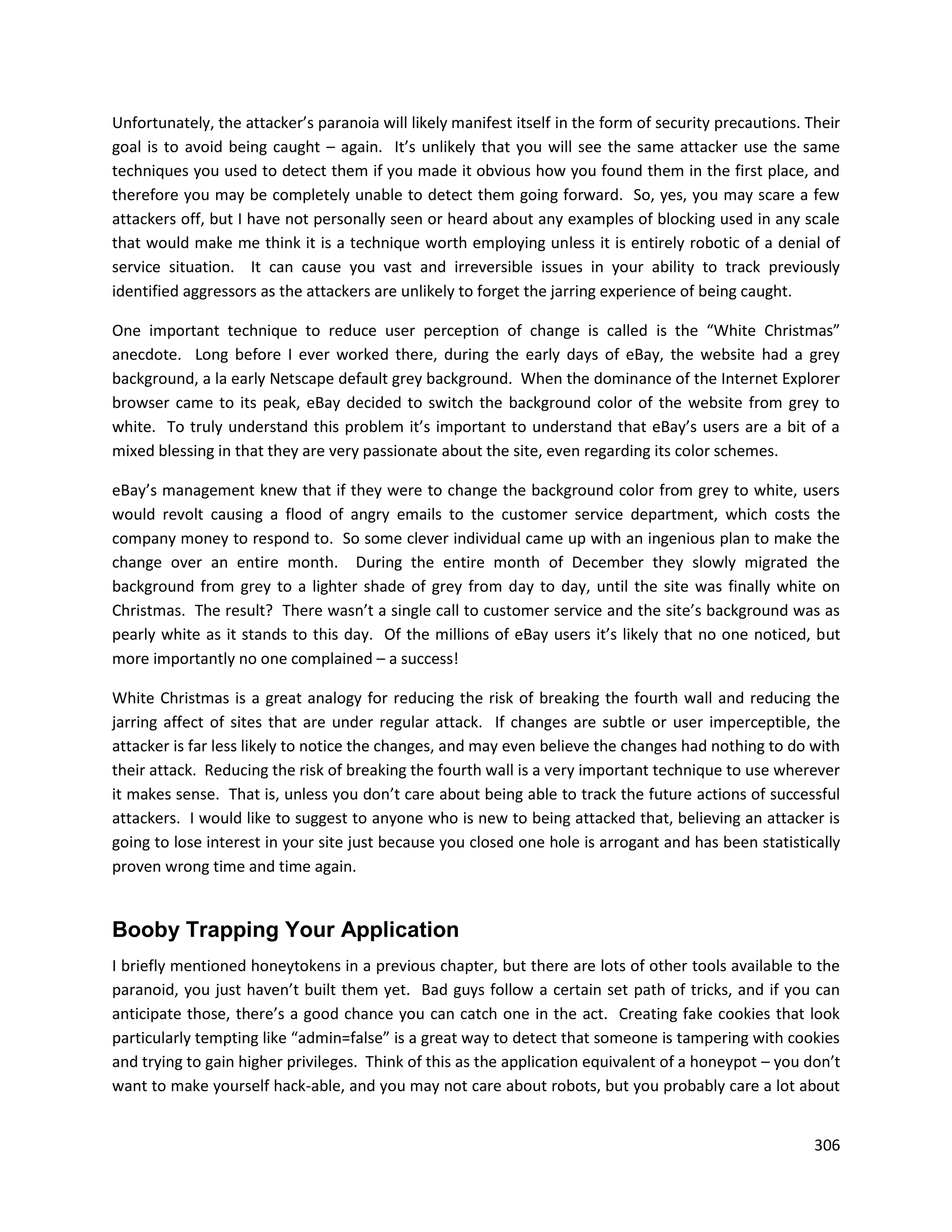 Unfortunately, the attacker’s paranoia will likely manifest itself in the form of security precautions. Their
goal is to avoid being caught – again. It’s unlikely that you will see the same attacker use the same
techniques you used to detect them if you made it obvious how you found them in the first place, and
therefore you may be completely unable to detect them going forward. So, yes, you may scare a few
attackers off, but I have not personally seen or heard about any examples of blocking used in any scale
that would make me think it is a technique worth employing unless it is entirely robotic of a denial of
service situation. It can cause you vast and irreversible issues in your ability to track previously
identified aggressors as the attackers are unlikely to forget the jarring experience of being caught.

One important technique to reduce user perception of change is called is the “White Christmas”
anecdote. Long before I ever worked there, during the early days of eBay, the website had a grey
background, a la early Netscape default grey background. When the dominance of the Internet Explorer
browser came to its peak, eBay decided to switch the background color of the website from grey to
white. To truly understand this problem it’s important to understand that eBay’s users are a bit of a
mixed blessing in that they are very passionate about the site, even regarding its color schemes.

eBay’s management knew that if they were to change the background color from grey to white, users
would revolt causing a flood of angry emails to the customer service department, which costs the
company money to respond to. So some clever individual came up with an ingenious plan to make the
change over an entire month. During the entire month of December they slowly migrated the
background from grey to a lighter shade of grey from day to day, until the site was finally white on
Christmas. The result? There wasn’t a single call to customer service and the site’s background was as
pearly white as it stands to this day. Of the millions of eBay users it’s likely that no one noticed, but
more importantly no one complained – a success!

White Christmas is a great analogy for reducing the risk of breaking the fourth wall and reducing the
jarring affect of sites that are under regular attack. If changes are subtle or user imperceptible, the
attacker is far less likely to notice the changes, and may even believe the changes had nothing to do with
their attack. Reducing the risk of breaking the fourth wall is a very important technique to use wherever
it makes sense. That is, unless you don’t care about being able to track the future actions of successful
attackers. I would like to suggest to anyone who is new to being attacked that, believing an attacker is
going to lose interest in your site just because you closed one hole is arrogant and has been statistically
proven wrong time and time again.


Booby Trapping Your Application
I briefly mentioned honeytokens in a previous chapter, but there are lots of other tools available to the
paranoid, you just haven’t built them yet. Bad guys follow a certain set path of tricks, and if you can
anticipate those, there’s a good chance you can catch one in the act. Creating fake cookies that look
particularly tempting like “admin=false” is a great way to detect that someone is tampering with cookies
and trying to gain higher privileges. Think of this as the application equivalent of a honeypot – you don’t
want to make yourself hack-able, and you may not care about robots, but you probably care a lot about


                                                                                                         306
 