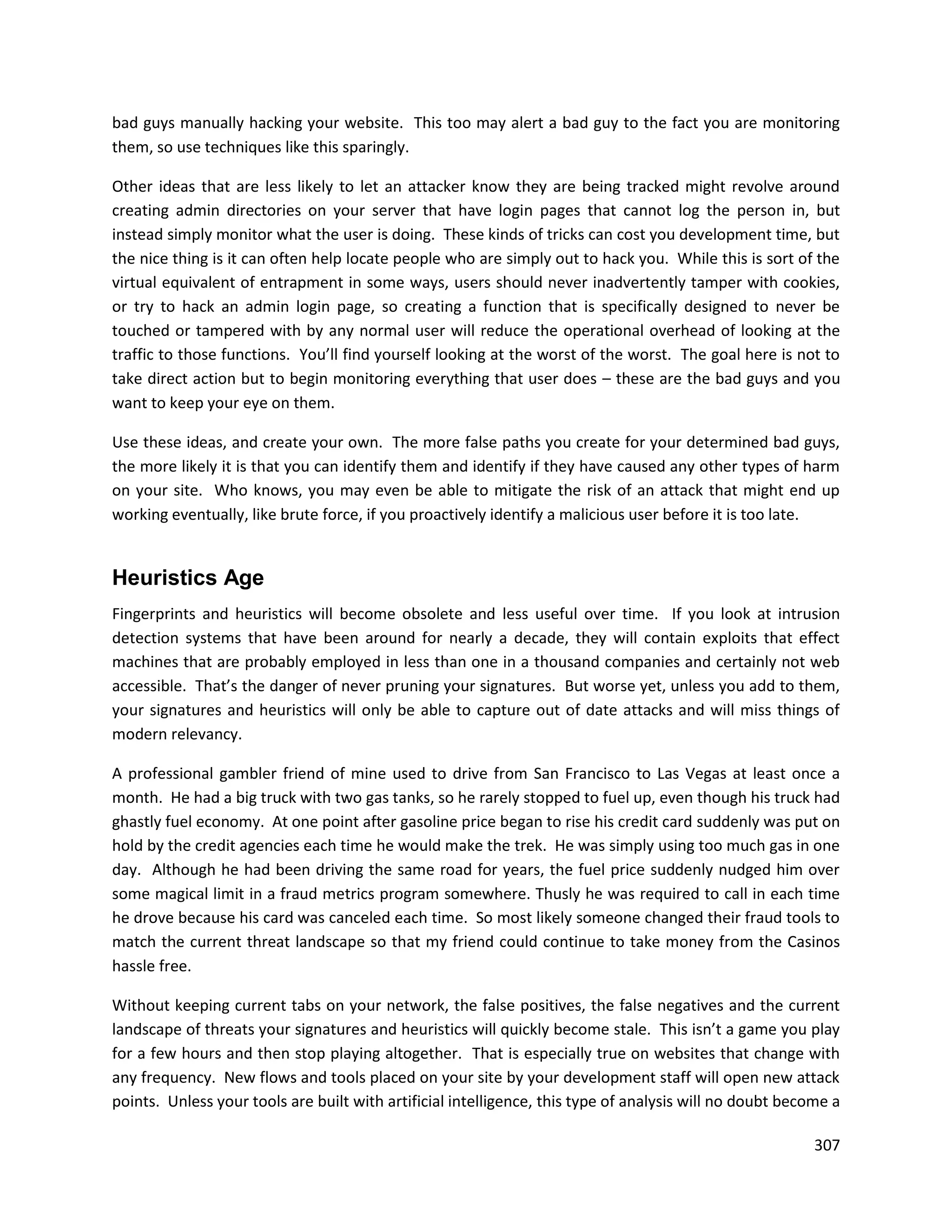 bad guys manually hacking your website. This too may alert a bad guy to the fact you are monitoring
them, so use techniques like this sparingly.

Other ideas that are less likely to let an attacker know they are being tracked might revolve around
creating admin directories on your server that have login pages that cannot log the person in, but
instead simply monitor what the user is doing. These kinds of tricks can cost you development time, but
the nice thing is it can often help locate people who are simply out to hack you. While this is sort of the
virtual equivalent of entrapment in some ways, users should never inadvertently tamper with cookies,
or try to hack an admin login page, so creating a function that is specifically designed to never be
touched or tampered with by any normal user will reduce the operational overhead of looking at the
traffic to those functions. You’ll find yourself looking at the worst of the worst. The goal here is not to
take direct action but to begin monitoring everything that user does – these are the bad guys and you
want to keep your eye on them.

Use these ideas, and create your own. The more false paths you create for your determined bad guys,
the more likely it is that you can identify them and identify if they have caused any other types of harm
on your site. Who knows, you may even be able to mitigate the risk of an attack that might end up
working eventually, like brute force, if you proactively identify a malicious user before it is too late.


Heuristics Age
Fingerprints and heuristics will become obsolete and less useful over time. If you look at intrusion
detection systems that have been around for nearly a decade, they will contain exploits that effect
machines that are probably employed in less than one in a thousand companies and certainly not web
accessible. That’s the danger of never pruning your signatures. But worse yet, unless you add to them,
your signatures and heuristics will only be able to capture out of date attacks and will miss things of
modern relevancy.

A professional gambler friend of mine used to drive from San Francisco to Las Vegas at least once a
month. He had a big truck with two gas tanks, so he rarely stopped to fuel up, even though his truck had
ghastly fuel economy. At one point after gasoline price began to rise his credit card suddenly was put on
hold by the credit agencies each time he would make the trek. He was simply using too much gas in one
day. Although he had been driving the same road for years, the fuel price suddenly nudged him over
some magical limit in a fraud metrics program somewhere. Thusly he was required to call in each time
he drove because his card was canceled each time. So most likely someone changed their fraud tools to
match the current threat landscape so that my friend could continue to take money from the Casinos
hassle free.

Without keeping current tabs on your network, the false positives, the false negatives and the current
landscape of threats your signatures and heuristics will quickly become stale. This isn’t a game you play
for a few hours and then stop playing altogether. That is especially true on websites that change with
any frequency. New flows and tools placed on your site by your development staff will open new attack
points. Unless your tools are built with artificial intelligence, this type of analysis will no doubt become a

                                                                                                          307
 