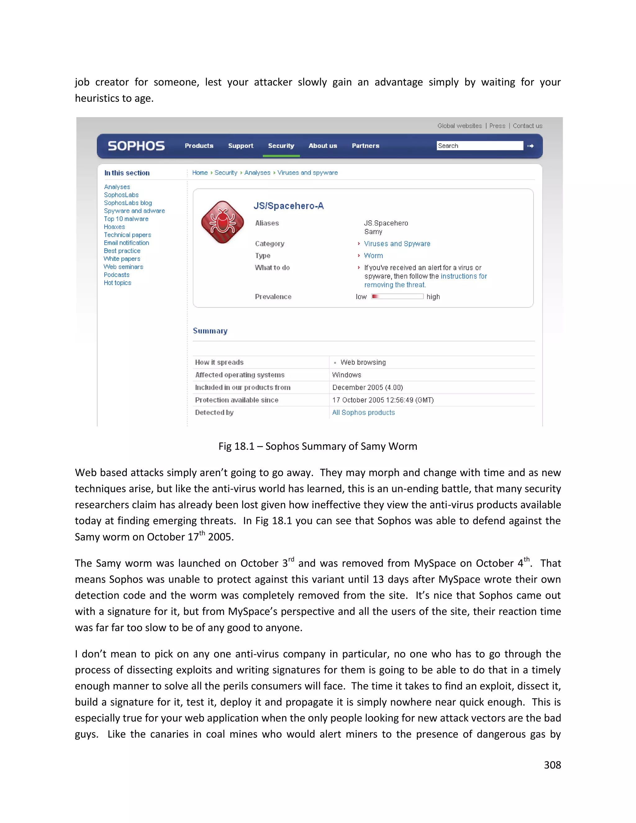job creator for someone, lest your attacker slowly gain an advantage simply by waiting for your
heuristics to age.




                               Fig 18.1 – Sophos Summary of Samy Worm

Web based attacks simply aren’t going to go away. They may morph and change with time and as new
techniques arise, but like the anti-virus world has learned, this is an un-ending battle, that many security
researchers claim has already been lost given how ineffective they view the anti-virus products available
today at finding emerging threats. In Fig 18.1 you can see that Sophos was able to defend against the
Samy worm on October 17th 2005.

The Samy worm was launched on October 3rd and was removed from MySpace on October 4th. That
means Sophos was unable to protect against this variant until 13 days after MySpace wrote their own
detection code and the worm was completely removed from the site. It’s nice that Sophos came out
with a signature for it, but from MySpace’s perspective and all the users of the site, their reaction time
was far far too slow to be of any good to anyone.

I don’t mean to pick on any one anti-virus company in particular, no one who has to go through the
process of dissecting exploits and writing signatures for them is going to be able to do that in a timely
enough manner to solve all the perils consumers will face. The time it takes to find an exploit, dissect it,
build a signature for it, test it, deploy it and propagate it is simply nowhere near quick enough. This is
especially true for your web application when the only people looking for new attack vectors are the bad
guys. Like the canaries in coal mines who would alert miners to the presence of dangerous gas by

                                                                                                        308
 