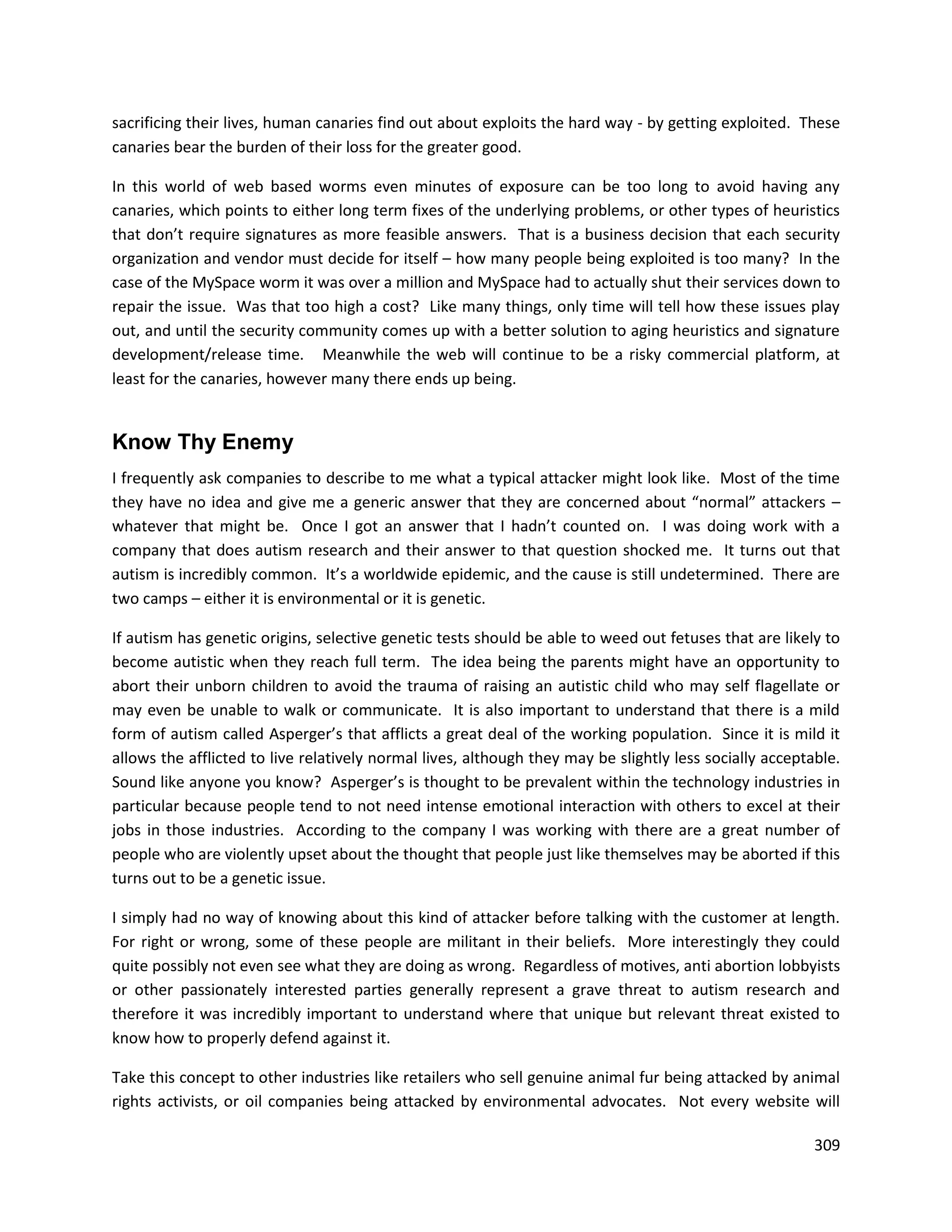 sacrificing their lives, human canaries find out about exploits the hard way - by getting exploited. These
canaries bear the burden of their loss for the greater good.

In this world of web based worms even minutes of exposure can be too long to avoid having any
canaries, which points to either long term fixes of the underlying problems, or other types of heuristics
that don’t require signatures as more feasible answers. That is a business decision that each security
organization and vendor must decide for itself – how many people being exploited is too many? In the
case of the MySpace worm it was over a million and MySpace had to actually shut their services down to
repair the issue. Was that too high a cost? Like many things, only time will tell how these issues play
out, and until the security community comes up with a better solution to aging heuristics and signature
development/release time. Meanwhile the web will continue to be a risky commercial platform, at
least for the canaries, however many there ends up being.


Know Thy Enemy
I frequently ask companies to describe to me what a typical attacker might look like. Most of the time
they have no idea and give me a generic answer that they are concerned about “normal” attackers –
whatever that might be. Once I got an answer that I hadn’t counted on. I was doing work with a
company that does autism research and their answer to that question shocked me. It turns out that
autism is incredibly common. It’s a worldwide epidemic, and the cause is still undetermined. There are
two camps – either it is environmental or it is genetic.

If autism has genetic origins, selective genetic tests should be able to weed out fetuses that are likely to
become autistic when they reach full term. The idea being the parents might have an opportunity to
abort their unborn children to avoid the trauma of raising an autistic child who may self flagellate or
may even be unable to walk or communicate. It is also important to understand that there is a mild
form of autism called Asperger’s that afflicts a great deal of the working population. Since it is mild it
allows the afflicted to live relatively normal lives, although they may be slightly less socially acceptable.
Sound like anyone you know? Asperger’s is thought to be prevalent within the technology industries in
particular because people tend to not need intense emotional interaction with others to excel at their
jobs in those industries. According to the company I was working with there are a great number of
people who are violently upset about the thought that people just like themselves may be aborted if this
turns out to be a genetic issue.

I simply had no way of knowing about this kind of attacker before talking with the customer at length.
For right or wrong, some of these people are militant in their beliefs. More interestingly they could
quite possibly not even see what they are doing as wrong. Regardless of motives, anti abortion lobbyists
or other passionately interested parties generally represent a grave threat to autism research and
therefore it was incredibly important to understand where that unique but relevant threat existed to
know how to properly defend against it.

Take this concept to other industries like retailers who sell genuine animal fur being attacked by animal
rights activists, or oil companies being attacked by environmental advocates. Not every website will

                                                                                                         309
 