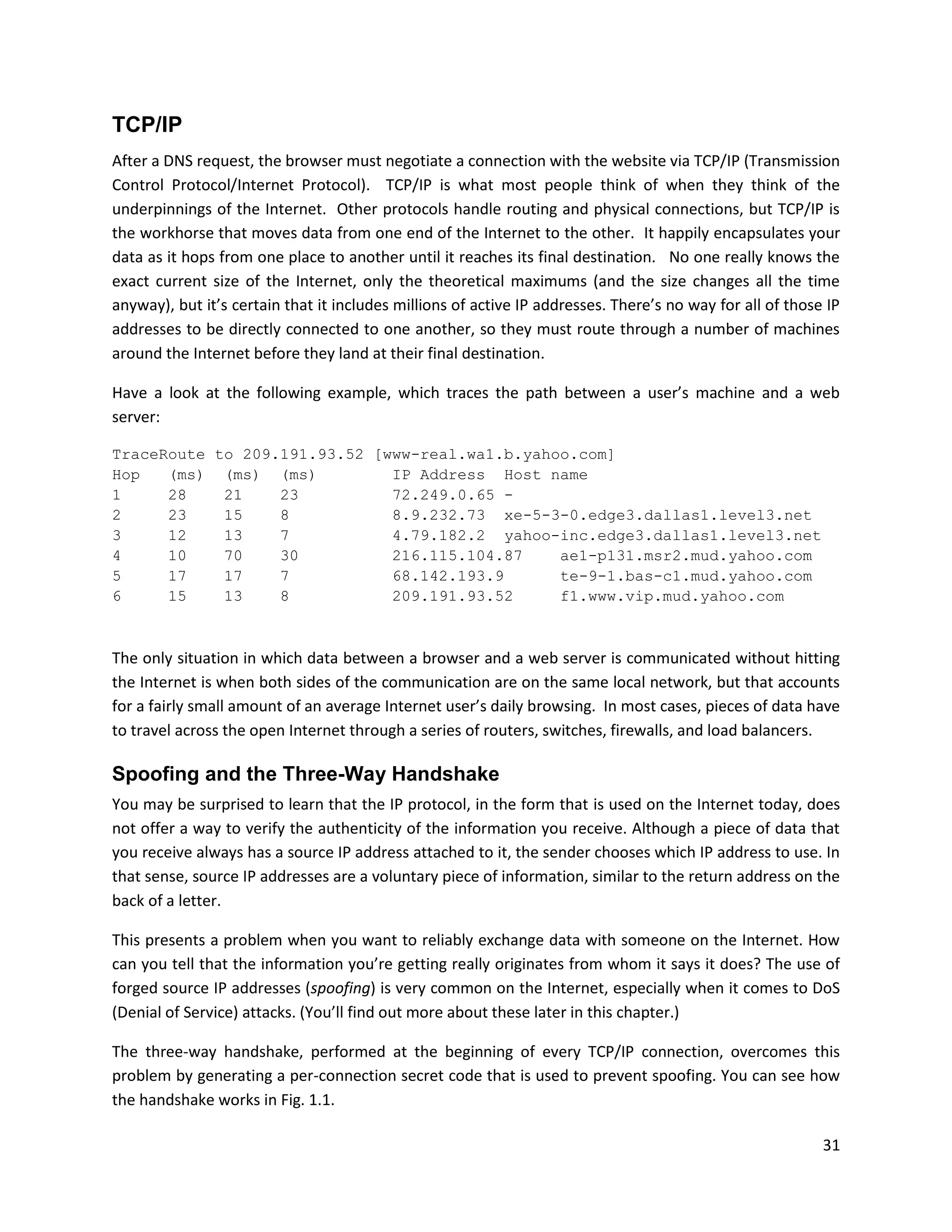 TCP/IP
After a DNS request, the browser must negotiate a connection with the website via TCP/IP (Transmission
Control Protocol/Internet Protocol). TCP/IP is what most people think of when they think of the
underpinnings of the Internet. Other protocols handle routing and physical connections, but TCP/IP is
the workhorse that moves data from one end of the Internet to the other. It happily encapsulates your
data as it hops from one place to another until it reaches its final destination. No one really knows the
exact current size of the Internet, only the theoretical maximums (and the size changes all the time
anyway), but it’s certain that it includes millions of active IP addresses. There’s no way for all of those IP
addresses to be directly connected to one another, so they must route through a number of machines
around the Internet before they land at their final destination.

Have a look at the following example, which traces the path between a user’s machine and a web
server:

TraceRoute to 209.191.93.52 [www-real.wa1.b.yahoo.com]
Hop   (ms) (ms) (ms)          IP Address Host name
1     28    21    23          72.249.0.65 -
2     23    15    8           8.9.232.73 xe-5-3-0.edge3.dallas1.level3.net
3     12    13    7           4.79.182.2 yahoo-inc.edge3.dallas1.level3.net
4     10    70    30          216.115.104.87    ae1-p131.msr2.mud.yahoo.com
5     17    17    7           68.142.193.9      te-9-1.bas-c1.mud.yahoo.com
6     15    13    8           209.191.93.52     f1.www.vip.mud.yahoo.com



The only situation in which data between a browser and a web server is communicated without hitting
the Internet is when both sides of the communication are on the same local network, but that accounts
for a fairly small amount of an average Internet user’s daily browsing. In most cases, pieces of data have
to travel across the open Internet through a series of routers, switches, firewalls, and load balancers.

Spoofing and the Three-Way Handshake
You may be surprised to learn that the IP protocol, in the form that is used on the Internet today, does
not offer a way to verify the authenticity of the information you receive. Although a piece of data that
you receive always has a source IP address attached to it, the sender chooses which IP address to use. In
that sense, source IP addresses are a voluntary piece of information, similar to the return address on the
back of a letter.

This presents a problem when you want to reliably exchange data with someone on the Internet. How
can you tell that the information you’re getting really originates from whom it says it does? The use of
forged source IP addresses (spoofing) is very common on the Internet, especially when it comes to DoS
(Denial of Service) attacks. (You’ll find out more about these later in this chapter.)

The three-way handshake, performed at the beginning of every TCP/IP connection, overcomes this
problem by generating a per-connection secret code that is used to prevent spoofing. You can see how
the handshake works in Fig. 1.1.

                                                                                                           31
 