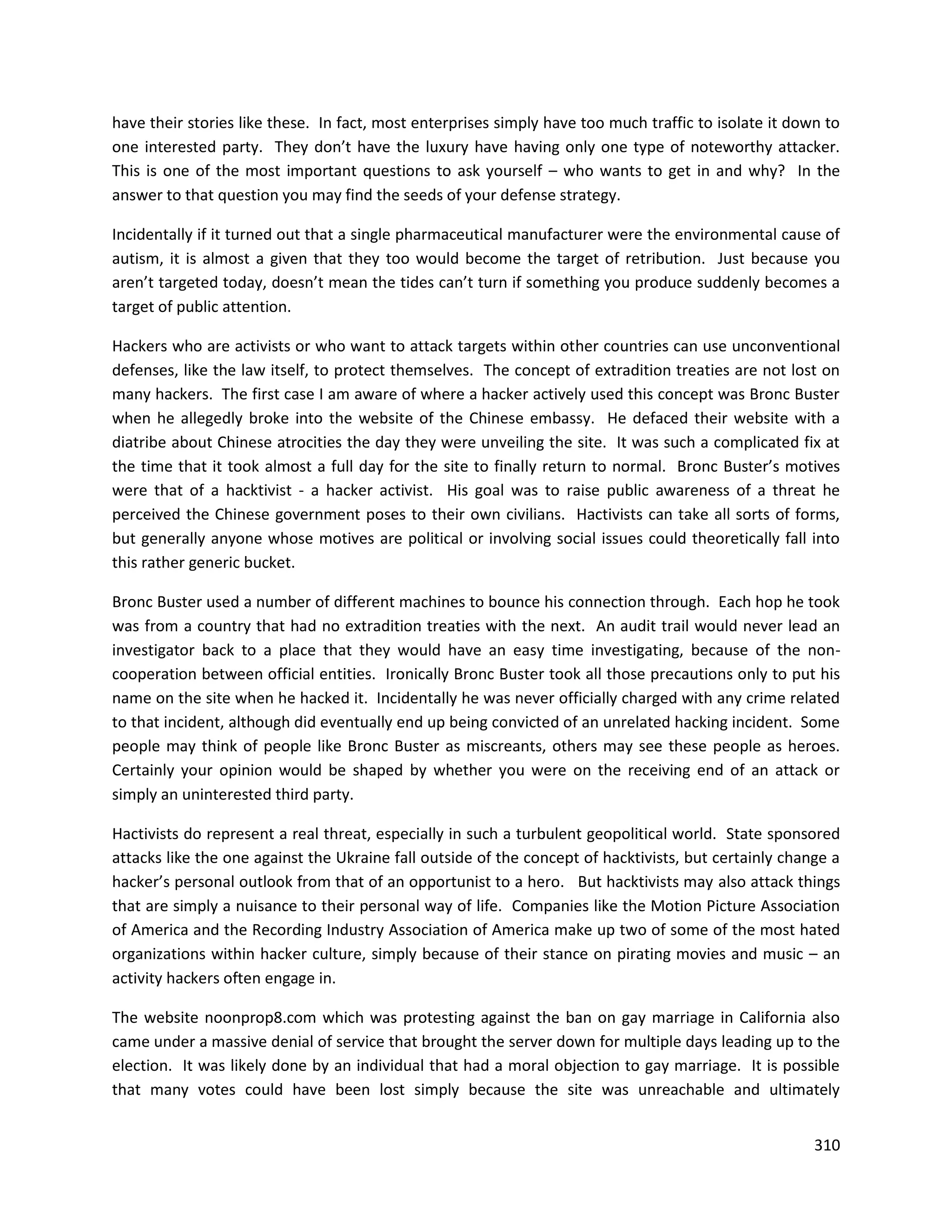 have their stories like these. In fact, most enterprises simply have too much traffic to isolate it down to
one interested party. They don’t have the luxury have having only one type of noteworthy attacker.
This is one of the most important questions to ask yourself – who wants to get in and why? In the
answer to that question you may find the seeds of your defense strategy.

Incidentally if it turned out that a single pharmaceutical manufacturer were the environmental cause of
autism, it is almost a given that they too would become the target of retribution. Just because you
aren’t targeted today, doesn’t mean the tides can’t turn if something you produce suddenly becomes a
target of public attention.

Hackers who are activists or who want to attack targets within other countries can use unconventional
defenses, like the law itself, to protect themselves. The concept of extradition treaties are not lost on
many hackers. The first case I am aware of where a hacker actively used this concept was Bronc Buster
when he allegedly broke into the website of the Chinese embassy. He defaced their website with a
diatribe about Chinese atrocities the day they were unveiling the site. It was such a complicated fix at
the time that it took almost a full day for the site to finally return to normal. Bronc Buster’s motives
were that of a hacktivist - a hacker activist. His goal was to raise public awareness of a threat he
perceived the Chinese government poses to their own civilians. Hactivists can take all sorts of forms,
but generally anyone whose motives are political or involving social issues could theoretically fall into
this rather generic bucket.

Bronc Buster used a number of different machines to bounce his connection through. Each hop he took
was from a country that had no extradition treaties with the next. An audit trail would never lead an
investigator back to a place that they would have an easy time investigating, because of the non-
cooperation between official entities. Ironically Bronc Buster took all those precautions only to put his
name on the site when he hacked it. Incidentally he was never officially charged with any crime related
to that incident, although did eventually end up being convicted of an unrelated hacking incident. Some
people may think of people like Bronc Buster as miscreants, others may see these people as heroes.
Certainly your opinion would be shaped by whether you were on the receiving end of an attack or
simply an uninterested third party.

Hactivists do represent a real threat, especially in such a turbulent geopolitical world. State sponsored
attacks like the one against the Ukraine fall outside of the concept of hacktivists, but certainly change a
hacker’s personal outlook from that of an opportunist to a hero. But hacktivists may also attack things
that are simply a nuisance to their personal way of life. Companies like the Motion Picture Association
of America and the Recording Industry Association of America make up two of some of the most hated
organizations within hacker culture, simply because of their stance on pirating movies and music – an
activity hackers often engage in.

The website noonprop8.com which was protesting against the ban on gay marriage in California also
came under a massive denial of service that brought the server down for multiple days leading up to the
election. It was likely done by an individual that had a moral objection to gay marriage. It is possible
that many votes could have been lost simply because the site was unreachable and ultimately


                                                                                                       310
 