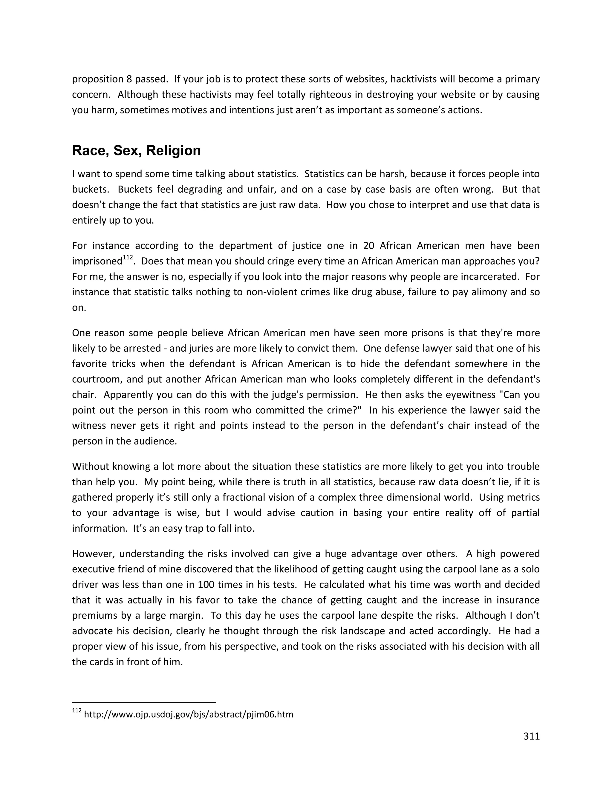 proposition 8 passed. If your job is to protect these sorts of websites, hacktivists will become a primary
concern. Although these hactivists may feel totally righteous in destroying your website or by causing
you harm, sometimes motives and intentions just aren’t as important as someone’s actions.


Race, Sex, Religion
I want to spend some time talking about statistics. Statistics can be harsh, because it forces people into
buckets. Buckets feel degrading and unfair, and on a case by case basis are often wrong. But that
doesn’t change the fact that statistics are just raw data. How you chose to interpret and use that data is
entirely up to you.

For instance according to the department of justice one in 20 African American men have been
imprisoned112. Does that mean you should cringe every time an African American man approaches you?
For me, the answer is no, especially if you look into the major reasons why people are incarcerated. For
instance that statistic talks nothing to non-violent crimes like drug abuse, failure to pay alimony and so
on.

One reason some people believe African American men have seen more prisons is that they're more
likely to be arrested - and juries are more likely to convict them. One defense lawyer said that one of his
favorite tricks when the defendant is African American is to hide the defendant somewhere in the
courtroom, and put another African American man who looks completely different in the defendant's
chair. Apparently you can do this with the judge's permission. He then asks the eyewitness "Can you
point out the person in this room who committed the crime?" In his experience the lawyer said the
witness never gets it right and points instead to the person in the defendant’s chair instead of the
person in the audience.

Without knowing a lot more about the situation these statistics are more likely to get you into trouble
than help you. My point being, while there is truth in all statistics, because raw data doesn’t lie, if it is
gathered properly it’s still only a fractional vision of a complex three dimensional world. Using metrics
to your advantage is wise, but I would advise caution in basing your entire reality off of partial
information. It’s an easy trap to fall into.

However, understanding the risks involved can give a huge advantage over others. A high powered
executive friend of mine discovered that the likelihood of getting caught using the carpool lane as a solo
driver was less than one in 100 times in his tests. He calculated what his time was worth and decided
that it was actually in his favor to take the chance of getting caught and the increase in insurance
premiums by a large margin. To this day he uses the carpool lane despite the risks. Although I don’t
advocate his decision, clearly he thought through the risk landscape and acted accordingly. He had a
proper view of his issue, from his perspective, and took on the risks associated with his decision with all
the cards in front of him.



112
      http://www.ojp.usdoj.gov/bjs/abstract/pjim06.htm

                                                                                                         311
 