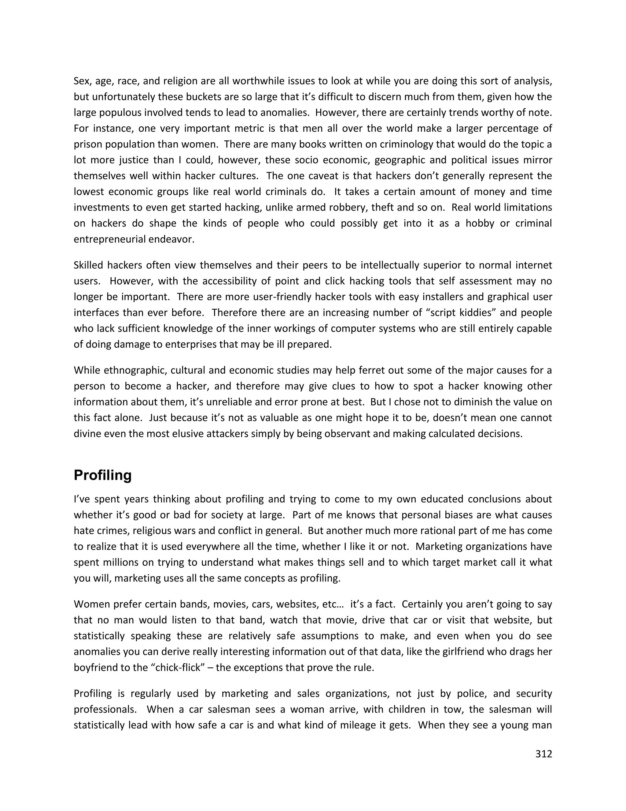 Sex, age, race, and religion are all worthwhile issues to look at while you are doing this sort of analysis,
but unfortunately these buckets are so large that it’s difficult to discern much from them, given how the
large populous involved tends to lead to anomalies. However, there are certainly trends worthy of note.
For instance, one very important metric is that men all over the world make a larger percentage of
prison population than women. There are many books written on criminology that would do the topic a
lot more justice than I could, however, these socio economic, geographic and political issues mirror
themselves well within hacker cultures. The one caveat is that hackers don’t generally represent the
lowest economic groups like real world criminals do. It takes a certain amount of money and time
investments to even get started hacking, unlike armed robbery, theft and so on. Real world limitations
on hackers do shape the kinds of people who could possibly get into it as a hobby or criminal
entrepreneurial endeavor.

Skilled hackers often view themselves and their peers to be intellectually superior to normal internet
users. However, with the accessibility of point and click hacking tools that self assessment may no
longer be important. There are more user-friendly hacker tools with easy installers and graphical user
interfaces than ever before. Therefore there are an increasing number of “script kiddies” and people
who lack sufficient knowledge of the inner workings of computer systems who are still entirely capable
of doing damage to enterprises that may be ill prepared.

While ethnographic, cultural and economic studies may help ferret out some of the major causes for a
person to become a hacker, and therefore may give clues to how to spot a hacker knowing other
information about them, it’s unreliable and error prone at best. But I chose not to diminish the value on
this fact alone. Just because it’s not as valuable as one might hope it to be, doesn’t mean one cannot
divine even the most elusive attackers simply by being observant and making calculated decisions.


Profiling
I’ve spent years thinking about profiling and trying to come to my own educated conclusions about
whether it’s good or bad for society at large. Part of me knows that personal biases are what causes
hate crimes, religious wars and conflict in general. But another much more rational part of me has come
to realize that it is used everywhere all the time, whether I like it or not. Marketing organizations have
spent millions on trying to understand what makes things sell and to which target market call it what
you will, marketing uses all the same concepts as profiling.

Women prefer certain bands, movies, cars, websites, etc… it’s a fact. Certainly you aren’t going to say
that no man would listen to that band, watch that movie, drive that car or visit that website, but
statistically speaking these are relatively safe assumptions to make, and even when you do see
anomalies you can derive really interesting information out of that data, like the girlfriend who drags her
boyfriend to the “chick-flick” – the exceptions that prove the rule.

Profiling is regularly used by marketing and sales organizations, not just by police, and security
professionals. When a car salesman sees a woman arrive, with children in tow, the salesman will
statistically lead with how safe a car is and what kind of mileage it gets. When they see a young man

                                                                                                        312
 