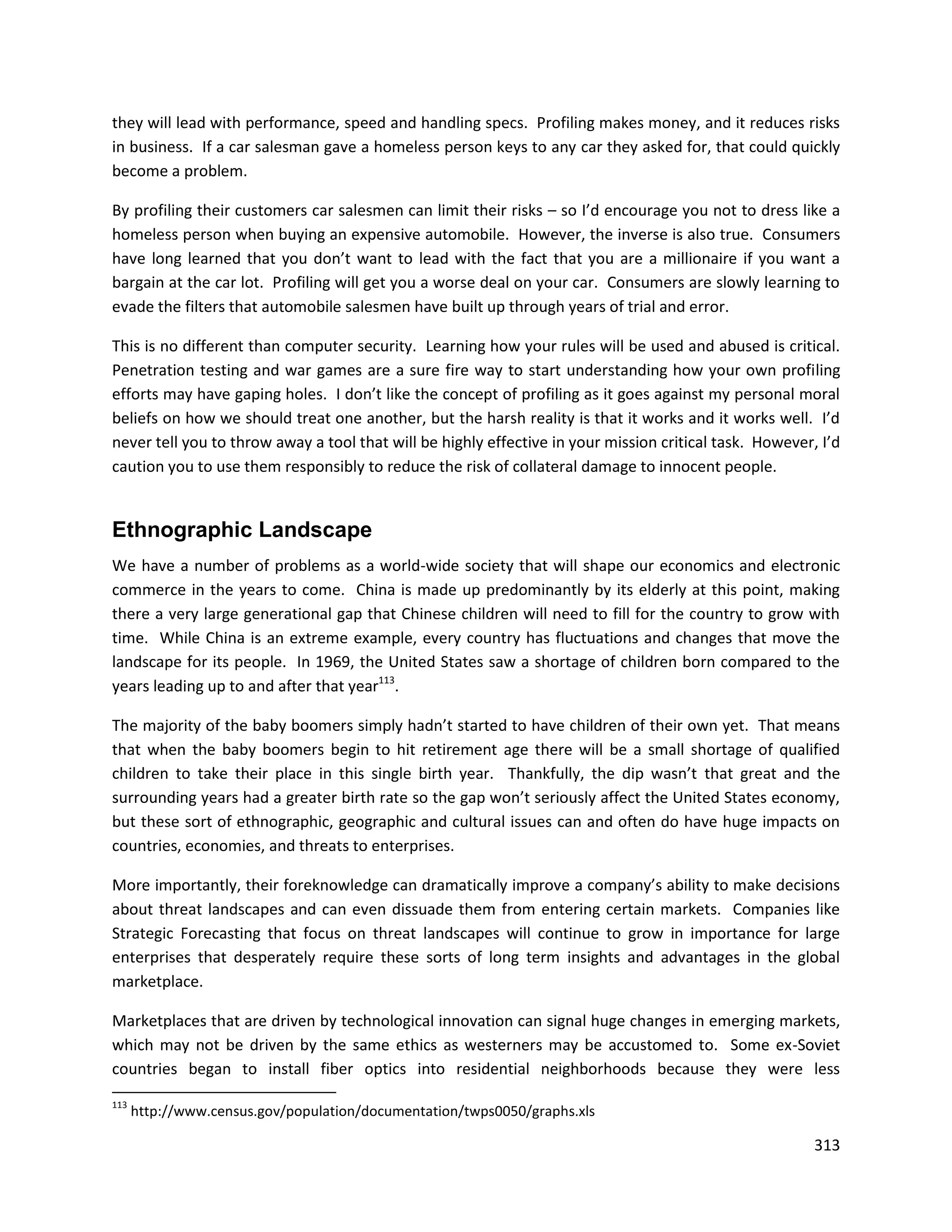 they will lead with performance, speed and handling specs. Profiling makes money, and it reduces risks
in business. If a car salesman gave a homeless person keys to any car they asked for, that could quickly
become a problem.

By profiling their customers car salesmen can limit their risks – so I’d encourage you not to dress like a
homeless person when buying an expensive automobile. However, the inverse is also true. Consumers
have long learned that you don’t want to lead with the fact that you are a millionaire if you want a
bargain at the car lot. Profiling will get you a worse deal on your car. Consumers are slowly learning to
evade the filters that automobile salesmen have built up through years of trial and error.

This is no different than computer security. Learning how your rules will be used and abused is critical.
Penetration testing and war games are a sure fire way to start understanding how your own profiling
efforts may have gaping holes. I don’t like the concept of profiling as it goes against my personal moral
beliefs on how we should treat one another, but the harsh reality is that it works and it works well. I’d
never tell you to throw away a tool that will be highly effective in your mission critical task. However, I’d
caution you to use them responsibly to reduce the risk of collateral damage to innocent people.


Ethnographic Landscape
We have a number of problems as a world-wide society that will shape our economics and electronic
commerce in the years to come. China is made up predominantly by its elderly at this point, making
there a very large generational gap that Chinese children will need to fill for the country to grow with
time. While China is an extreme example, every country has fluctuations and changes that move the
landscape for its people. In 1969, the United States saw a shortage of children born compared to the
years leading up to and after that year113.

The majority of the baby boomers simply hadn’t started to have children of their own yet. That means
that when the baby boomers begin to hit retirement age there will be a small shortage of qualified
children to take their place in this single birth year. Thankfully, the dip wasn’t that great and the
surrounding years had a greater birth rate so the gap won’t seriously affect the United States economy,
but these sort of ethnographic, geographic and cultural issues can and often do have huge impacts on
countries, economies, and threats to enterprises.

More importantly, their foreknowledge can dramatically improve a company’s ability to make decisions
about threat landscapes and can even dissuade them from entering certain markets. Companies like
Strategic Forecasting that focus on threat landscapes will continue to grow in importance for large
enterprises that desperately require these sorts of long term insights and advantages in the global
marketplace.

Marketplaces that are driven by technological innovation can signal huge changes in emerging markets,
which may not be driven by the same ethics as westerners may be accustomed to. Some ex-Soviet
countries began to install fiber optics into residential neighborhoods because they were less
113
      http://www.census.gov/population/documentation/twps0050/graphs.xls

                                                                                                         313
 