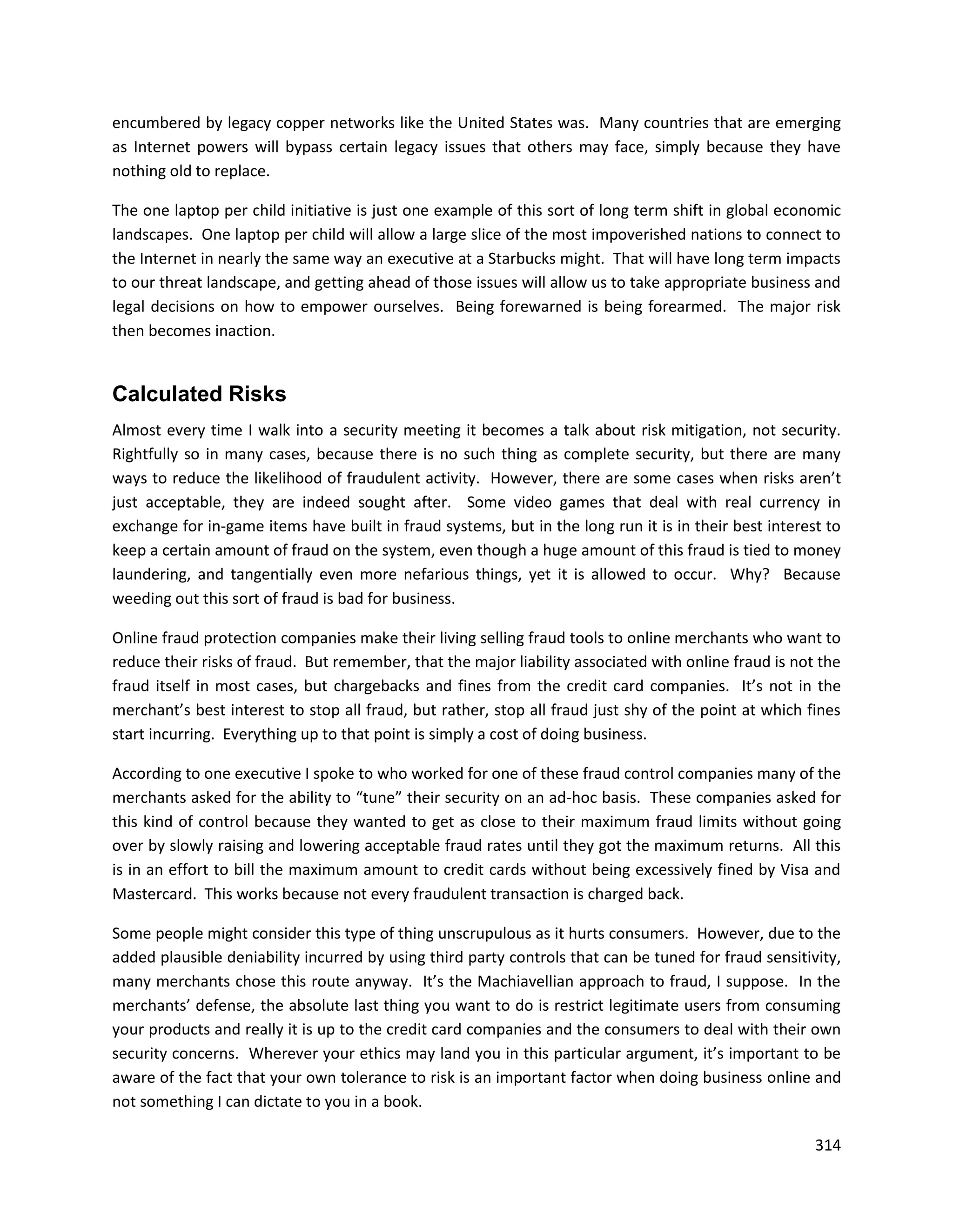 encumbered by legacy copper networks like the United States was. Many countries that are emerging
as Internet powers will bypass certain legacy issues that others may face, simply because they have
nothing old to replace.

The one laptop per child initiative is just one example of this sort of long term shift in global economic
landscapes. One laptop per child will allow a large slice of the most impoverished nations to connect to
the Internet in nearly the same way an executive at a Starbucks might. That will have long term impacts
to our threat landscape, and getting ahead of those issues will allow us to take appropriate business and
legal decisions on how to empower ourselves. Being forewarned is being forearmed. The major risk
then becomes inaction.


Calculated Risks
Almost every time I walk into a security meeting it becomes a talk about risk mitigation, not security.
Rightfully so in many cases, because there is no such thing as complete security, but there are many
ways to reduce the likelihood of fraudulent activity. However, there are some cases when risks aren’t
just acceptable, they are indeed sought after. Some video games that deal with real currency in
exchange for in-game items have built in fraud systems, but in the long run it is in their best interest to
keep a certain amount of fraud on the system, even though a huge amount of this fraud is tied to money
laundering, and tangentially even more nefarious things, yet it is allowed to occur. Why? Because
weeding out this sort of fraud is bad for business.

Online fraud protection companies make their living selling fraud tools to online merchants who want to
reduce their risks of fraud. But remember, that the major liability associated with online fraud is not the
fraud itself in most cases, but chargebacks and fines from the credit card companies. It’s not in the
merchant’s best interest to stop all fraud, but rather, stop all fraud just shy of the point at which fines
start incurring. Everything up to that point is simply a cost of doing business.

According to one executive I spoke to who worked for one of these fraud control companies many of the
merchants asked for the ability to “tune” their security on an ad-hoc basis. These companies asked for
this kind of control because they wanted to get as close to their maximum fraud limits without going
over by slowly raising and lowering acceptable fraud rates until they got the maximum returns. All this
is in an effort to bill the maximum amount to credit cards without being excessively fined by Visa and
Mastercard. This works because not every fraudulent transaction is charged back.

Some people might consider this type of thing unscrupulous as it hurts consumers. However, due to the
added plausible deniability incurred by using third party controls that can be tuned for fraud sensitivity,
many merchants chose this route anyway. It’s the Machiavellian approach to fraud, I suppose. In the
merchants’ defense, the absolute last thing you want to do is restrict legitimate users from consuming
your products and really it is up to the credit card companies and the consumers to deal with their own
security concerns. Wherever your ethics may land you in this particular argument, it’s important to be
aware of the fact that your own tolerance to risk is an important factor when doing business online and
not something I can dictate to you in a book.

                                                                                                       314
 