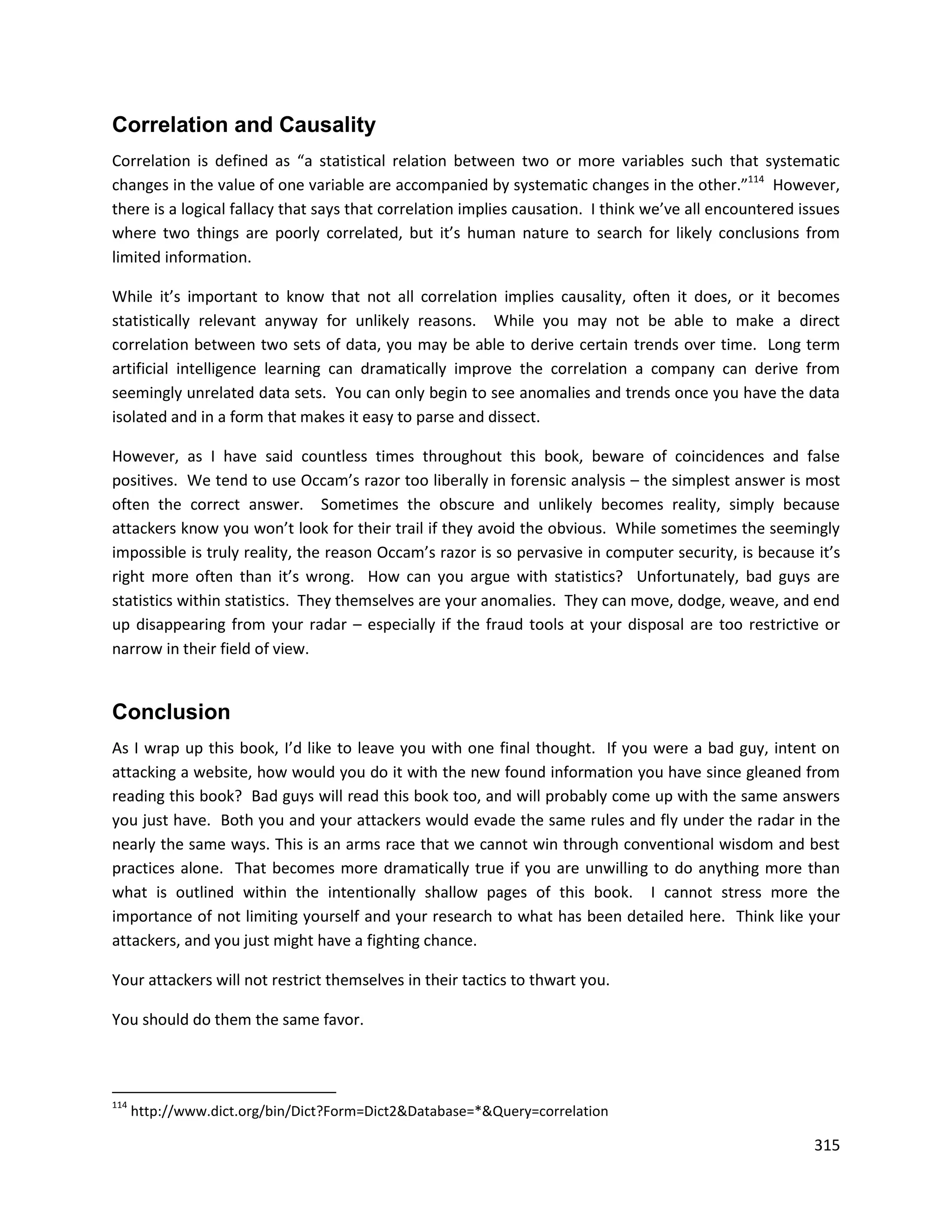 Correlation and Causality
Correlation is defined as “a statistical relation between two or more variables such that systematic
changes in the value of one variable are accompanied by systematic changes in the other.”114 However,
there is a logical fallacy that says that correlation implies causation. I think we’ve all encountered issues
where two things are poorly correlated, but it’s human nature to search for likely conclusions from
limited information.

While it’s important to know that not all correlation implies causality, often it does, or it becomes
statistically relevant anyway for unlikely reasons. While you may not be able to make a direct
correlation between two sets of data, you may be able to derive certain trends over time. Long term
artificial intelligence learning can dramatically improve the correlation a company can derive from
seemingly unrelated data sets. You can only begin to see anomalies and trends once you have the data
isolated and in a form that makes it easy to parse and dissect.

However, as I have said countless times throughout this book, beware of coincidences and false
positives. We tend to use Occam’s razor too liberally in forensic analysis – the simplest answer is most
often the correct answer. Sometimes the obscure and unlikely becomes reality, simply because
attackers know you won’t look for their trail if they avoid the obvious. While sometimes the seemingly
impossible is truly reality, the reason Occam’s razor is so pervasive in computer security, is because it’s
right more often than it’s wrong. How can you argue with statistics? Unfortunately, bad guys are
statistics within statistics. They themselves are your anomalies. They can move, dodge, weave, and end
up disappearing from your radar – especially if the fraud tools at your disposal are too restrictive or
narrow in their field of view.


Conclusion
As I wrap up this book, I’d like to leave you with one final thought. If you were a bad guy, intent on
attacking a website, how would you do it with the new found information you have since gleaned from
reading this book? Bad guys will read this book too, and will probably come up with the same answers
you just have. Both you and your attackers would evade the same rules and fly under the radar in the
nearly the same ways. This is an arms race that we cannot win through conventional wisdom and best
practices alone. That becomes more dramatically true if you are unwilling to do anything more than
what is outlined within the intentionally shallow pages of this book. I cannot stress more the
importance of not limiting yourself and your research to what has been detailed here. Think like your
attackers, and you just might have a fighting chance.

Your attackers will not restrict themselves in their tactics to thwart you.

You should do them the same favor.



114
      http://www.dict.org/bin/Dict?Form=Dict2&Database=*&Query=correlation

                                                                                                         315
 