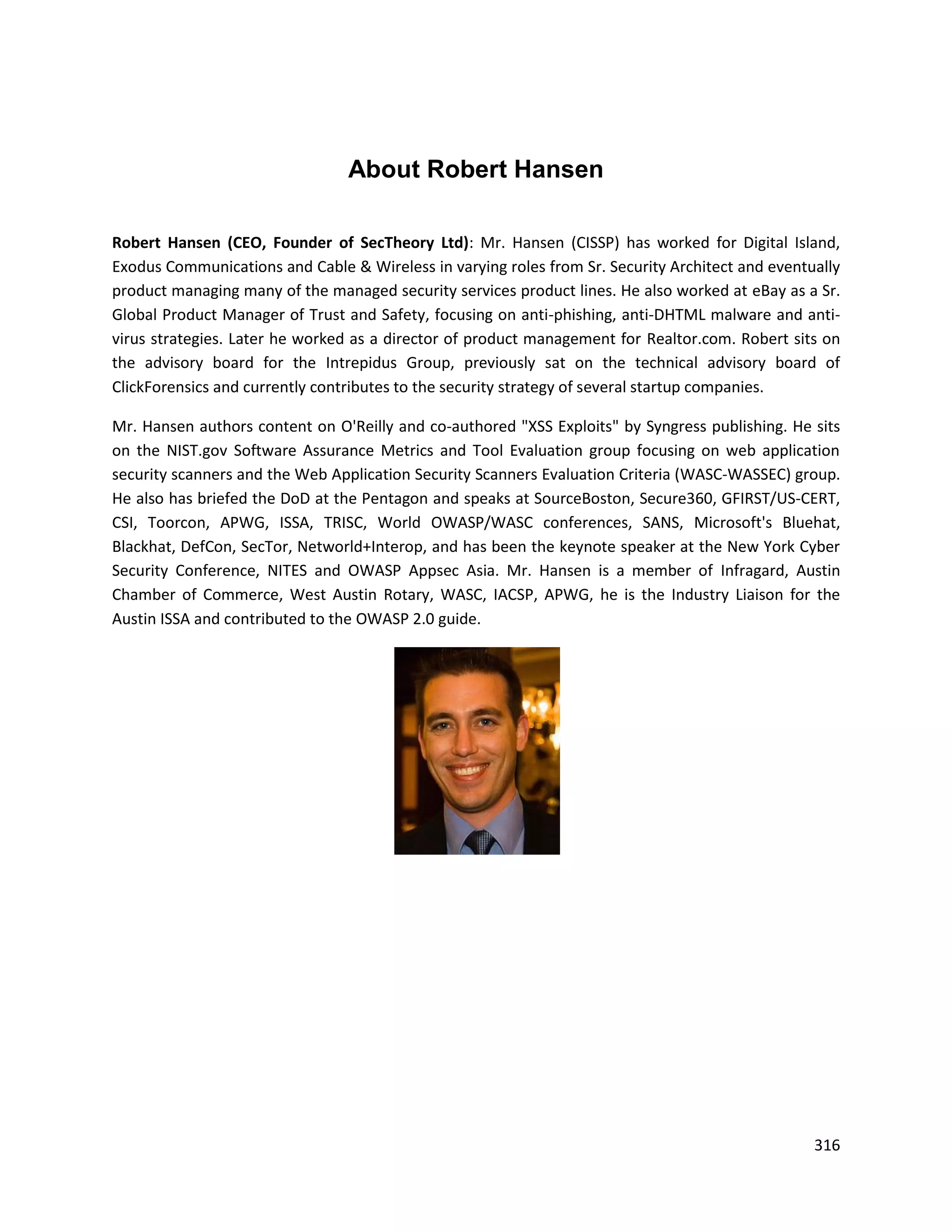 About Robert Hansen

Robert Hansen (CEO, Founder of SecTheory Ltd): Mr. Hansen (CISSP) has worked for Digital Island,
Exodus Communications and Cable & Wireless in varying roles from Sr. Security Architect and eventually
product managing many of the managed security services product lines. He also worked at eBay as a Sr.
Global Product Manager of Trust and Safety, focusing on anti-phishing, anti-DHTML malware and anti-
virus strategies. Later he worked as a director of product management for Realtor.com. Robert sits on
the advisory board for the Intrepidus Group, previously sat on the technical advisory board of
ClickForensics and currently contributes to the security strategy of several startup companies.

Mr. Hansen authors content on O'Reilly and co-authored "XSS Exploits" by Syngress publishing. He sits
on the NIST.gov Software Assurance Metrics and Tool Evaluation group focusing on web application
security scanners and the Web Application Security Scanners Evaluation Criteria (WASC-WASSEC) group.
He also has briefed the DoD at the Pentagon and speaks at SourceBoston, Secure360, GFIRST/US-CERT,
CSI, Toorcon, APWG, ISSA, TRISC, World OWASP/WASC conferences, SANS, Microsoft's Bluehat,
Blackhat, DefCon, SecTor, Networld+Interop, and has been the keynote speaker at the New York Cyber
Security Conference, NITES and OWASP Appsec Asia. Mr. Hansen is a member of Infragard, Austin
Chamber of Commerce, West Austin Rotary, WASC, IACSP, APWG, he is the Industry Liaison for the
Austin ISSA and contributed to the OWASP 2.0 guide.




                                                                                                  316
 