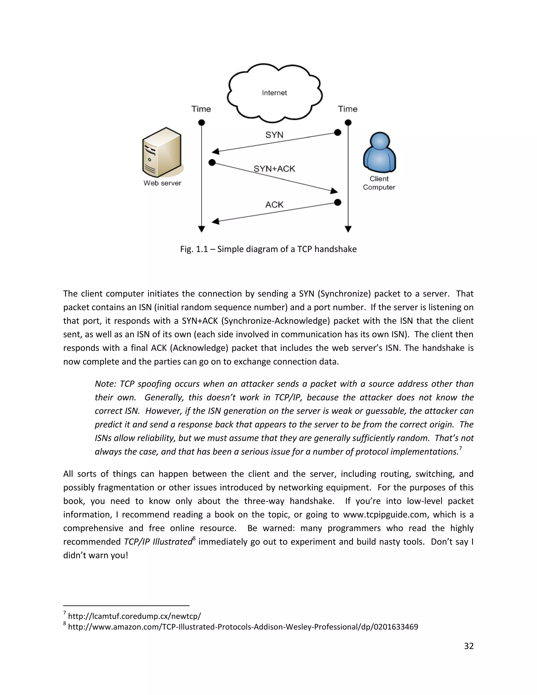 Fig. 1.1 – Simple diagram of a TCP handshake



The client computer initiates the connection by sending a SYN (Synchronize) packet to a server. That
packet contains an ISN (initial random sequence number) and a port number. If the server is listening on
that port, it responds with a SYN+ACK (Synchronize-Acknowledge) packet with the ISN that the client
sent, as well as an ISN of its own (each side involved in communication has its own ISN). The client then
responds with a final ACK (Acknowledge) packet that includes the web server’s ISN. The handshake is
now complete and the parties can go on to exchange connection data.

          Note: TCP spoofing occurs when an attacker sends a packet with a source address other than
          their own. Generally, this doesn’t work in TCP/IP, because the attacker does not know the
          correct ISN. However, if the ISN generation on the server is weak or guessable, the attacker can
          predict it and send a response back that appears to the server to be from the correct origin. The
          ISNs allow reliability, but we must assume that they are generally sufficiently random. That’s not
          always the case, and that has been a serious issue for a number of protocol implementations.7

All sorts of things can happen between the client and the server, including routing, switching, and
possibly fragmentation or other issues introduced by networking equipment. For the purposes of this
book, you need to know only about the three-way handshake. If you’re into low-level packet
information, I recommend reading a book on the topic, or going to www.tcpipguide.com, which is a
comprehensive and free online resource. Be warned: many programmers who read the highly
recommended TCP/IP Illustrated8 immediately go out to experiment and build nasty tools. Don’t say I
didn’t warn you!




7
    http://lcamtuf.coredump.cx/newtcp/
8
    http://www.amazon.com/TCP-Illustrated-Protocols-Addison-Wesley-Professional/dp/0201633469

                                                                                                         32
 