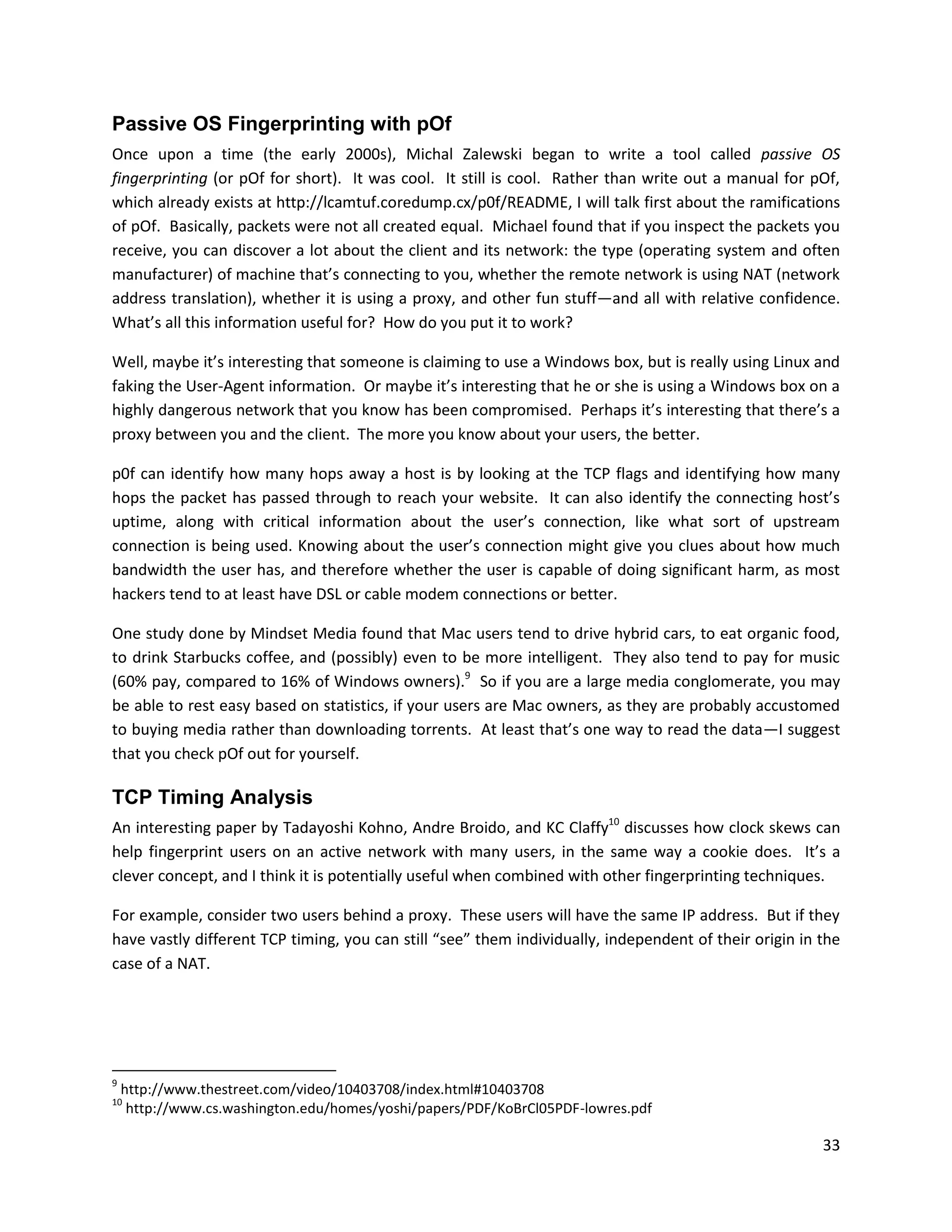 Passive OS Fingerprinting with pOf
Once upon a time (the early 2000s), Michal Zalewski began to write a tool called passive OS
fingerprinting (or pOf for short). It was cool. It still is cool. Rather than write out a manual for pOf,
which already exists at http://lcamtuf.coredump.cx/p0f/README, I will talk first about the ramifications
of pOf. Basically, packets were not all created equal. Michael found that if you inspect the packets you
receive, you can discover a lot about the client and its network: the type (operating system and often
manufacturer) of machine that’s connecting to you, whether the remote network is using NAT (network
address translation), whether it is using a proxy, and other fun stuff—and all with relative confidence.
What’s all this information useful for? How do you put it to work?

Well, maybe it’s interesting that someone is claiming to use a Windows box, but is really using Linux and
faking the User-Agent information. Or maybe it’s interesting that he or she is using a Windows box on a
highly dangerous network that you know has been compromised. Perhaps it’s interesting that there’s a
proxy between you and the client. The more you know about your users, the better.

p0f can identify how many hops away a host is by looking at the TCP flags and identifying how many
hops the packet has passed through to reach your website. It can also identify the connecting host’s
uptime, along with critical information about the user’s connection, like what sort of upstream
connection is being used. Knowing about the user’s connection might give you clues about how much
bandwidth the user has, and therefore whether the user is capable of doing significant harm, as most
hackers tend to at least have DSL or cable modem connections or better.

One study done by Mindset Media found that Mac users tend to drive hybrid cars, to eat organic food,
to drink Starbucks coffee, and (possibly) even to be more intelligent. They also tend to pay for music
(60% pay, compared to 16% of Windows owners).9 So if you are a large media conglomerate, you may
be able to rest easy based on statistics, if your users are Mac owners, as they are probably accustomed
to buying media rather than downloading torrents. At least that’s one way to read the data—I suggest
that you check pOf out for yourself.

TCP Timing Analysis
An interesting paper by Tadayoshi Kohno, Andre Broido, and KC Claffy10 discusses how clock skews can
help fingerprint users on an active network with many users, in the same way a cookie does. It’s a
clever concept, and I think it is potentially useful when combined with other fingerprinting techniques.

For example, consider two users behind a proxy. These users will have the same IP address. But if they
have vastly different TCP timing, you can still “see” them individually, independent of their origin in the
case of a NAT.




9
    http://www.thestreet.com/video/10403708/index.html#10403708
10
     http://www.cs.washington.edu/homes/yoshi/papers/PDF/KoBrCl05PDF-lowres.pdf

                                                                                                        33
 