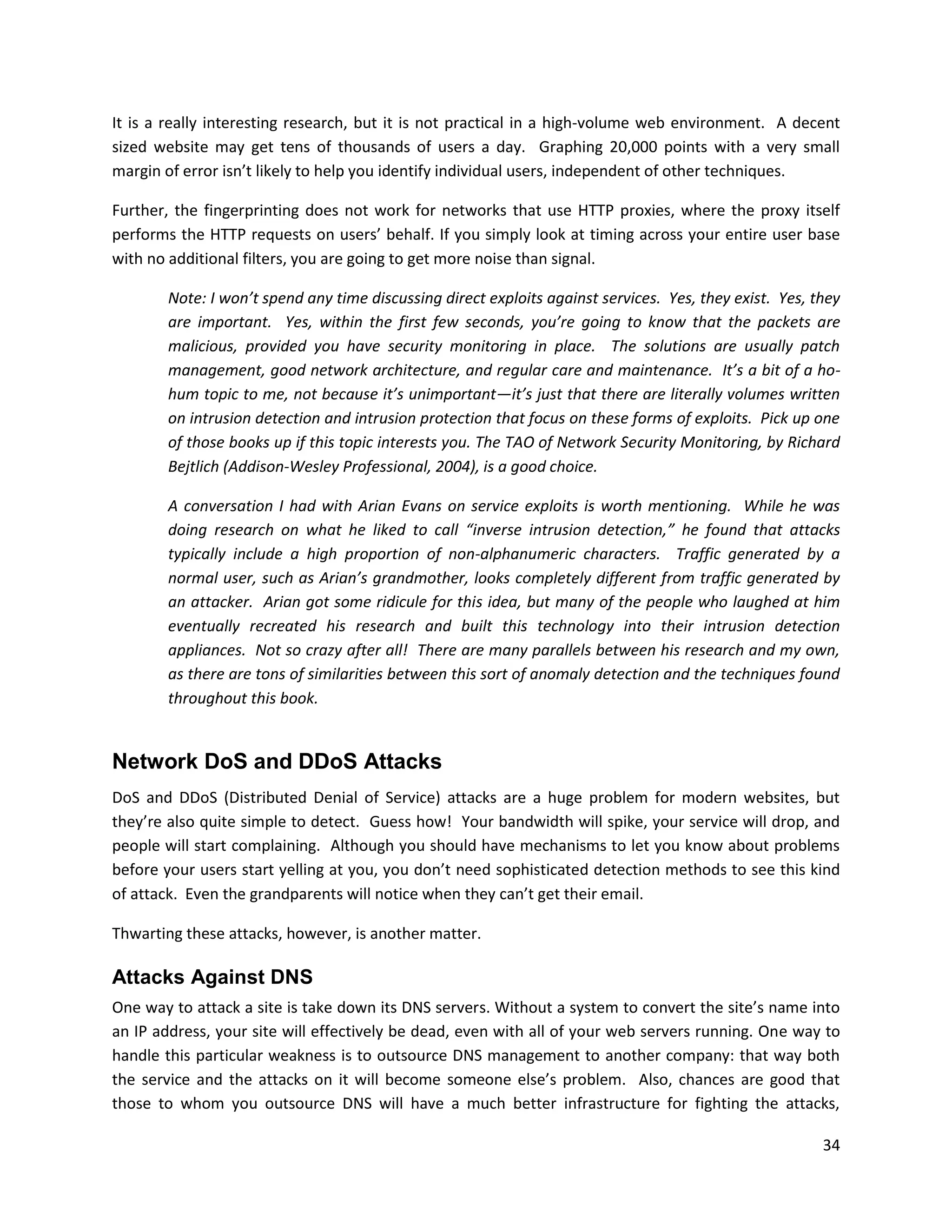 It is a really interesting research, but it is not practical in a high-volume web environment. A decent
sized website may get tens of thousands of users a day. Graphing 20,000 points with a very small
margin of error isn’t likely to help you identify individual users, independent of other techniques.

Further, the fingerprinting does not work for networks that use HTTP proxies, where the proxy itself
performs the HTTP requests on users’ behalf. If you simply look at timing across your entire user base
with no additional filters, you are going to get more noise than signal.

       Note: I won’t spend any time discussing direct exploits against services. Yes, they exist. Yes, they
       are important. Yes, within the first few seconds, you’re going to know that the packets are
       malicious, provided you have security monitoring in place. The solutions are usually patch
       management, good network architecture, and regular care and maintenance. It’s a bit of a ho-
       hum topic to me, not because it’s unimportant—it’s just that there are literally volumes written
       on intrusion detection and intrusion protection that focus on these forms of exploits. Pick up one
       of those books up if this topic interests you. The TAO of Network Security Monitoring, by Richard
       Bejtlich (Addison-Wesley Professional, 2004), is a good choice.

       A conversation I had with Arian Evans on service exploits is worth mentioning. While he was
       doing research on what he liked to call “inverse intrusion detection,” he found that attacks
       typically include a high proportion of non-alphanumeric characters. Traffic generated by a
       normal user, such as Arian’s grandmother, looks completely different from traffic generated by
       an attacker. Arian got some ridicule for this idea, but many of the people who laughed at him
       eventually recreated his research and built this technology into their intrusion detection
       appliances. Not so crazy after all! There are many parallels between his research and my own,
       as there are tons of similarities between this sort of anomaly detection and the techniques found
       throughout this book.


Network DoS and DDoS Attacks
DoS and DDoS (Distributed Denial of Service) attacks are a huge problem for modern websites, but
they’re also quite simple to detect. Guess how! Your bandwidth will spike, your service will drop, and
people will start complaining. Although you should have mechanisms to let you know about problems
before your users start yelling at you, you don’t need sophisticated detection methods to see this kind
of attack. Even the grandparents will notice when they can’t get their email.

Thwarting these attacks, however, is another matter.

Attacks Against DNS
One way to attack a site is take down its DNS servers. Without a system to convert the site’s name into
an IP address, your site will effectively be dead, even with all of your web servers running. One way to
handle this particular weakness is to outsource DNS management to another company: that way both
the service and the attacks on it will become someone else’s problem. Also, chances are good that
those to whom you outsource DNS will have a much better infrastructure for fighting the attacks,

                                                                                                        34
 