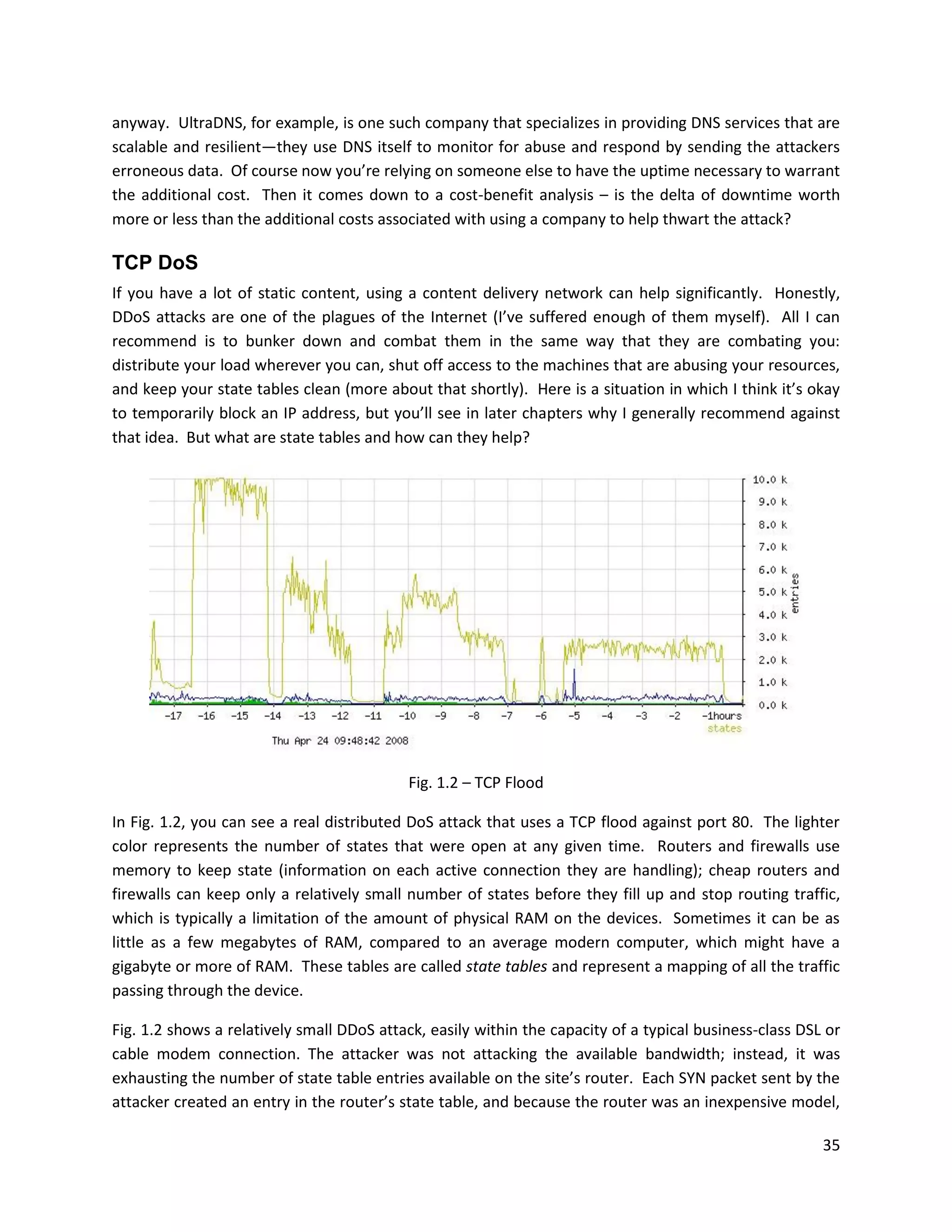 anyway. UltraDNS, for example, is one such company that specializes in providing DNS services that are
scalable and resilient—they use DNS itself to monitor for abuse and respond by sending the attackers
erroneous data. Of course now you’re relying on someone else to have the uptime necessary to warrant
the additional cost. Then it comes down to a cost-benefit analysis – is the delta of downtime worth
more or less than the additional costs associated with using a company to help thwart the attack?

TCP DoS
If you have a lot of static content, using a content delivery network can help significantly. Honestly,
DDoS attacks are one of the plagues of the Internet (I’ve suffered enough of them myself). All I can
recommend is to bunker down and combat them in the same way that they are combating you:
distribute your load wherever you can, shut off access to the machines that are abusing your resources,
and keep your state tables clean (more about that shortly). Here is a situation in which I think it’s okay
to temporarily block an IP address, but you’ll see in later chapters why I generally recommend against
that idea. But what are state tables and how can they help?




                                           Fig. 1.2 – TCP Flood

In Fig. 1.2, you can see a real distributed DoS attack that uses a TCP flood against port 80. The lighter
color represents the number of states that were open at any given time. Routers and firewalls use
memory to keep state (information on each active connection they are handling); cheap routers and
firewalls can keep only a relatively small number of states before they fill up and stop routing traffic,
which is typically a limitation of the amount of physical RAM on the devices. Sometimes it can be as
little as a few megabytes of RAM, compared to an average modern computer, which might have a
gigabyte or more of RAM. These tables are called state tables and represent a mapping of all the traffic
passing through the device.

Fig. 1.2 shows a relatively small DDoS attack, easily within the capacity of a typical business-class DSL or
cable modem connection. The attacker was not attacking the available bandwidth; instead, it was
exhausting the number of state table entries available on the site’s router. Each SYN packet sent by the
attacker created an entry in the router’s state table, and because the router was an inexpensive model,

                                                                                                         35
 