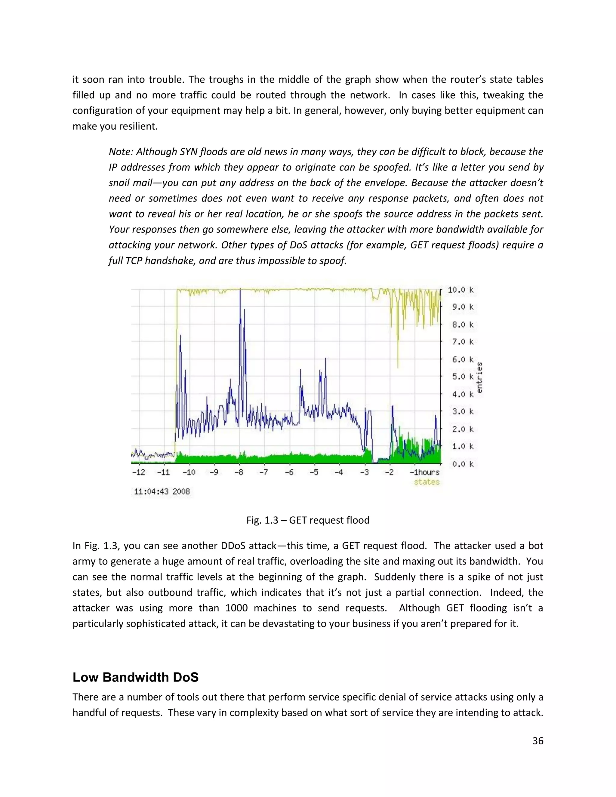 it soon ran into trouble. The troughs in the middle of the graph show when the router’s state tables
filled up and no more traffic could be routed through the network. In cases like this, tweaking the
configuration of your equipment may help a bit. In general, however, only buying better equipment can
make you resilient.

        Note: Although SYN floods are old news in many ways, they can be difficult to block, because the
        IP addresses from which they appear to originate can be spoofed. It’s like a letter you send by
        snail mail—you can put any address on the back of the envelope. Because the attacker doesn’t
        need or sometimes does not even want to receive any response packets, and often does not
        want to reveal his or her real location, he or she spoofs the source address in the packets sent.
        Your responses then go somewhere else, leaving the attacker with more bandwidth available for
        attacking your network. Other types of DoS attacks (for example, GET request floods) require a
        full TCP handshake, and are thus impossible to spoof.




                                       Fig. 1.3 – GET request flood

In Fig. 1.3, you can see another DDoS attack—this time, a GET request flood. The attacker used a bot
army to generate a huge amount of real traffic, overloading the site and maxing out its bandwidth. You
can see the normal traffic levels at the beginning of the graph. Suddenly there is a spike of not just
states, but also outbound traffic, which indicates that it’s not just a partial connection. Indeed, the
attacker was using more than 1000 machines to send requests. Although GET flooding isn’t a
particularly sophisticated attack, it can be devastating to your business if you aren’t prepared for it.



Low Bandwidth DoS
There are a number of tools out there that perform service specific denial of service attacks using only a
handful of requests. These vary in complexity based on what sort of service they are intending to attack.

                                                                                                       36
 