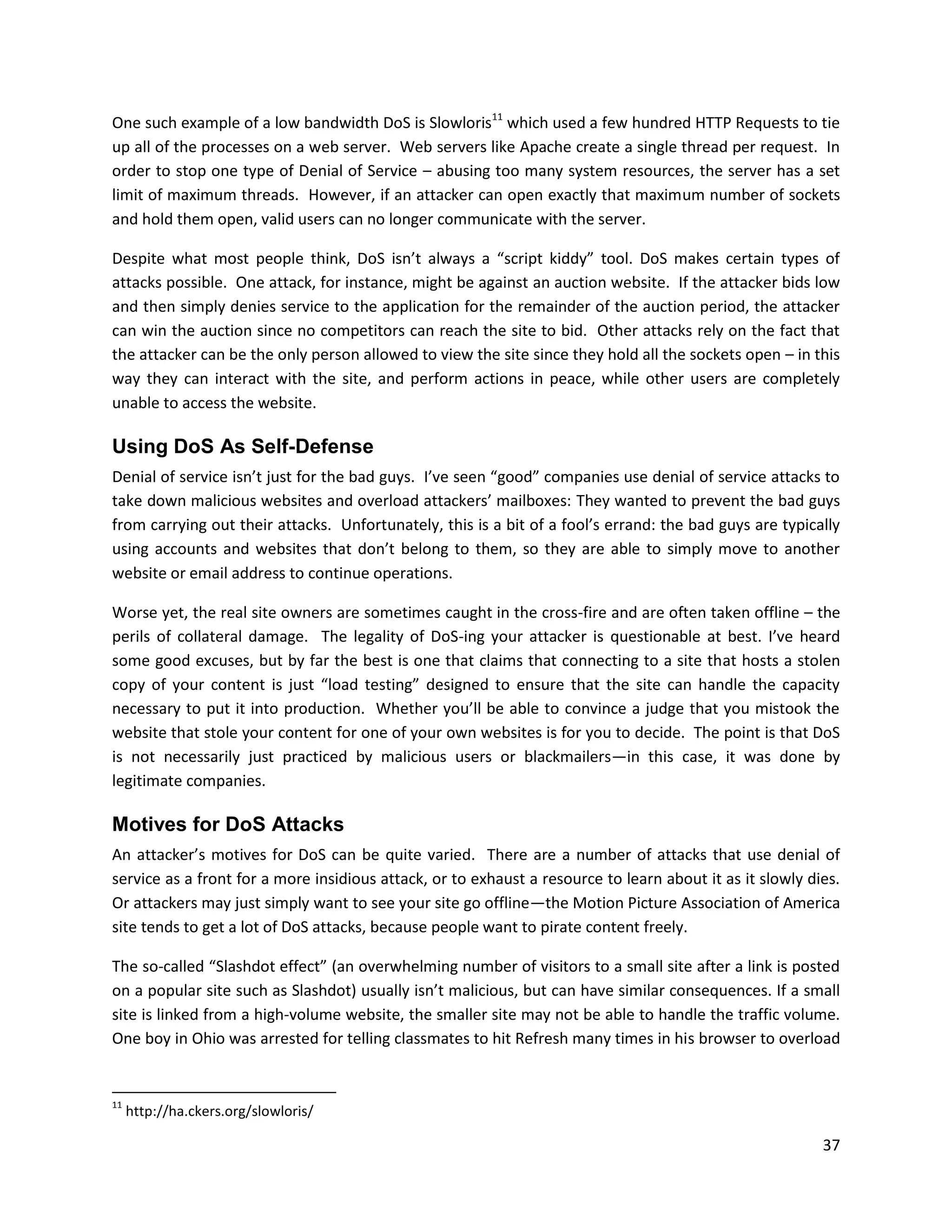 One such example of a low bandwidth DoS is Slowloris11 which used a few hundred HTTP Requests to tie
up all of the processes on a web server. Web servers like Apache create a single thread per request. In
order to stop one type of Denial of Service – abusing too many system resources, the server has a set
limit of maximum threads. However, if an attacker can open exactly that maximum number of sockets
and hold them open, valid users can no longer communicate with the server.

Despite what most people think, DoS isn’t always a “script kiddy” tool. DoS makes certain types of
attacks possible. One attack, for instance, might be against an auction website. If the attacker bids low
and then simply denies service to the application for the remainder of the auction period, the attacker
can win the auction since no competitors can reach the site to bid. Other attacks rely on the fact that
the attacker can be the only person allowed to view the site since they hold all the sockets open – in this
way they can interact with the site, and perform actions in peace, while other users are completely
unable to access the website.

Using DoS As Self-Defense
Denial of service isn’t just for the bad guys. I’ve seen “good” companies use denial of service attacks to
take down malicious websites and overload attackers’ mailboxes: They wanted to prevent the bad guys
from carrying out their attacks. Unfortunately, this is a bit of a fool’s errand: the bad guys are typically
using accounts and websites that don’t belong to them, so they are able to simply move to another
website or email address to continue operations.

Worse yet, the real site owners are sometimes caught in the cross-fire and are often taken offline – the
perils of collateral damage. The legality of DoS-ing your attacker is questionable at best. I’ve heard
some good excuses, but by far the best is one that claims that connecting to a site that hosts a stolen
copy of your content is just “load testing” designed to ensure that the site can handle the capacity
necessary to put it into production. Whether you’ll be able to convince a judge that you mistook the
website that stole your content for one of your own websites is for you to decide. The point is that DoS
is not necessarily just practiced by malicious users or blackmailers—in this case, it was done by
legitimate companies.

Motives for DoS Attacks
An attacker’s motives for DoS can be quite varied. There are a number of attacks that use denial of
service as a front for a more insidious attack, or to exhaust a resource to learn about it as it slowly dies.
Or attackers may just simply want to see your site go offline—the Motion Picture Association of America
site tends to get a lot of DoS attacks, because people want to pirate content freely.

The so-called “Slashdot effect” (an overwhelming number of visitors to a small site after a link is posted
on a popular site such as Slashdot) usually isn’t malicious, but can have similar consequences. If a small
site is linked from a high-volume website, the smaller site may not be able to handle the traffic volume.
One boy in Ohio was arrested for telling classmates to hit Refresh many times in his browser to overload


11
     http://ha.ckers.org/slowloris/

                                                                                                          37
 
