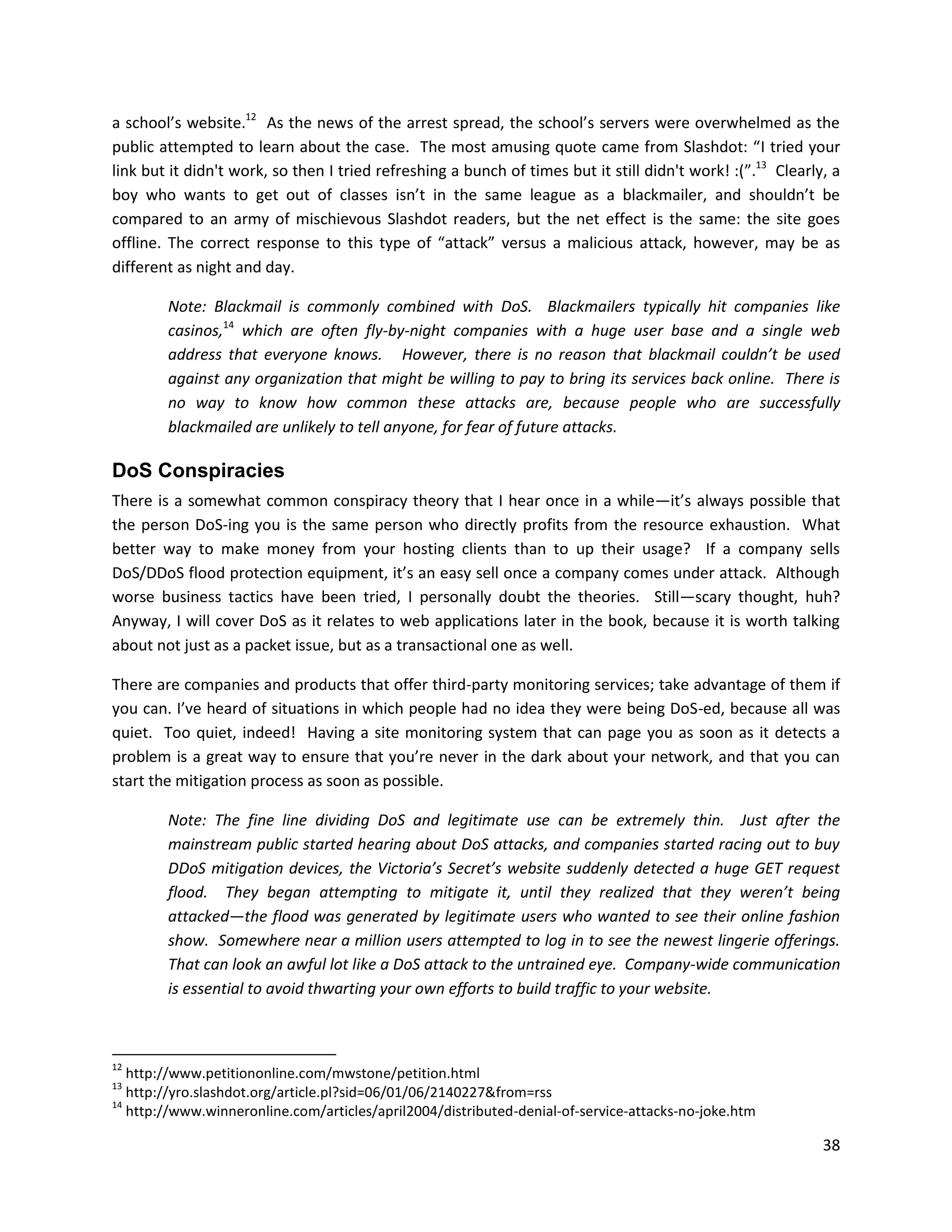a school’s website.12 As the news of the arrest spread, the school’s servers were overwhelmed as the
public attempted to learn about the case. The most amusing quote came from Slashdot: “I tried your
link but it didn't work, so then I tried refreshing a bunch of times but it still didn't work! :(”.13 Clearly, a
boy who wants to get out of classes isn’t in the same league as a blackmailer, and shouldn’t be
compared to an army of mischievous Slashdot readers, but the net effect is the same: the site goes
offline. The correct response to this type of “attack” versus a malicious attack, however, may be as
different as night and day.

        Note: Blackmail is commonly combined with DoS. Blackmailers typically hit companies like
        casinos,14 which are often fly-by-night companies with a huge user base and a single web
        address that everyone knows. However, there is no reason that blackmail couldn’t be used
        against any organization that might be willing to pay to bring its services back online. There is
        no way to know how common these attacks are, because people who are successfully
        blackmailed are unlikely to tell anyone, for fear of future attacks.

DoS Conspiracies
There is a somewhat common conspiracy theory that I hear once in a while—it’s always possible that
the person DoS-ing you is the same person who directly profits from the resource exhaustion. What
better way to make money from your hosting clients than to up their usage? If a company sells
DoS/DDoS flood protection equipment, it’s an easy sell once a company comes under attack. Although
worse business tactics have been tried, I personally doubt the theories. Still—scary thought, huh?
Anyway, I will cover DoS as it relates to web applications later in the book, because it is worth talking
about not just as a packet issue, but as a transactional one as well.

There are companies and products that offer third-party monitoring services; take advantage of them if
you can. I’ve heard of situations in which people had no idea they were being DoS-ed, because all was
quiet. Too quiet, indeed! Having a site monitoring system that can page you as soon as it detects a
problem is a great way to ensure that you’re never in the dark about your network, and that you can
start the mitigation process as soon as possible.

        Note: The fine line dividing DoS and legitimate use can be extremely thin. Just after the
        mainstream public started hearing about DoS attacks, and companies started racing out to buy
        DDoS mitigation devices, the Victoria’s Secret’s website suddenly detected a huge GET request
        flood. They began attempting to mitigate it, until they realized that they weren’t being
        attacked—the flood was generated by legitimate users who wanted to see their online fashion
        show. Somewhere near a million users attempted to log in to see the newest lingerie offerings.
        That can look an awful lot like a DoS attack to the untrained eye. Company-wide communication
        is essential to avoid thwarting your own efforts to build traffic to your website.



12
   http://www.petitiononline.com/mwstone/petition.html
13
   http://yro.slashdot.org/article.pl?sid=06/01/06/2140227&from=rss
14
   http://www.winneronline.com/articles/april2004/distributed-denial-of-service-attacks-no-joke.htm

                                                                                                             38
 