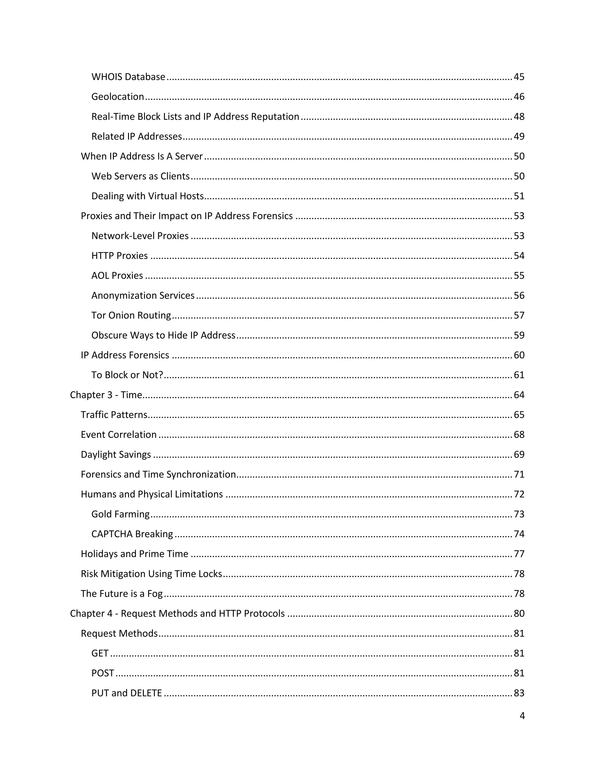 WHOIS Database ................................................................................................................................. 45
       Geolocation ......................................................................................................................................... 46
       Real-Time Block Lists and IP Address Reputation ............................................................................... 48
       Related IP Addresses ........................................................................................................................... 49
   When IP Address Is A Server ................................................................................................................... 50
       Web Servers as Clients ........................................................................................................................ 50
       Dealing with Virtual Hosts................................................................................................................... 51
   Proxies and Their Impact on IP Address Forensics ................................................................................. 53
       Network-Level Proxies ........................................................................................................................ 53
       HTTP Proxies ....................................................................................................................................... 54
       AOL Proxies ......................................................................................................................................... 55
       Anonymization Services ...................................................................................................................... 56
       Tor Onion Routing ............................................................................................................................... 57
       Obscure Ways to Hide IP Address ....................................................................................................... 59
   IP Address Forensics ............................................................................................................................... 60
       To Block or Not? .................................................................................................................................. 61
Chapter 3 - Time.......................................................................................................................................... 64
   Traffic Patterns........................................................................................................................................ 65
   Event Correlation .................................................................................................................................... 68
   Daylight Savings ...................................................................................................................................... 69
   Forensics and Time Synchronization....................................................................................................... 71
   Humans and Physical Limitations ........................................................................................................... 72
       Gold Farming ....................................................................................................................................... 73
       CAPTCHA Breaking .............................................................................................................................. 74
   Holidays and Prime Time ........................................................................................................................ 77
   Risk Mitigation Using Time Locks ............................................................................................................ 78
   The Future is a Fog .................................................................................................................................. 78
Chapter 4 - Request Methods and HTTP Protocols .................................................................................... 80
   Request Methods .................................................................................................................................... 81
       GET ...................................................................................................................................................... 81
       POST .................................................................................................................................................... 81
       PUT and DELETE .................................................................................................................................. 83

                                                                                                                                                                  4
 
