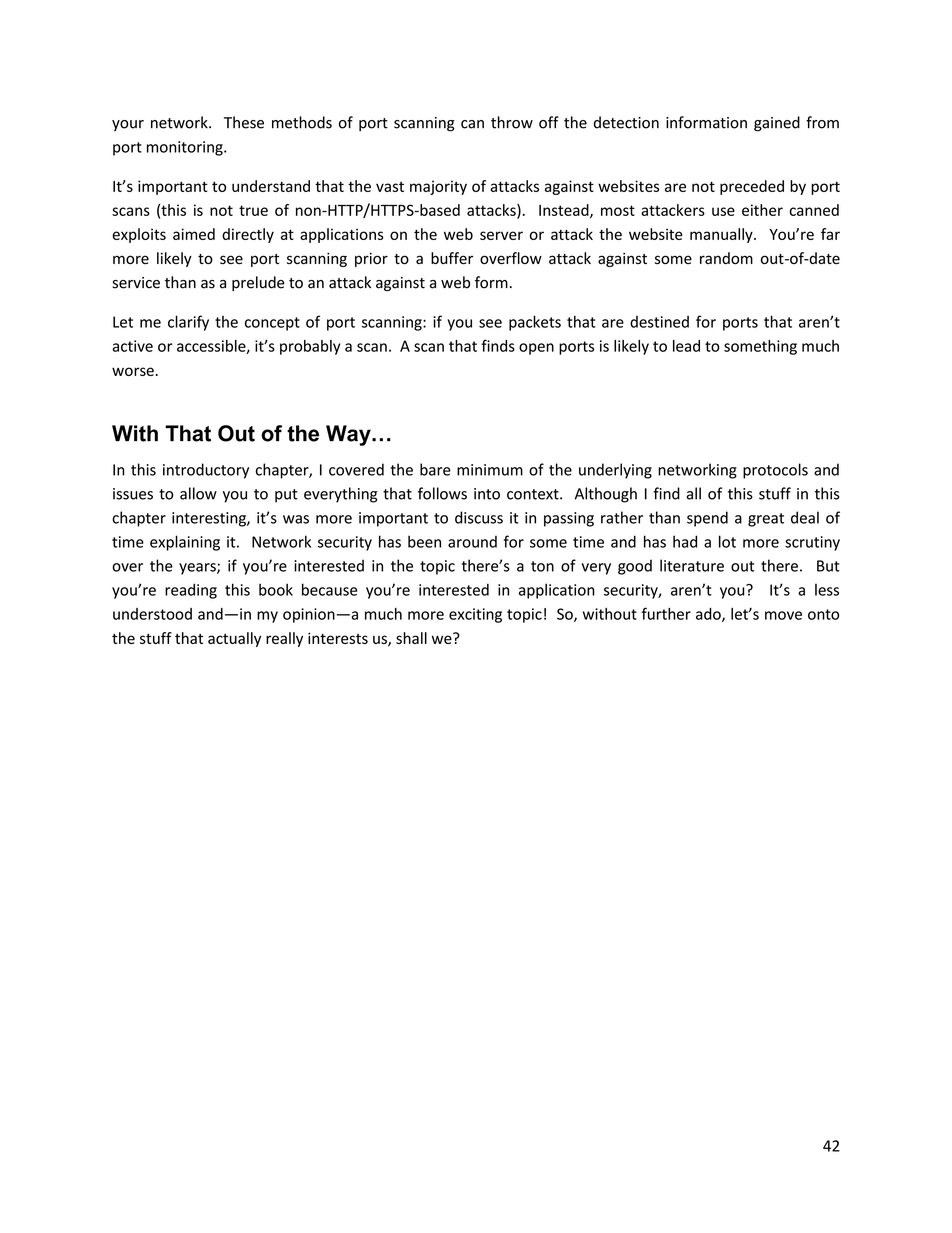 your network. These methods of port scanning can throw off the detection information gained from
port monitoring.

It’s important to understand that the vast majority of attacks against websites are not preceded by port
scans (this is not true of non-HTTP/HTTPS-based attacks). Instead, most attackers use either canned
exploits aimed directly at applications on the web server or attack the website manually. You’re far
more likely to see port scanning prior to a buffer overflow attack against some random out-of-date
service than as a prelude to an attack against a web form.

Let me clarify the concept of port scanning: if you see packets that are destined for ports that aren’t
active or accessible, it’s probably a scan. A scan that finds open ports is likely to lead to something much
worse.


With That Out of the Way…
In this introductory chapter, I covered the bare minimum of the underlying networking protocols and
issues to allow you to put everything that follows into context. Although I find all of this stuff in this
chapter interesting, it’s was more important to discuss it in passing rather than spend a great deal of
time explaining it. Network security has been around for some time and has had a lot more scrutiny
over the years; if you’re interested in the topic there’s a ton of very good literature out there. But
you’re reading this book because you’re interested in application security, aren’t you? It’s a less
understood and—in my opinion—a much more exciting topic! So, without further ado, let’s move onto
the stuff that actually really interests us, shall we?




                                                                                                         42
 