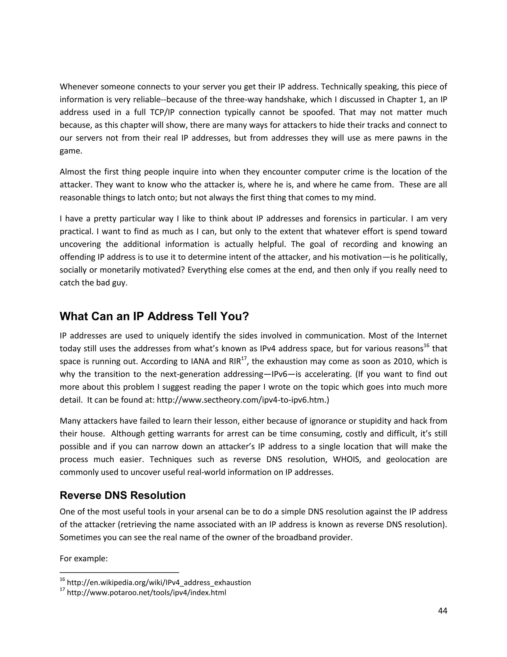 Whenever someone connects to your server you get their IP address. Technically speaking, this piece of
information is very reliable--because of the three-way handshake, which I discussed in Chapter 1, an IP
address used in a full TCP/IP connection typically cannot be spoofed. That may not matter much
because, as this chapter will show, there are many ways for attackers to hide their tracks and connect to
our servers not from their real IP addresses, but from addresses they will use as mere pawns in the
game.

Almost the first thing people inquire into when they encounter computer crime is the location of the
attacker. They want to know who the attacker is, where he is, and where he came from. These are all
reasonable things to latch onto; but not always the first thing that comes to my mind.

I have a pretty particular way I like to think about IP addresses and forensics in particular. I am very
practical. I want to find as much as I can, but only to the extent that whatever effort is spend toward
uncovering the additional information is actually helpful. The goal of recording and knowing an
offending IP address is to use it to determine intent of the attacker, and his motivation—is he politically,
socially or monetarily motivated? Everything else comes at the end, and then only if you really need to
catch the bad guy.


What Can an IP Address Tell You?
IP addresses are used to uniquely identify the sides involved in communication. Most of the Internet
today still uses the addresses from what’s known as IPv4 address space, but for various reasons16 that
space is running out. According to IANA and RIR17, the exhaustion may come as soon as 2010, which is
why the transition to the next-generation addressing—IPv6—is accelerating. (If you want to find out
more about this problem I suggest reading the paper I wrote on the topic which goes into much more
detail. It can be found at: http://www.sectheory.com/ipv4-to-ipv6.htm.)

Many attackers have failed to learn their lesson, either because of ignorance or stupidity and hack from
their house. Although getting warrants for arrest can be time consuming, costly and difficult, it’s still
possible and if you can narrow down an attacker’s IP address to a single location that will make the
process much easier. Techniques such as reverse DNS resolution, WHOIS, and geolocation are
commonly used to uncover useful real-world information on IP addresses.

Reverse DNS Resolution
One of the most useful tools in your arsenal can be to do a simple DNS resolution against the IP address
of the attacker (retrieving the name associated with an IP address is known as reverse DNS resolution).
Sometimes you can see the real name of the owner of the broadband provider.

For example:

16
     http://en.wikipedia.org/wiki/IPv4_address_exhaustion
17
     http://www.potaroo.net/tools/ipv4/index.html

                                                                                                         44
 