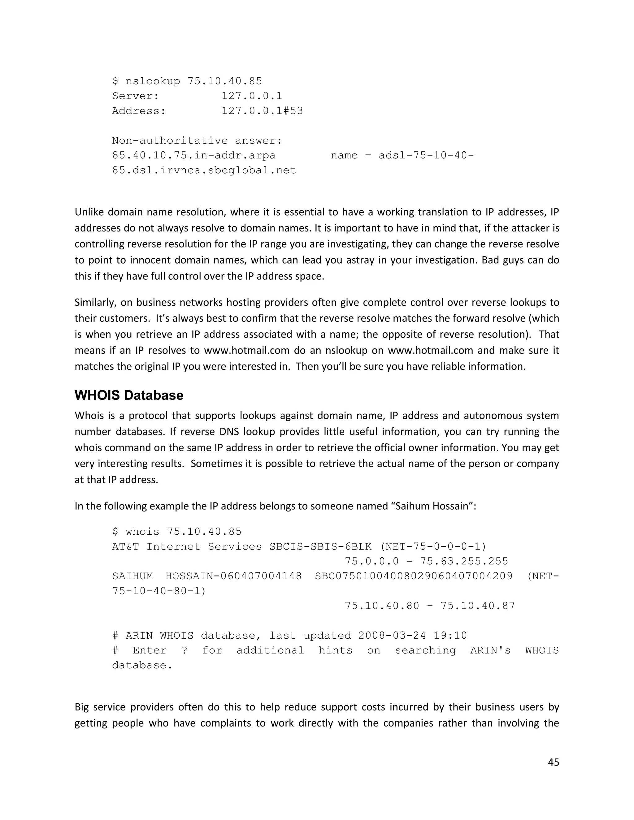 $ nslookup 75.10.40.85
        Server:         127.0.0.1
        Address:        127.0.0.1#53

        Non-authoritative answer:
        85.40.10.75.in-addr.arpa                       name = adsl-75-10-40-
        85.dsl.irvnca.sbcglobal.net


Unlike domain name resolution, where it is essential to have a working translation to IP addresses, IP
addresses do not always resolve to domain names. It is important to have in mind that, if the attacker is
controlling reverse resolution for the IP range you are investigating, they can change the reverse resolve
to point to innocent domain names, which can lead you astray in your investigation. Bad guys can do
this if they have full control over the IP address space.

Similarly, on business networks hosting providers often give complete control over reverse lookups to
their customers. It’s always best to confirm that the reverse resolve matches the forward resolve (which
is when you retrieve an IP address associated with a name; the opposite of reverse resolution). That
means if an IP resolves to www.hotmail.com do an nslookup on www.hotmail.com and make sure it
matches the original IP you were interested in. Then you’ll be sure you have reliable information.

WHOIS Database
Whois is a protocol that supports lookups against domain name, IP address and autonomous system
number databases. If reverse DNS lookup provides little useful information, you can try running the
whois command on the same IP address in order to retrieve the official owner information. You may get
very interesting results. Sometimes it is possible to retrieve the actual name of the person or company
at that IP address.

In the following example the IP address belongs to someone named “Saihum Hossain”:

        $ whois 75.10.40.85
        AT&T Internet Services SBCIS-SBIS-6BLK (NET-75-0-0-0-1)
                                          75.0.0.0 - 75.63.255.255
        SAIHUM HOSSAIN-060407004148 SBC07501004008029060407004209 (NET-
        75-10-40-80-1)
                                          75.10.40.80 - 75.10.40.87

        # ARIN WHOIS database, last updated 2008-03-24 19:10
        # Enter ? for additional hints on searching ARIN's                                        WHOIS
        database.


Big service providers often do this to help reduce support costs incurred by their business users by
getting people who have complaints to work directly with the companies rather than involving the


                                                                                                       45
 