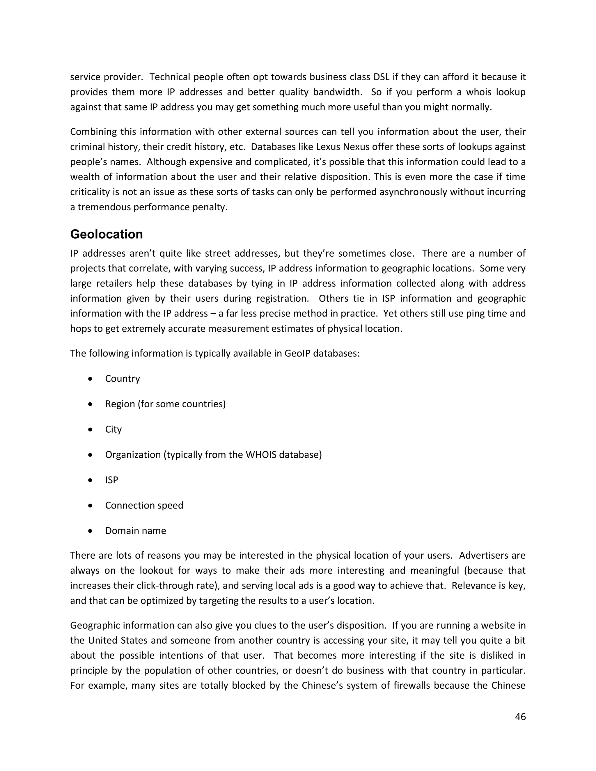 service provider. Technical people often opt towards business class DSL if they can afford it because it
provides them more IP addresses and better quality bandwidth. So if you perform a whois lookup
against that same IP address you may get something much more useful than you might normally.

Combining this information with other external sources can tell you information about the user, their
criminal history, their credit history, etc. Databases like Lexus Nexus offer these sorts of lookups against
people’s names. Although expensive and complicated, it’s possible that this information could lead to a
wealth of information about the user and their relative disposition. This is even more the case if time
criticality is not an issue as these sorts of tasks can only be performed asynchronously without incurring
a tremendous performance penalty.

Geolocation
IP addresses aren’t quite like street addresses, but they’re sometimes close. There are a number of
projects that correlate, with varying success, IP address information to geographic locations. Some very
large retailers help these databases by tying in IP address information collected along with address
information given by their users during registration. Others tie in ISP information and geographic
information with the IP address – a far less precise method in practice. Yet others still use ping time and
hops to get extremely accurate measurement estimates of physical location.

The following information is typically available in GeoIP databases:

       Country

       Region (for some countries)

       City

       Organization (typically from the WHOIS database)

       ISP

       Connection speed

       Domain name

There are lots of reasons you may be interested in the physical location of your users. Advertisers are
always on the lookout for ways to make their ads more interesting and meaningful (because that
increases their click-through rate), and serving local ads is a good way to achieve that. Relevance is key,
and that can be optimized by targeting the results to a user’s location.

Geographic information can also give you clues to the user’s disposition. If you are running a website in
the United States and someone from another country is accessing your site, it may tell you quite a bit
about the possible intentions of that user. That becomes more interesting if the site is disliked in
principle by the population of other countries, or doesn’t do business with that country in particular.
For example, many sites are totally blocked by the Chinese’s system of firewalls because the Chinese

                                                                                                         46
 
