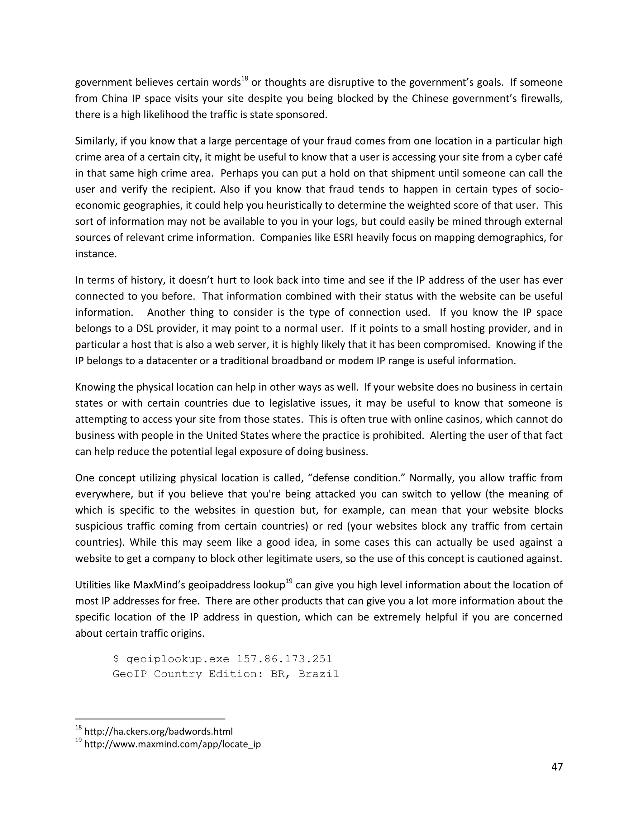 government believes certain words18 or thoughts are disruptive to the government’s goals. If someone
from China IP space visits your site despite you being blocked by the Chinese government’s firewalls,
there is a high likelihood the traffic is state sponsored.

Similarly, if you know that a large percentage of your fraud comes from one location in a particular high
crime area of a certain city, it might be useful to know that a user is accessing your site from a cyber café
in that same high crime area. Perhaps you can put a hold on that shipment until someone can call the
user and verify the recipient. Also if you know that fraud tends to happen in certain types of socio-
economic geographies, it could help you heuristically to determine the weighted score of that user. This
sort of information may not be available to you in your logs, but could easily be mined through external
sources of relevant crime information. Companies like ESRI heavily focus on mapping demographics, for
instance.

In terms of history, it doesn’t hurt to look back into time and see if the IP address of the user has ever
connected to you before. That information combined with their status with the website can be useful
information. Another thing to consider is the type of connection used. If you know the IP space
belongs to a DSL provider, it may point to a normal user. If it points to a small hosting provider, and in
particular a host that is also a web server, it is highly likely that it has been compromised. Knowing if the
IP belongs to a datacenter or a traditional broadband or modem IP range is useful information.

Knowing the physical location can help in other ways as well. If your website does no business in certain
states or with certain countries due to legislative issues, it may be useful to know that someone is
attempting to access your site from those states. This is often true with online casinos, which cannot do
business with people in the United States where the practice is prohibited. Alerting the user of that fact
can help reduce the potential legal exposure of doing business.

One concept utilizing physical location is called, “defense condition.” Normally, you allow traffic from
everywhere, but if you believe that you're being attacked you can switch to yellow (the meaning of
which is specific to the websites in question but, for example, can mean that your website blocks
suspicious traffic coming from certain countries) or red (your websites block any traffic from certain
countries). While this may seem like a good idea, in some cases this can actually be used against a
website to get a company to block other legitimate users, so the use of this concept is cautioned against.

Utilities like MaxMind’s geoipaddress lookup19 can give you high level information about the location of
most IP addresses for free. There are other products that can give you a lot more information about the
specific location of the IP address in question, which can be extremely helpful if you are concerned
about certain traffic origins.

          $ geoiplookup.exe 157.86.173.251
          GeoIP Country Edition: BR, Brazil



18
     http://ha.ckers.org/badwords.html
19
     http://www.maxmind.com/app/locate_ip

                                                                                                          47
 