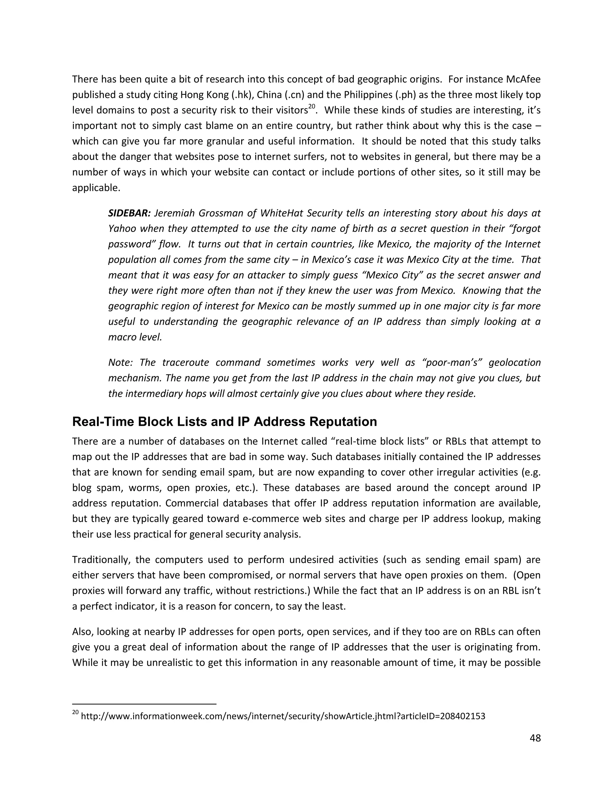 There has been quite a bit of research into this concept of bad geographic origins. For instance McAfee
published a study citing Hong Kong (.hk), China (.cn) and the Philippines (.ph) as the three most likely top
level domains to post a security risk to their visitors20. While these kinds of studies are interesting, it’s
important not to simply cast blame on an entire country, but rather think about why this is the case –
which can give you far more granular and useful information. It should be noted that this study talks
about the danger that websites pose to internet surfers, not to websites in general, but there may be a
number of ways in which your website can contact or include portions of other sites, so it still may be
applicable.

           SIDEBAR: Jeremiah Grossman of WhiteHat Security tells an interesting story about his days at
           Yahoo when they attempted to use the city name of birth as a secret question in their “forgot
           password” flow. It turns out that in certain countries, like Mexico, the majority of the Internet
           population all comes from the same city – in Mexico’s case it was Mexico City at the time. That
           meant that it was easy for an attacker to simply guess “Mexico City” as the secret answer and
           they were right more often than not if they knew the user was from Mexico. Knowing that the
           geographic region of interest for Mexico can be mostly summed up in one major city is far more
           useful to understanding the geographic relevance of an IP address than simply looking at a
           macro level.

           Note: The traceroute command sometimes works very well as “poor-man’s” geolocation
           mechanism. The name you get from the last IP address in the chain may not give you clues, but
           the intermediary hops will almost certainly give you clues about where they reside.

Real-Time Block Lists and IP Address Reputation
There are a number of databases on the Internet called “real-time block lists” or RBLs that attempt to
map out the IP addresses that are bad in some way. Such databases initially contained the IP addresses
that are known for sending email spam, but are now expanding to cover other irregular activities (e.g.
blog spam, worms, open proxies, etc.). These databases are based around the concept around IP
address reputation. Commercial databases that offer IP address reputation information are available,
but they are typically geared toward e-commerce web sites and charge per IP address lookup, making
their use less practical for general security analysis.

Traditionally, the computers used to perform undesired activities (such as sending email spam) are
either servers that have been compromised, or normal servers that have open proxies on them. (Open
proxies will forward any traffic, without restrictions.) While the fact that an IP address is on an RBL isn’t
a perfect indicator, it is a reason for concern, to say the least.

Also, looking at nearby IP addresses for open ports, open services, and if they too are on RBLs can often
give you a great deal of information about the range of IP addresses that the user is originating from.
While it may be unrealistic to get this information in any reasonable amount of time, it may be possible



20
     http://www.informationweek.com/news/internet/security/showArticle.jhtml?articleID=208402153

                                                                                                          48
 