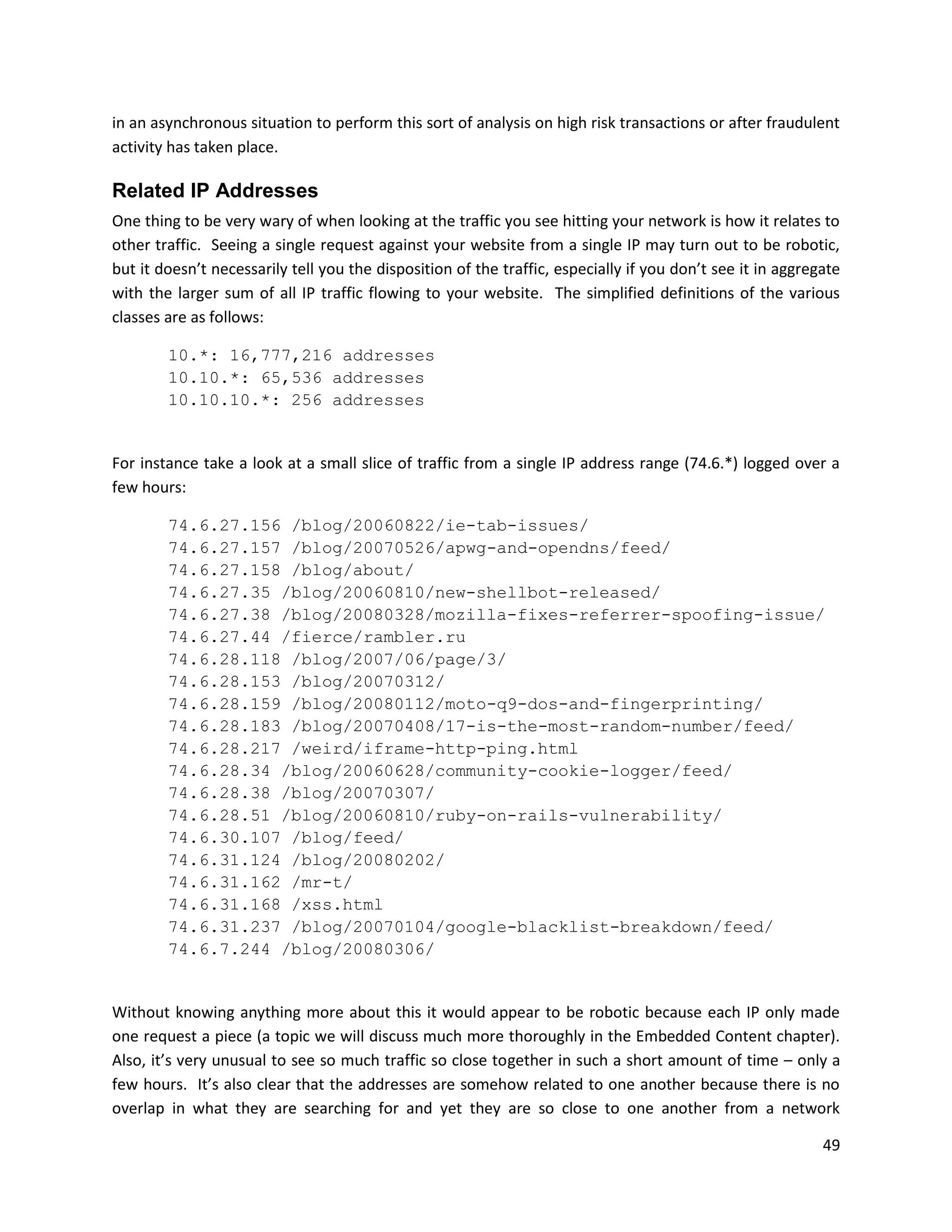 in an asynchronous situation to perform this sort of analysis on high risk transactions or after fraudulent
activity has taken place.

Related IP Addresses
One thing to be very wary of when looking at the traffic you see hitting your network is how it relates to
other traffic. Seeing a single request against your website from a single IP may turn out to be robotic,
but it doesn’t necessarily tell you the disposition of the traffic, especially if you don’t see it in aggregate
with the larger sum of all IP traffic flowing to your website. The simplified definitions of the various
classes are as follows:

        10.*: 16,777,216 addresses
        10.10.*: 65,536 addresses
        10.10.10.*: 256 addresses


For instance take a look at a small slice of traffic from a single IP address range (74.6.*) logged over a
few hours:

        74.6.27.156 /blog/20060822/ie-tab-issues/
        74.6.27.157 /blog/20070526/apwg-and-opendns/feed/
        74.6.27.158 /blog/about/
        74.6.27.35 /blog/20060810/new-shellbot-released/
        74.6.27.38 /blog/20080328/mozilla-fixes-referrer-spoofing-issue/
        74.6.27.44 /fierce/rambler.ru
        74.6.28.118 /blog/2007/06/page/3/
        74.6.28.153 /blog/20070312/
        74.6.28.159 /blog/20080112/moto-q9-dos-and-fingerprinting/
        74.6.28.183 /blog/20070408/17-is-the-most-random-number/feed/
        74.6.28.217 /weird/iframe-http-ping.html
        74.6.28.34 /blog/20060628/community-cookie-logger/feed/
        74.6.28.38 /blog/20070307/
        74.6.28.51 /blog/20060810/ruby-on-rails-vulnerability/
        74.6.30.107 /blog/feed/
        74.6.31.124 /blog/20080202/
        74.6.31.162 /mr-t/
        74.6.31.168 /xss.html
        74.6.31.237 /blog/20070104/google-blacklist-breakdown/feed/
        74.6.7.244 /blog/20080306/


Without knowing anything more about this it would appear to be robotic because each IP only made
one request a piece (a topic we will discuss much more thoroughly in the Embedded Content chapter).
Also, it’s very unusual to see so much traffic so close together in such a short amount of time – only a
few hours. It’s also clear that the addresses are somehow related to one another because there is no
overlap in what they are searching for and yet they are so close to one another from a network

                                                                                                            49
 