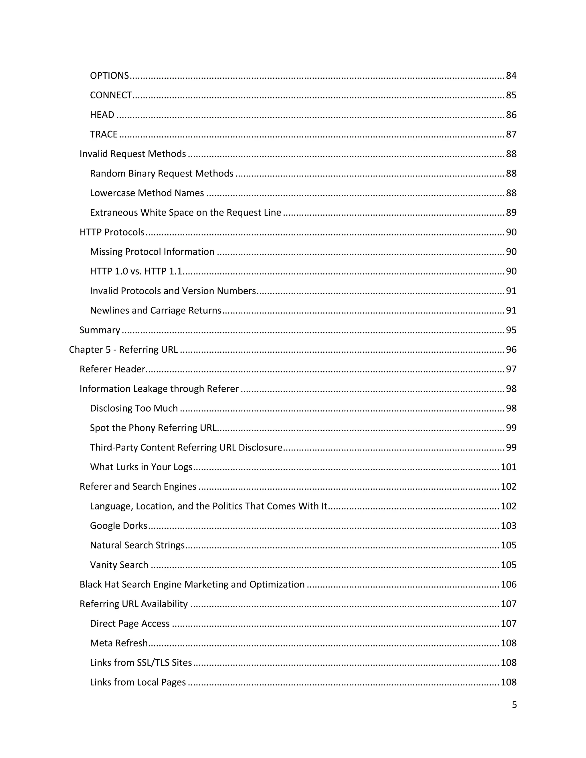OPTIONS .............................................................................................................................................. 84
       CONNECT............................................................................................................................................. 85
       HEAD ................................................................................................................................................... 86
       TRACE .................................................................................................................................................. 87
   Invalid Request Methods ........................................................................................................................ 88
       Random Binary Request Methods ...................................................................................................... 88
       Lowercase Method Names ................................................................................................................. 88
       Extraneous White Space on the Request Line .................................................................................... 89
   HTTP Protocols ........................................................................................................................................ 90
       Missing Protocol Information ............................................................................................................. 90
       HTTP 1.0 vs. HTTP 1.1.......................................................................................................................... 90
       Invalid Protocols and Version Numbers.............................................................................................. 91
       Newlines and Carriage Returns ........................................................................................................... 91
   Summary ................................................................................................................................................. 95
Chapter 5 - Referring URL ........................................................................................................................... 96
   Referer Header........................................................................................................................................ 97
   Information Leakage through Referer .................................................................................................... 98
       Disclosing Too Much ........................................................................................................................... 98
       Spot the Phony Referring URL............................................................................................................. 99
       Third-Party Content Referring URL Disclosure.................................................................................... 99
       What Lurks in Your Logs .................................................................................................................... 101
   Referer and Search Engines .................................................................................................................. 102
       Language, Location, and the Politics That Comes With It................................................................. 102
       Google Dorks ..................................................................................................................................... 103
       Natural Search Strings....................................................................................................................... 105
       Vanity Search .................................................................................................................................... 105
   Black Hat Search Engine Marketing and Optimization ......................................................................... 106
   Referring URL Availability ..................................................................................................................... 107
       Direct Page Access ............................................................................................................................ 107
       Meta Refresh..................................................................................................................................... 108
       Links from SSL/TLS Sites .................................................................................................................... 108
       Links from Local Pages ...................................................................................................................... 108

                                                                                                                                                                5
 