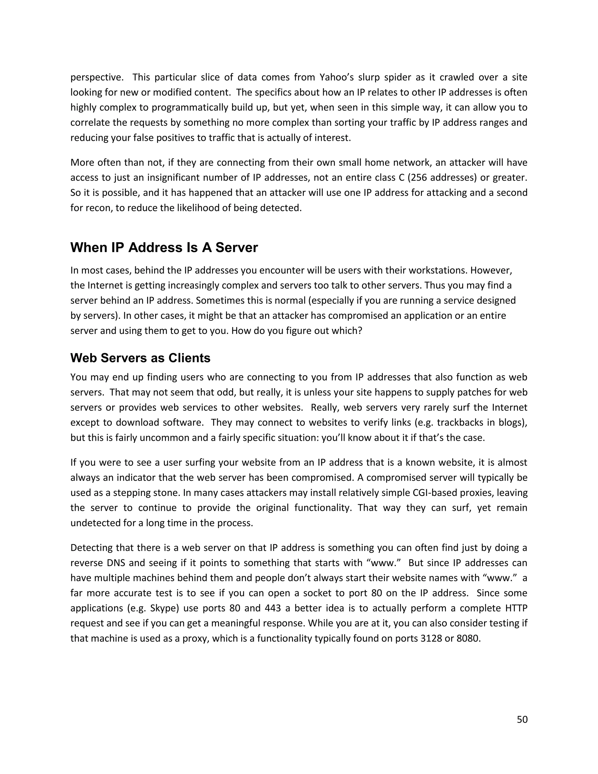 perspective. This particular slice of data comes from Yahoo’s slurp spider as it crawled over a site
looking for new or modified content. The specifics about how an IP relates to other IP addresses is often
highly complex to programmatically build up, but yet, when seen in this simple way, it can allow you to
correlate the requests by something no more complex than sorting your traffic by IP address ranges and
reducing your false positives to traffic that is actually of interest.

More often than not, if they are connecting from their own small home network, an attacker will have
access to just an insignificant number of IP addresses, not an entire class C (256 addresses) or greater.
So it is possible, and it has happened that an attacker will use one IP address for attacking and a second
for recon, to reduce the likelihood of being detected.


When IP Address Is A Server
In most cases, behind the IP addresses you encounter will be users with their workstations. However,
the Internet is getting increasingly complex and servers too talk to other servers. Thus you may find a
server behind an IP address. Sometimes this is normal (especially if you are running a service designed
by servers). In other cases, it might be that an attacker has compromised an application or an entire
server and using them to get to you. How do you figure out which?

Web Servers as Clients
You may end up finding users who are connecting to you from IP addresses that also function as web
servers. That may not seem that odd, but really, it is unless your site happens to supply patches for web
servers or provides web services to other websites. Really, web servers very rarely surf the Internet
except to download software. They may connect to websites to verify links (e.g. trackbacks in blogs),
but this is fairly uncommon and a fairly specific situation: you’ll know about it if that’s the case.

If you were to see a user surfing your website from an IP address that is a known website, it is almost
always an indicator that the web server has been compromised. A compromised server will typically be
used as a stepping stone. In many cases attackers may install relatively simple CGI-based proxies, leaving
the server to continue to provide the original functionality. That way they can surf, yet remain
undetected for a long time in the process.

Detecting that there is a web server on that IP address is something you can often find just by doing a
reverse DNS and seeing if it points to something that starts with “www.” But since IP addresses can
have multiple machines behind them and people don’t always start their website names with “www.” a
far more accurate test is to see if you can open a socket to port 80 on the IP address. Since some
applications (e.g. Skype) use ports 80 and 443 a better idea is to actually perform a complete HTTP
request and see if you can get a meaningful response. While you are at it, you can also consider testing if
that machine is used as a proxy, which is a functionality typically found on ports 3128 or 8080.




                                                                                                          50
 