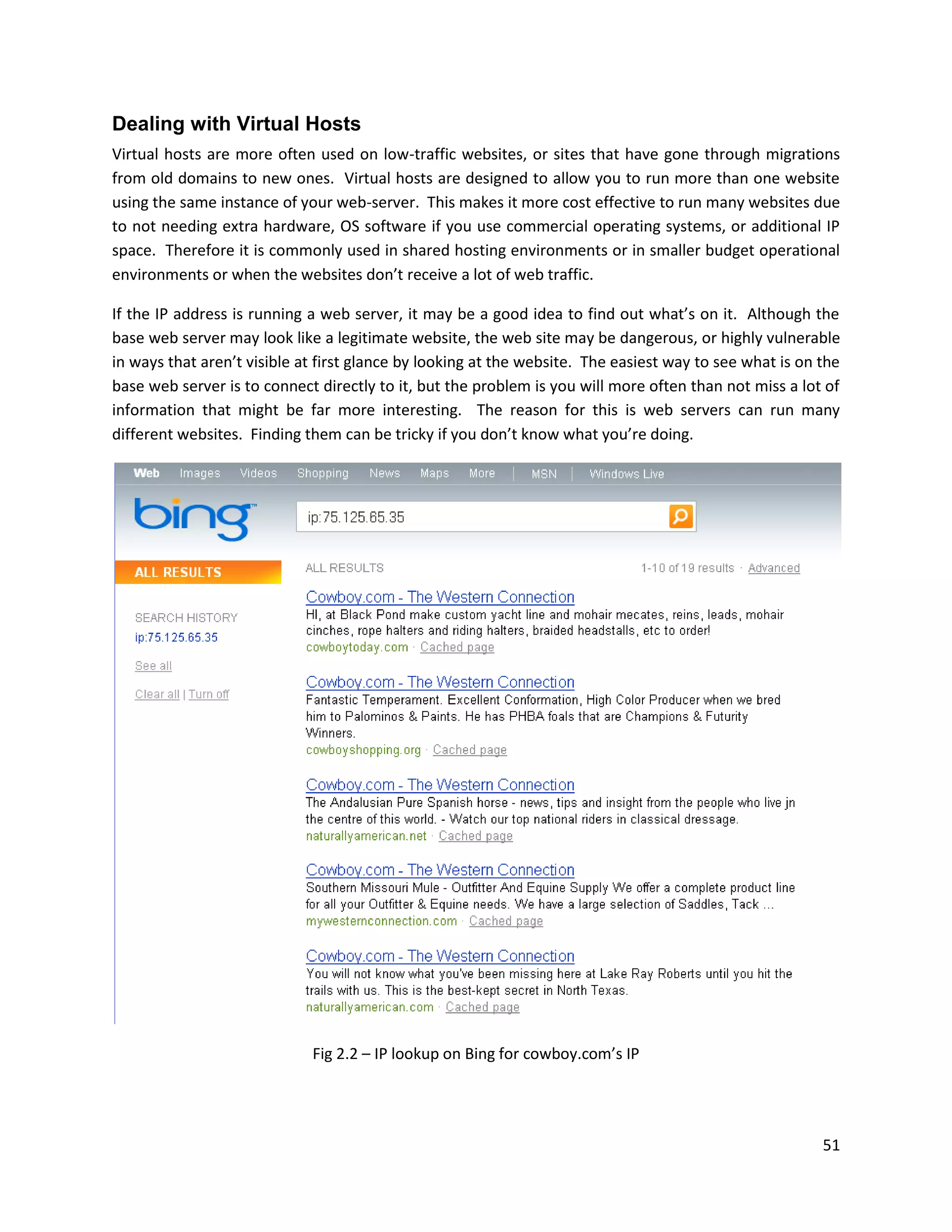 Dealing with Virtual Hosts
Virtual hosts are more often used on low-traffic websites, or sites that have gone through migrations
from old domains to new ones. Virtual hosts are designed to allow you to run more than one website
using the same instance of your web-server. This makes it more cost effective to run many websites due
to not needing extra hardware, OS software if you use commercial operating systems, or additional IP
space. Therefore it is commonly used in shared hosting environments or in smaller budget operational
environments or when the websites don’t receive a lot of web traffic.

If the IP address is running a web server, it may be a good idea to find out what’s on it. Although the
base web server may look like a legitimate website, the web site may be dangerous, or highly vulnerable
in ways that aren’t visible at first glance by looking at the website. The easiest way to see what is on the
base web server is to connect directly to it, but the problem is you will more often than not miss a lot of
information that might be far more interesting. The reason for this is web servers can run many
different websites. Finding them can be tricky if you don’t know what you’re doing.




                             Fig 2.2 – IP lookup on Bing for cowboy.com’s IP




                                                                                                         51
 