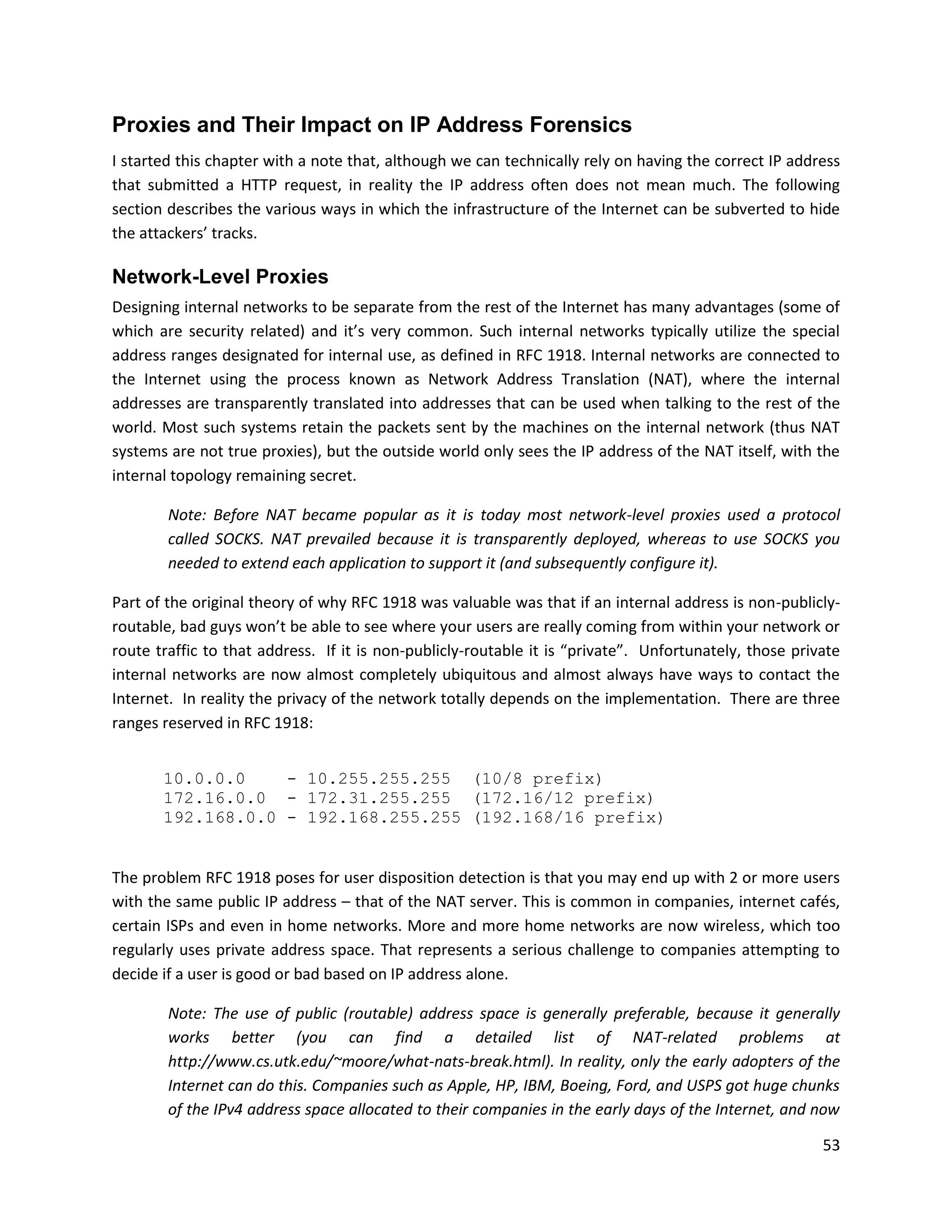 Proxies and Their Impact on IP Address Forensics
I started this chapter with a note that, although we can technically rely on having the correct IP address
that submitted a HTTP request, in reality the IP address often does not mean much. The following
section describes the various ways in which the infrastructure of the Internet can be subverted to hide
the attackers’ tracks.

Network-Level Proxies
Designing internal networks to be separate from the rest of the Internet has many advantages (some of
which are security related) and it’s very common. Such internal networks typically utilize the special
address ranges designated for internal use, as defined in RFC 1918. Internal networks are connected to
the Internet using the process known as Network Address Translation (NAT), where the internal
addresses are transparently translated into addresses that can be used when talking to the rest of the
world. Most such systems retain the packets sent by the machines on the internal network (thus NAT
systems are not true proxies), but the outside world only sees the IP address of the NAT itself, with the
internal topology remaining secret.

        Note: Before NAT became popular as it is today most network-level proxies used a protocol
        called SOCKS. NAT prevailed because it is transparently deployed, whereas to use SOCKS you
        needed to extend each application to support it (and subsequently configure it).

Part of the original theory of why RFC 1918 was valuable was that if an internal address is non-publicly-
routable, bad guys won’t be able to see where your users are really coming from within your network or
route traffic to that address. If it is non-publicly-routable it is “private”. Unfortunately, those private
internal networks are now almost completely ubiquitous and almost always have ways to contact the
Internet. In reality the privacy of the network totally depends on the implementation. There are three
ranges reserved in RFC 1918:


       10.0.0.0    - 10.255.255.255 (10/8 prefix)
       172.16.0.0 - 172.31.255.255 (172.16/12 prefix)
       192.168.0.0 - 192.168.255.255 (192.168/16 prefix)


The problem RFC 1918 poses for user disposition detection is that you may end up with 2 or more users
with the same public IP address – that of the NAT server. This is common in companies, internet cafés,
certain ISPs and even in home networks. More and more home networks are now wireless, which too
regularly uses private address space. That represents a serious challenge to companies attempting to
decide if a user is good or bad based on IP address alone.

        Note: The use of public (routable) address space is generally preferable, because it generally
        works better (you can find a detailed list of NAT-related problems at
        http://www.cs.utk.edu/~moore/what-nats-break.html). In reality, only the early adopters of the
        Internet can do this. Companies such as Apple, HP, IBM, Boeing, Ford, and USPS got huge chunks
        of the IPv4 address space allocated to their companies in the early days of the Internet, and now

                                                                                                        53
 